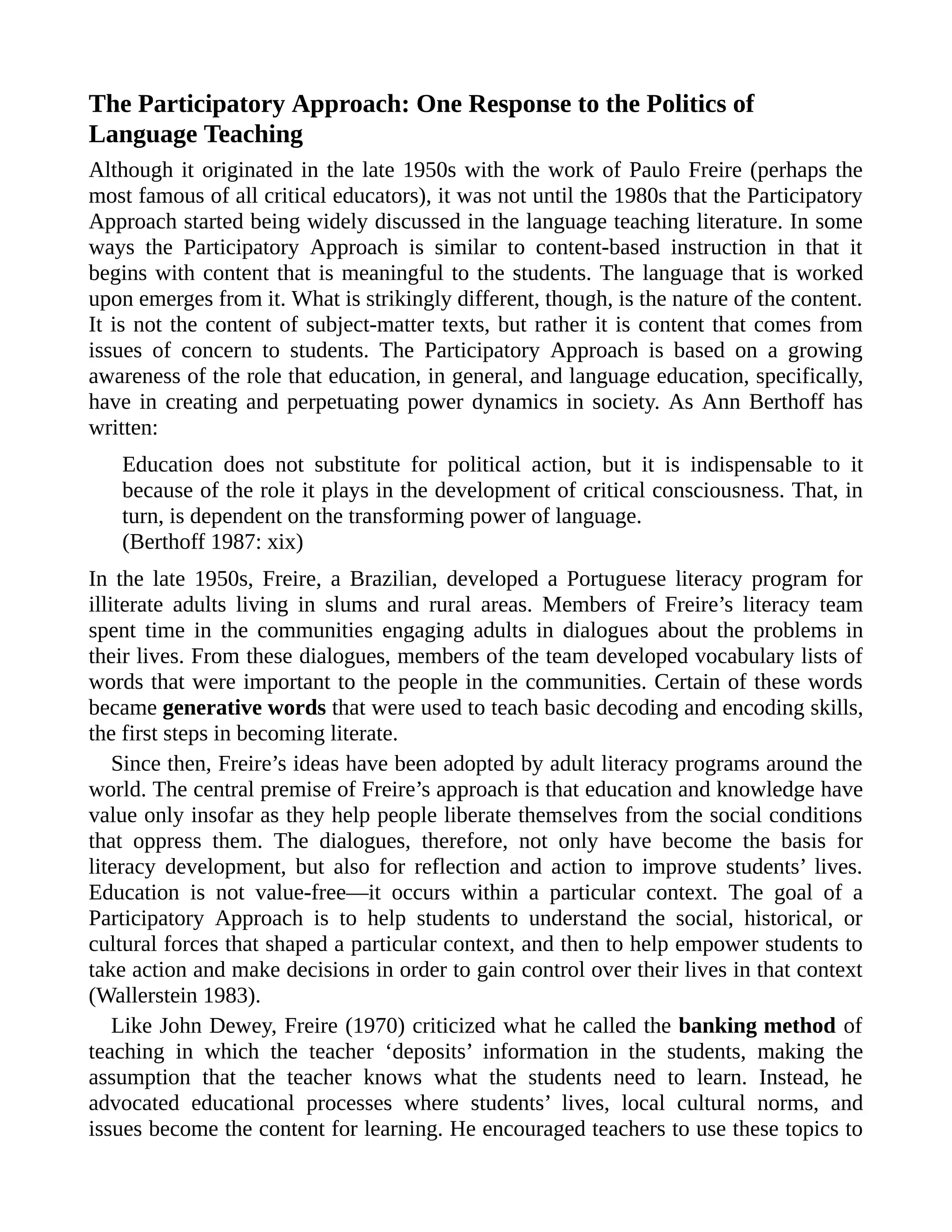 The Participatory Approach: One Response to the Politics of
Language Teaching
Although it originated in the late 1950s with the work of Paulo Freire (perhaps the
most famous of all critical educators), it was not until the 1980s that the Participatory
Approach started being widely discussed in the language teaching literature. In some
ways the Participatory Approach is similar to content-based instruction in that it
begins with content that is meaningful to the students. The language that is worked
upon emerges from it. What is strikingly different, though, is the nature of the content.
It is not the content of subject-matter texts, but rather it is content that comes from
issues of concern to students. The Participatory Approach is based on a growing
awareness of the role that education, in general, and language education, specifically,
have in creating and perpetuating power dynamics in society. As Ann Berthoff has
written:
Education does not substitute for political action, but it is indispensable to it
because of the role it plays in the development of critical consciousness. That, in
turn, is dependent on the transforming power of language.
(Berthoff 1987: xix)
In the late 1950s, Freire, a Brazilian, developed a Portuguese literacy program for
illiterate adults living in slums and rural areas. Members of Freire’s literacy team
spent time in the communities engaging adults in dialogues about the problems in
their lives. From these dialogues, members of the team developed vocabulary lists of
words that were important to the people in the communities. Certain of these words
became generative words that were used to teach basic decoding and encoding skills,
the first steps in becoming literate.
Since then, Freire’s ideas have been adopted by adult literacy programs around the
world. The central premise of Freire’s approach is that education and knowledge have
value only insofar as they help people liberate themselves from the social conditions
that oppress them. The dialogues, therefore, not only have become the basis for
literacy development, but also for reflection and action to improve students’ lives.
Education is not value-free—it occurs within a particular context. The goal of a
Participatory Approach is to help students to understand the social, historical, or
cultural forces that shaped a particular context, and then to help empower students to
take action and make decisions in order to gain control over their lives in that context
(Wallerstein 1983).
Like John Dewey, Freire (1970) criticized what he called the banking method of
teaching in which the teacher ‘deposits’ information in the students, making the
assumption that the teacher knows what the students need to learn. Instead, he
advocated educational processes where students’ lives, local cultural norms, and
issues become the content for learning. He encouraged teachers to use these topics to
 