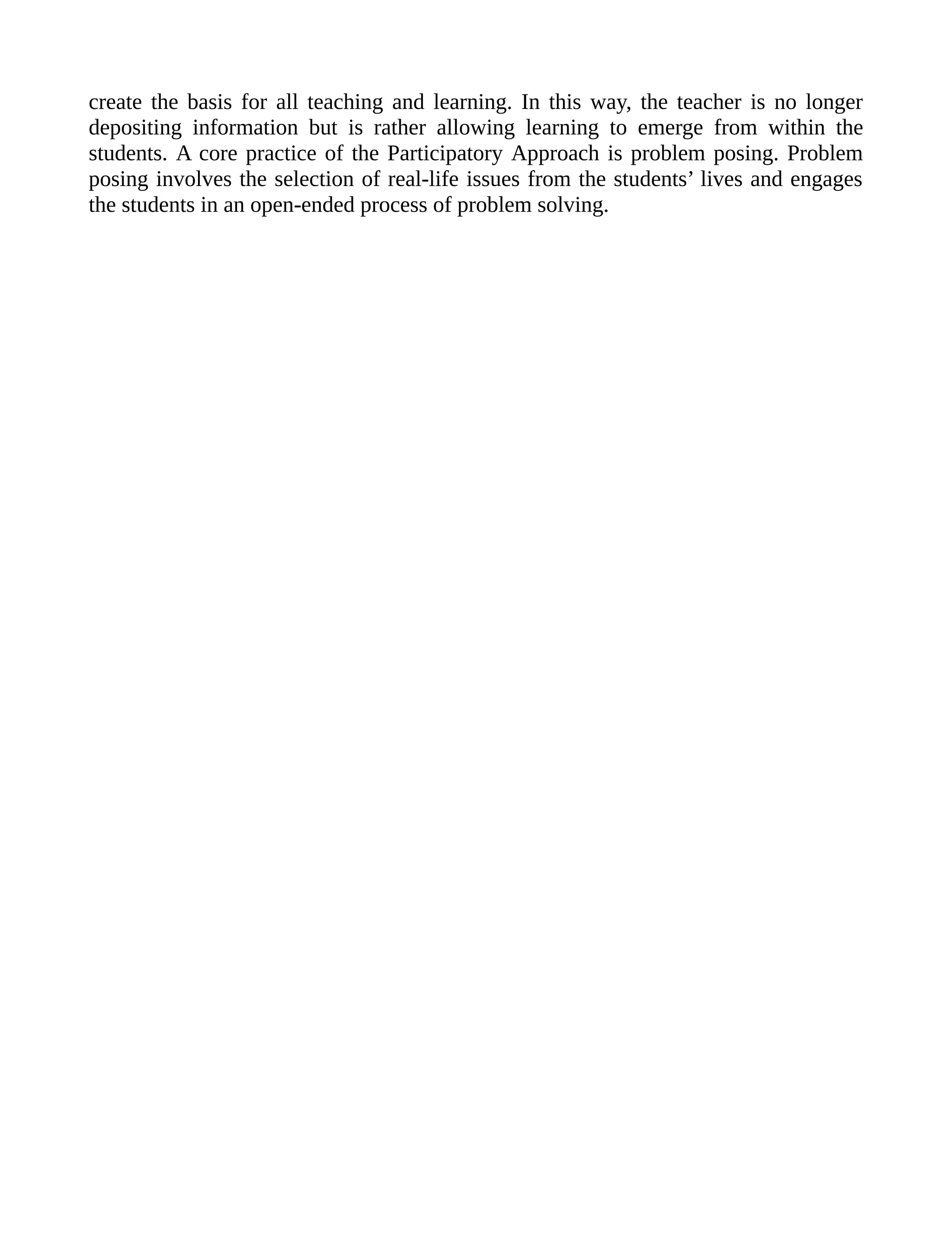 create the basis for all teaching and learning. In this way, the teacher is no longer
depositing information but is rather allowing learning to emerge from within the
students. A core practice of the Participatory Approach is problem posing. Problem
posing involves the selection of real-life issues from the students’ lives and engages
the students in an open-ended process of problem solving.
 