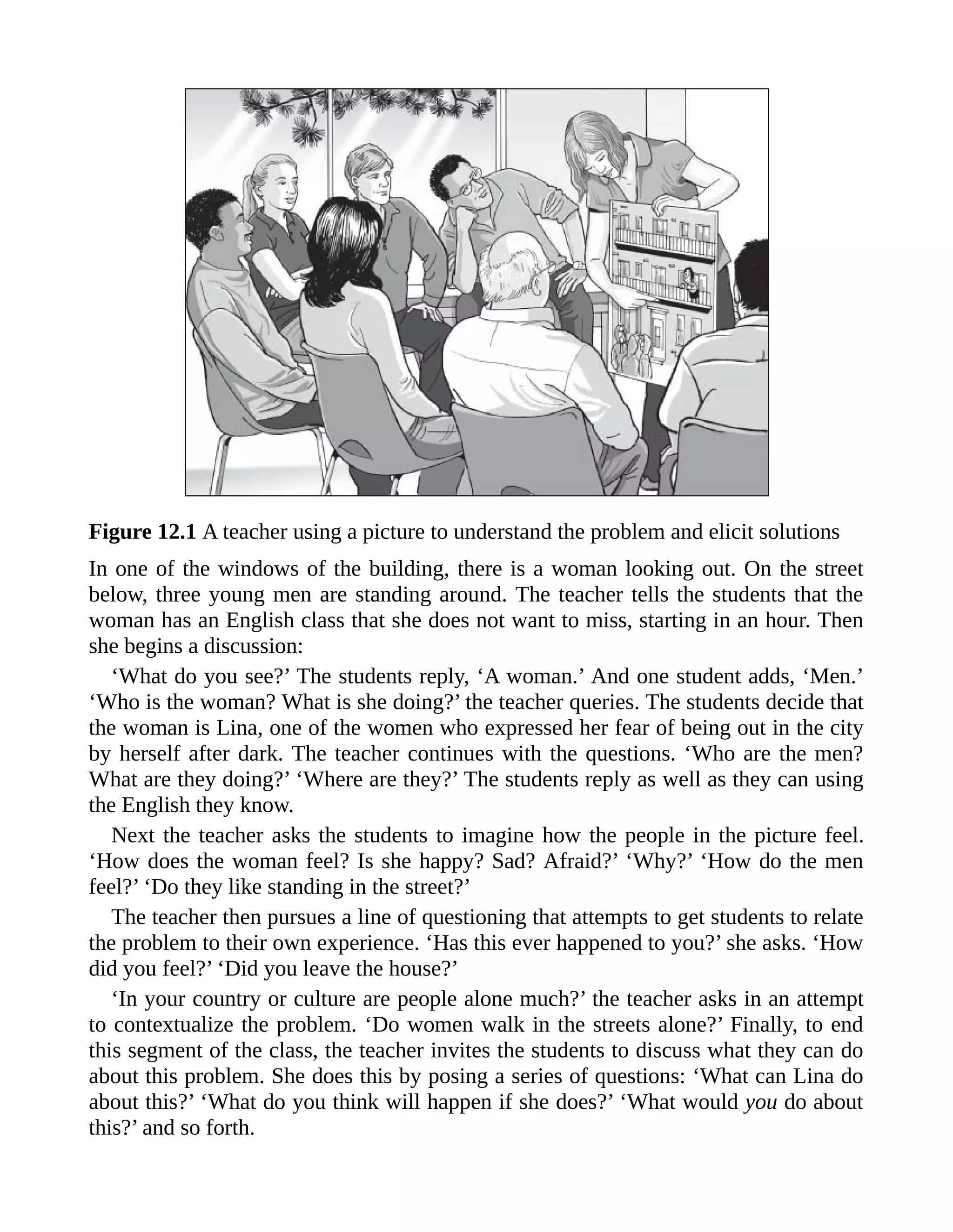 Figure 12.1 A teacher using a picture to understand the problem and elicit solutions
In one of the windows of the building, there is a woman looking out. On the street
below, three young men are standing around. The teacher tells the students that the
woman has an English class that she does not want to miss, starting in an hour. Then
she begins a discussion:
‘What do you see?’ The students reply, ‘A woman.’ And one student adds, ‘Men.’
‘Who is the woman? What is she doing?’ the teacher queries. The students decide that
the woman is Lina, one of the women who expressed her fear of being out in the city
by herself after dark. The teacher continues with the questions. ‘Who are the men?
What are they doing?’ ‘Where are they?’ The students reply as well as they can using
the English they know.
Next the teacher asks the students to imagine how the people in the picture feel.
‘How does the woman feel? Is she happy? Sad? Afraid?’ ‘Why?’ ‘How do the men
feel?’ ‘Do they like standing in the street?’
The teacher then pursues a line of questioning that attempts to get students to relate
the problem to their own experience. ‘Has this ever happened to you?’ she asks. ‘How
did you feel?’ ‘Did you leave the house?’
‘In your country or culture are people alone much?’ the teacher asks in an attempt
to contextualize the problem. ‘Do women walk in the streets alone?’ Finally, to end
this segment of the class, the teacher invites the students to discuss what they can do
about this problem. She does this by posing a series of questions: ‘What can Lina do
about this?’ ‘What do you think will happen if she does?’ ‘What would you do about
this?’ and so forth.
 