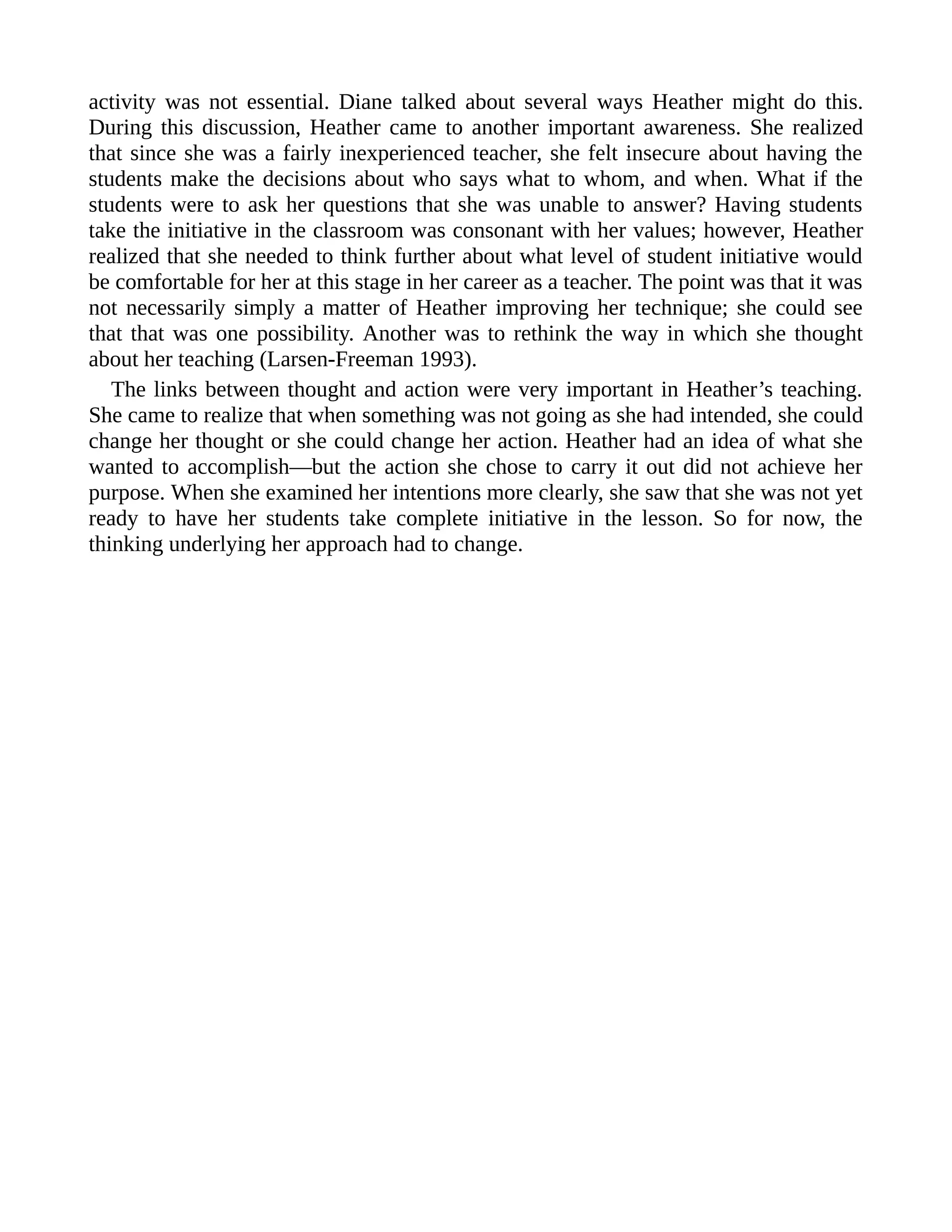 activity was not essential. Diane talked about several ways Heather might do this.
During this discussion, Heather came to another important awareness. She realized
that since she was a fairly inexperienced teacher, she felt insecure about having the
students make the decisions about who says what to whom, and when. What if the
students were to ask her questions that she was unable to answer? Having students
take the initiative in the classroom was consonant with her values; however, Heather
realized that she needed to think further about what level of student initiative would
be comfortable for her at this stage in her career as a teacher. The point was that it was
not necessarily simply a matter of Heather improving her technique; she could see
that that was one possibility. Another was to rethink the way in which she thought
about her teaching (Larsen-Freeman 1993).
The links between thought and action were very important in Heather’s teaching.
She came to realize that when something was not going as she had intended, she could
change her thought or she could change her action. Heather had an idea of what she
wanted to accomplish—but the action she chose to carry it out did not achieve her
purpose. When she examined her intentions more clearly, she saw that she was not yet
ready to have her students take complete initiative in the lesson. So for now, the
thinking underlying her approach had to change.
 