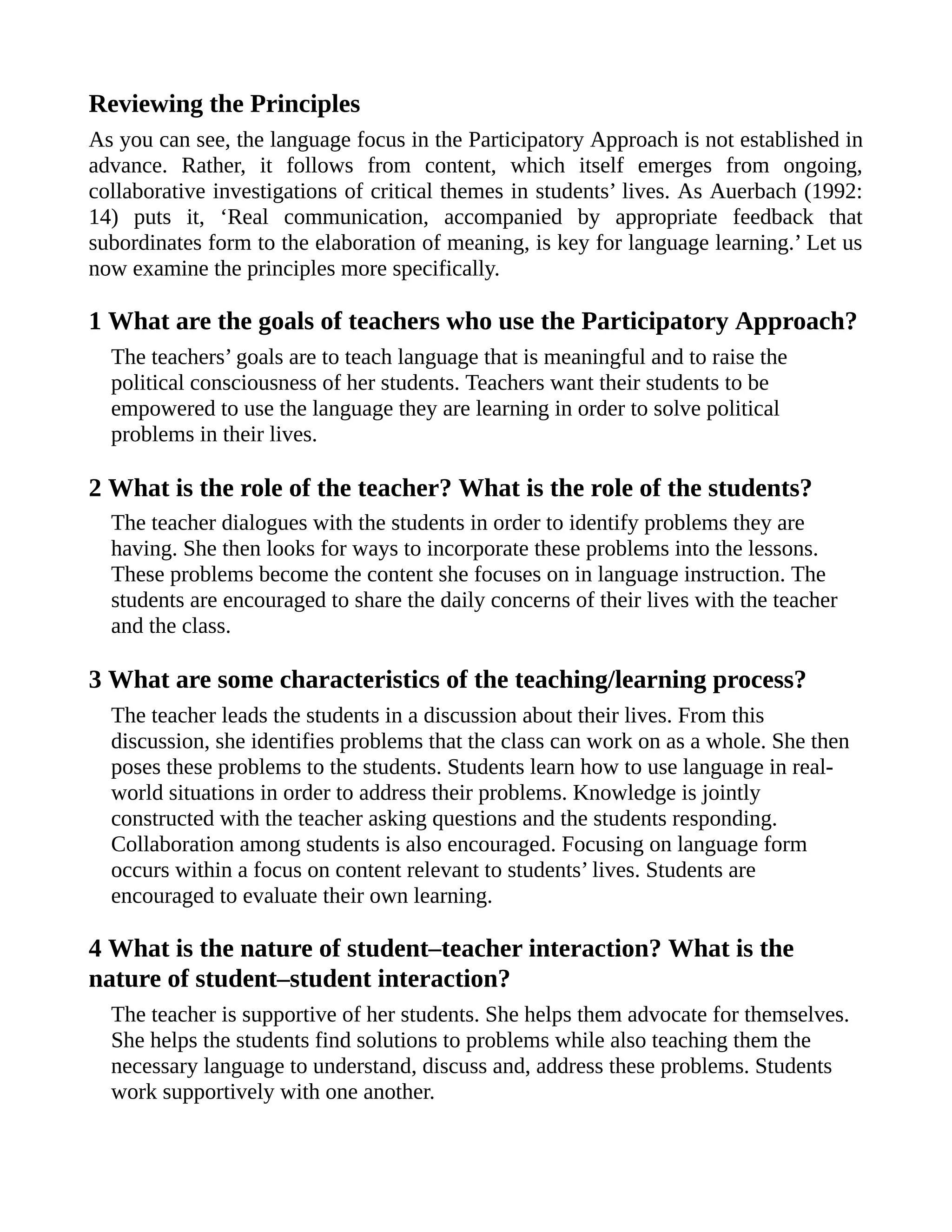 Reviewing the Principles
As you can see, the language focus in the Participatory Approach is not established in
advance. Rather, it follows from content, which itself emerges from ongoing,
collaborative investigations of critical themes in students’ lives. As Auerbach (1992:
14) puts it, ‘Real communication, accompanied by appropriate feedback that
subordinates form to the elaboration of meaning, is key for language learning.’ Let us
now examine the principles more specifically.
1 What are the goals of teachers who use the Participatory Approach?
The teachers’ goals are to teach language that is meaningful and to raise the
political consciousness of her students. Teachers want their students to be
empowered to use the language they are learning in order to solve political
problems in their lives.
2 What is the role of the teacher? What is the role of the students?
The teacher dialogues with the students in order to identify problems they are
having. She then looks for ways to incorporate these problems into the lessons.
These problems become the content she focuses on in language instruction. The
students are encouraged to share the daily concerns of their lives with the teacher
and the class.
3 What are some characteristics of the teaching/learning process?
The teacher leads the students in a discussion about their lives. From this
discussion, she identifies problems that the class can work on as a whole. She then
poses these problems to the students. Students learn how to use language in real-
world situations in order to address their problems. Knowledge is jointly
constructed with the teacher asking questions and the students responding.
Collaboration among students is also encouraged. Focusing on language form
occurs within a focus on content relevant to students’ lives. Students are
encouraged to evaluate their own learning.
4 What is the nature of student–teacher interaction? What is the
nature of student–student interaction?
The teacher is supportive of her students. She helps them advocate for themselves.
She helps the students find solutions to problems while also teaching them the
necessary language to understand, discuss and, address these problems. Students
work supportively with one another.
 