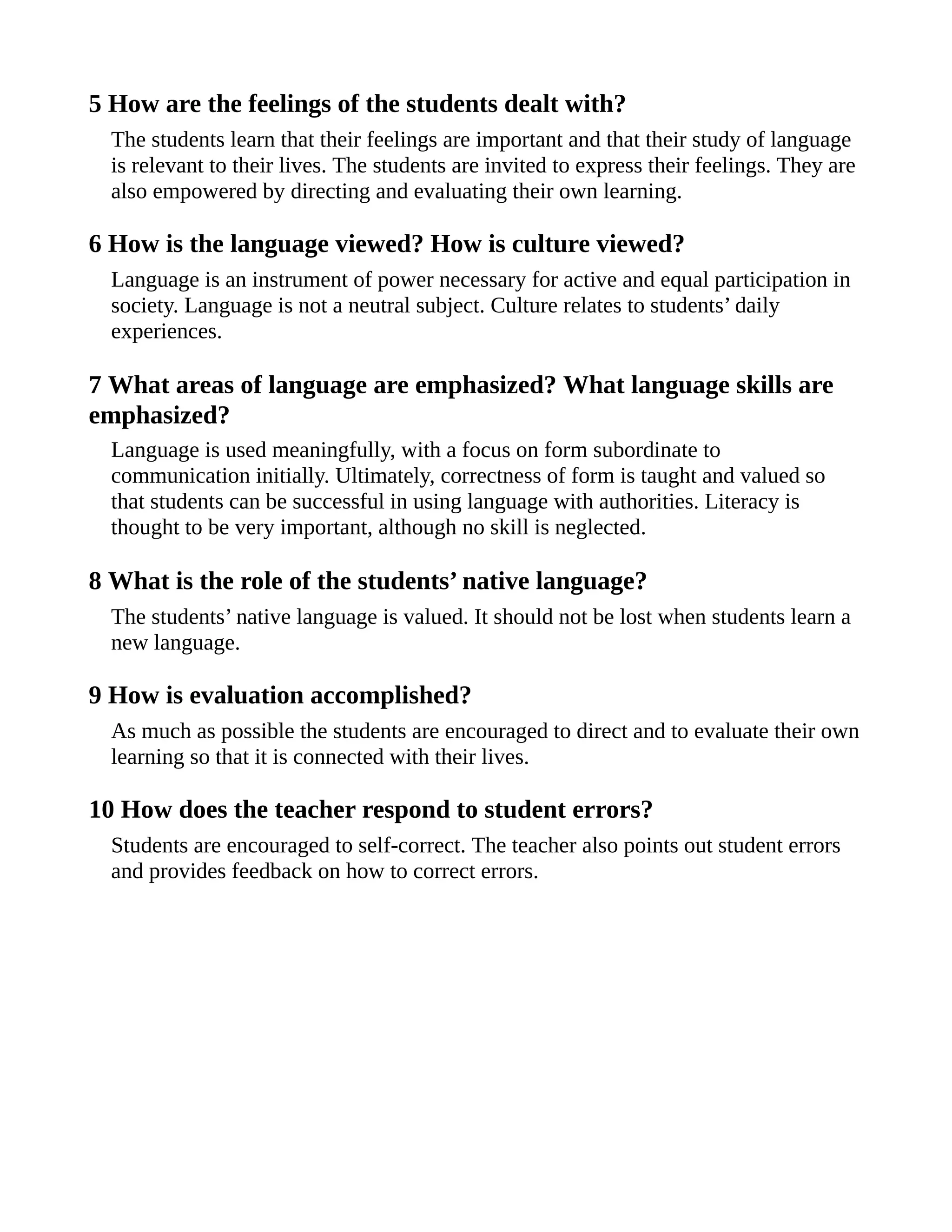 5 How are the feelings of the students dealt with?
The students learn that their feelings are important and that their study of language
is relevant to their lives. The students are invited to express their feelings. They are
also empowered by directing and evaluating their own learning.
6 How is the language viewed? How is culture viewed?
Language is an instrument of power necessary for active and equal participation in
society. Language is not a neutral subject. Culture relates to students’ daily
experiences.
7 What areas of language are emphasized? What language skills are
emphasized?
Language is used meaningfully, with a focus on form subordinate to
communication initially. Ultimately, correctness of form is taught and valued so
that students can be successful in using language with authorities. Literacy is
thought to be very important, although no skill is neglected.
8 What is the role of the students’ native language?
The students’ native language is valued. It should not be lost when students learn a
new language.
9 How is evaluation accomplished?
As much as possible the students are encouraged to direct and to evaluate their own
learning so that it is connected with their lives.
10 How does the teacher respond to student errors?
Students are encouraged to self-correct. The teacher also points out student errors
and provides feedback on how to correct errors.
 