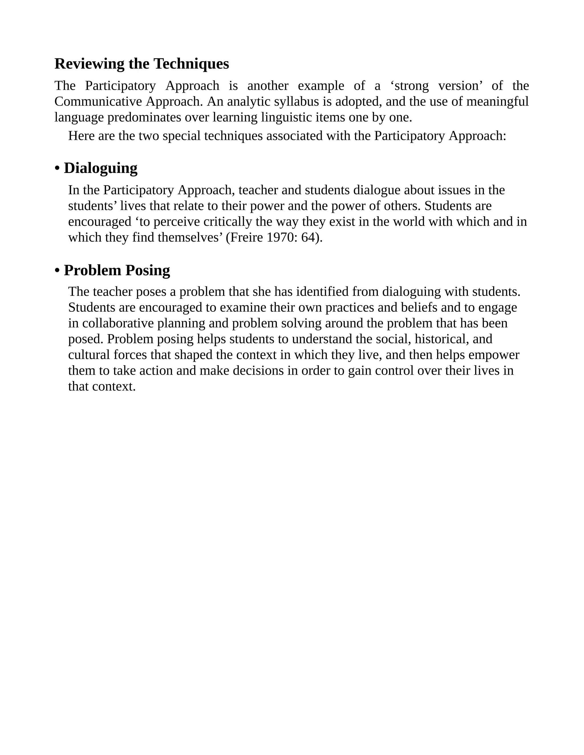 Reviewing the Techniques
The Participatory Approach is another example of a ‘strong version’ of the
Communicative Approach. An analytic syllabus is adopted, and the use of meaningful
language predominates over learning linguistic items one by one.
Here are the two special techniques associated with the Participatory Approach:
• Dialoguing
In the Participatory Approach, teacher and students dialogue about issues in the
students’ lives that relate to their power and the power of others. Students are
encouraged ‘to perceive critically the way they exist in the world with which and in
which they find themselves’ (Freire 1970: 64).
• Problem Posing
The teacher poses a problem that she has identified from dialoguing with students.
Students are encouraged to examine their own practices and beliefs and to engage
in collaborative planning and problem solving around the problem that has been
posed. Problem posing helps students to understand the social, historical, and
cultural forces that shaped the context in which they live, and then helps empower
them to take action and make decisions in order to gain control over their lives in
that context.
 