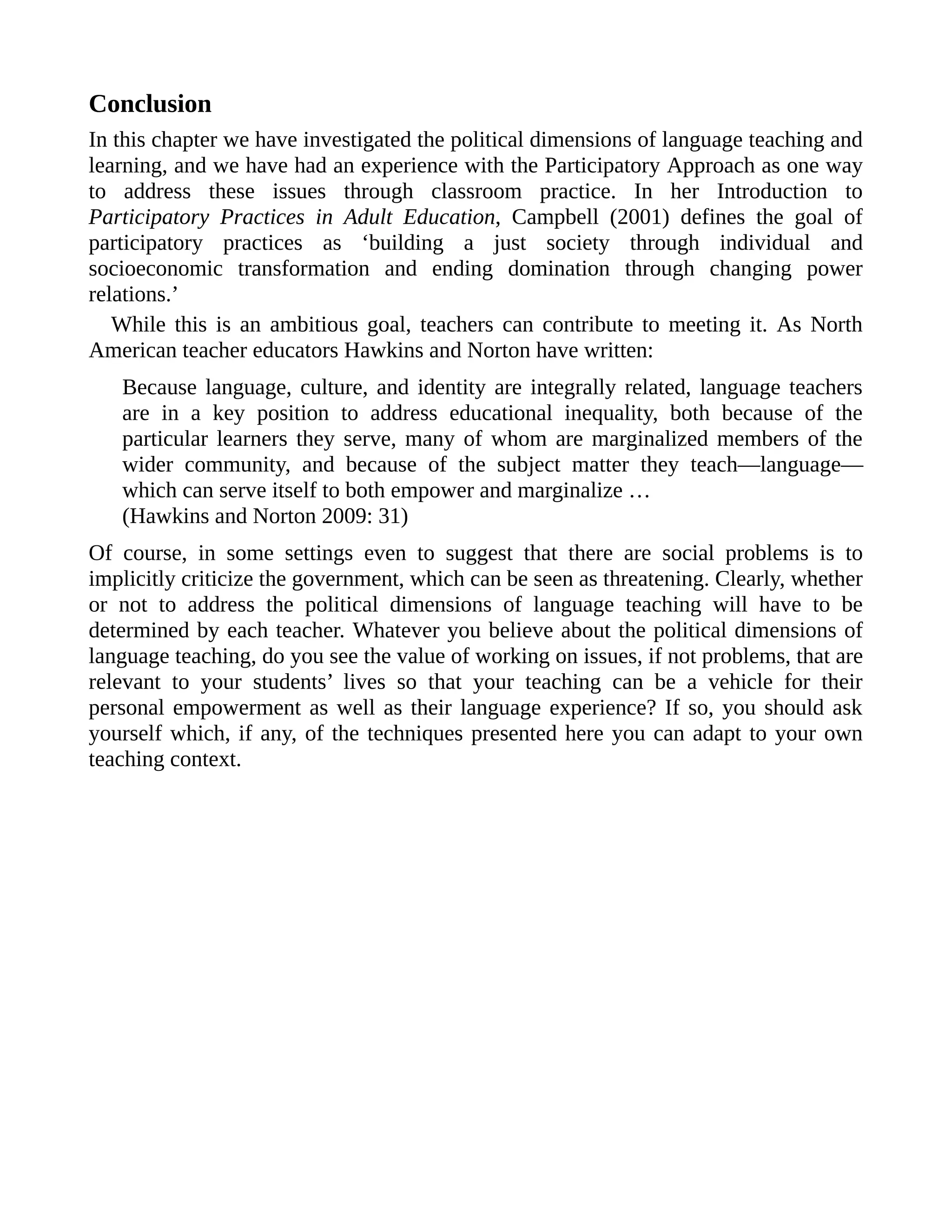 Conclusion
In this chapter we have investigated the political dimensions of language teaching and
learning, and we have had an experience with the Participatory Approach as one way
to address these issues through classroom practice. In her Introduction to
Participatory Practices in Adult Education, Campbell (2001) defines the goal of
participatory practices as ‘building a just society through individual and
socioeconomic transformation and ending domination through changing power
relations.’
While this is an ambitious goal, teachers can contribute to meeting it. As North
American teacher educators Hawkins and Norton have written:
Because language, culture, and identity are integrally related, language teachers
are in a key position to address educational inequality, both because of the
particular learners they serve, many of whom are marginalized members of the
wider community, and because of the subject matter they teach—language—
which can serve itself to both empower and marginalize …
(Hawkins and Norton 2009: 31)
Of course, in some settings even to suggest that there are social problems is to
implicitly criticize the government, which can be seen as threatening. Clearly, whether
or not to address the political dimensions of language teaching will have to be
determined by each teacher. Whatever you believe about the political dimensions of
language teaching, do you see the value of working on issues, if not problems, that are
relevant to your students’ lives so that your teaching can be a vehicle for their
personal empowerment as well as their language experience? If so, you should ask
yourself which, if any, of the techniques presented here you can adapt to your own
teaching context.
 