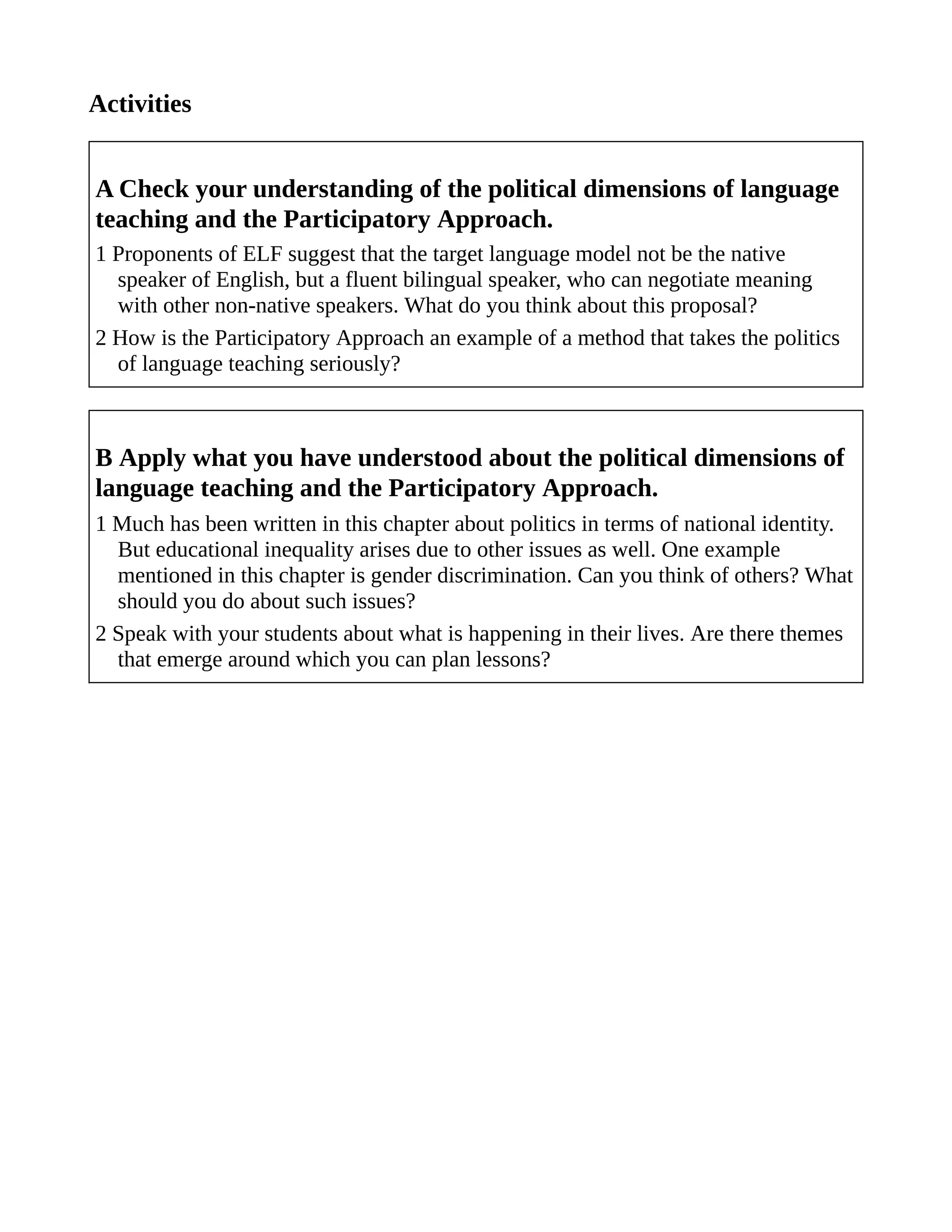 Activities
A Check your understanding of the political dimensions of language
teaching and the Participatory Approach.
1 Proponents of ELF suggest that the target language model not be the native
speaker of English, but a fluent bilingual speaker, who can negotiate meaning
with other non-native speakers. What do you think about this proposal?
2 How is the Participatory Approach an example of a method that takes the politics
of language teaching seriously?
B Apply what you have understood about the political dimensions of
language teaching and the Participatory Approach.
1 Much has been written in this chapter about politics in terms of national identity.
But educational inequality arises due to other issues as well. One example
mentioned in this chapter is gender discrimination. Can you think of others? What
should you do about such issues?
2 Speak with your students about what is happening in their lives. Are there themes
that emerge around which you can plan lessons?
 