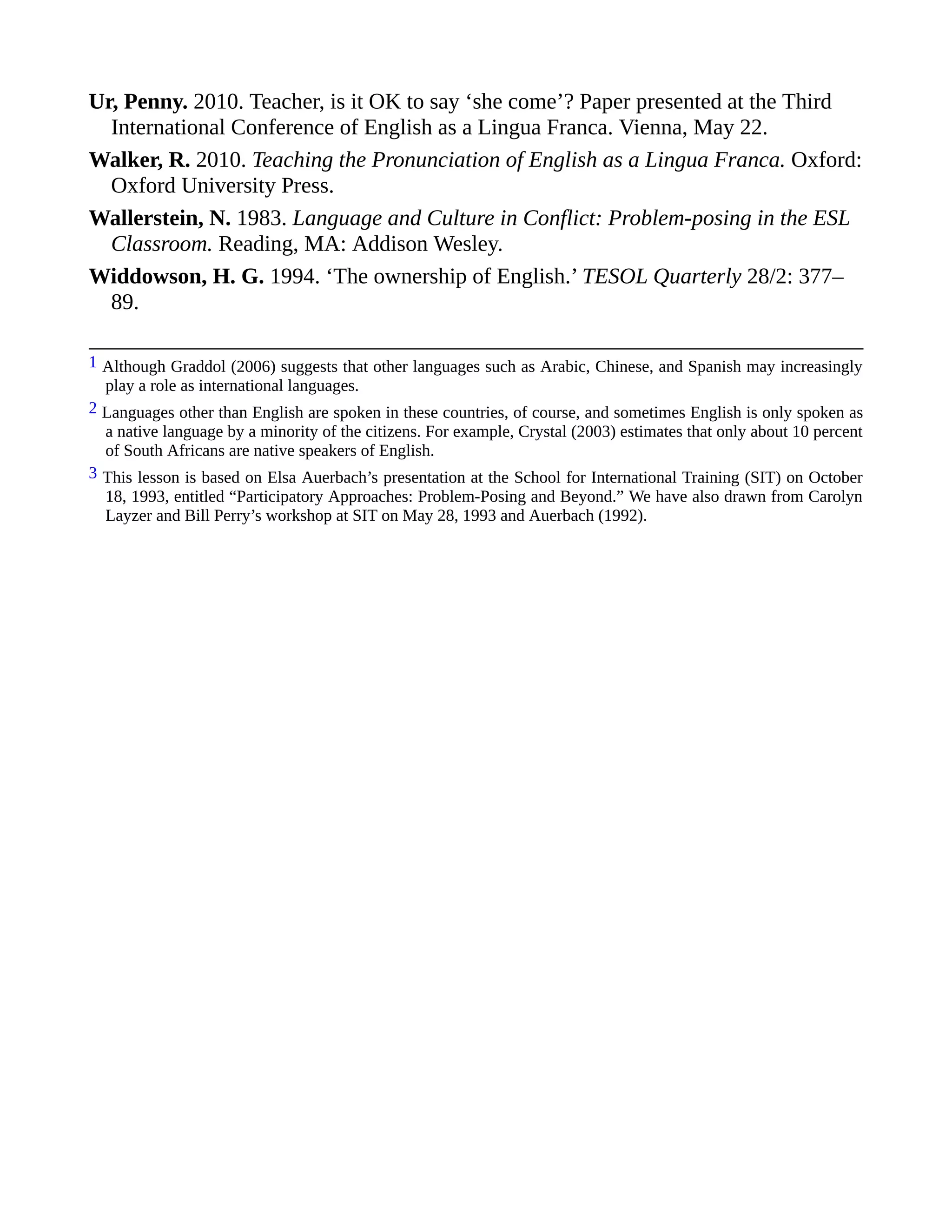 Ur, Penny. 2010. Teacher, is it OK to say ‘she come’? Paper presented at the Third
International Conference of English as a Lingua Franca. Vienna, May 22.
Walker, R. 2010. Teaching the Pronunciation of English as a Lingua Franca. Oxford:
Oxford University Press.
Wallerstein, N. 1983. Language and Culture in Conflict: Problem-posing in the ESL
Classroom. Reading, MA: Addison Wesley.
Widdowson, H. G. 1994. ‘The ownership of English.’ TESOL Quarterly 28/2: 377–
89.
1 Although Graddol (2006) suggests that other languages such as Arabic, Chinese, and Spanish may increasingly
play a role as international languages.
2 Languages other than English are spoken in these countries, of course, and sometimes English is only spoken as
a native language by a minority of the citizens. For example, Crystal (2003) estimates that only about 10 percent
of South Africans are native speakers of English.
3 This lesson is based on Elsa Auerbach’s presentation at the School for International Training (SIT) on October
18, 1993, entitled “Participatory Approaches: Problem-Posing and Beyond.” We have also drawn from Carolyn
Layzer and Bill Perry’s workshop at SIT on May 28, 1993 and Auerbach (1992).
 