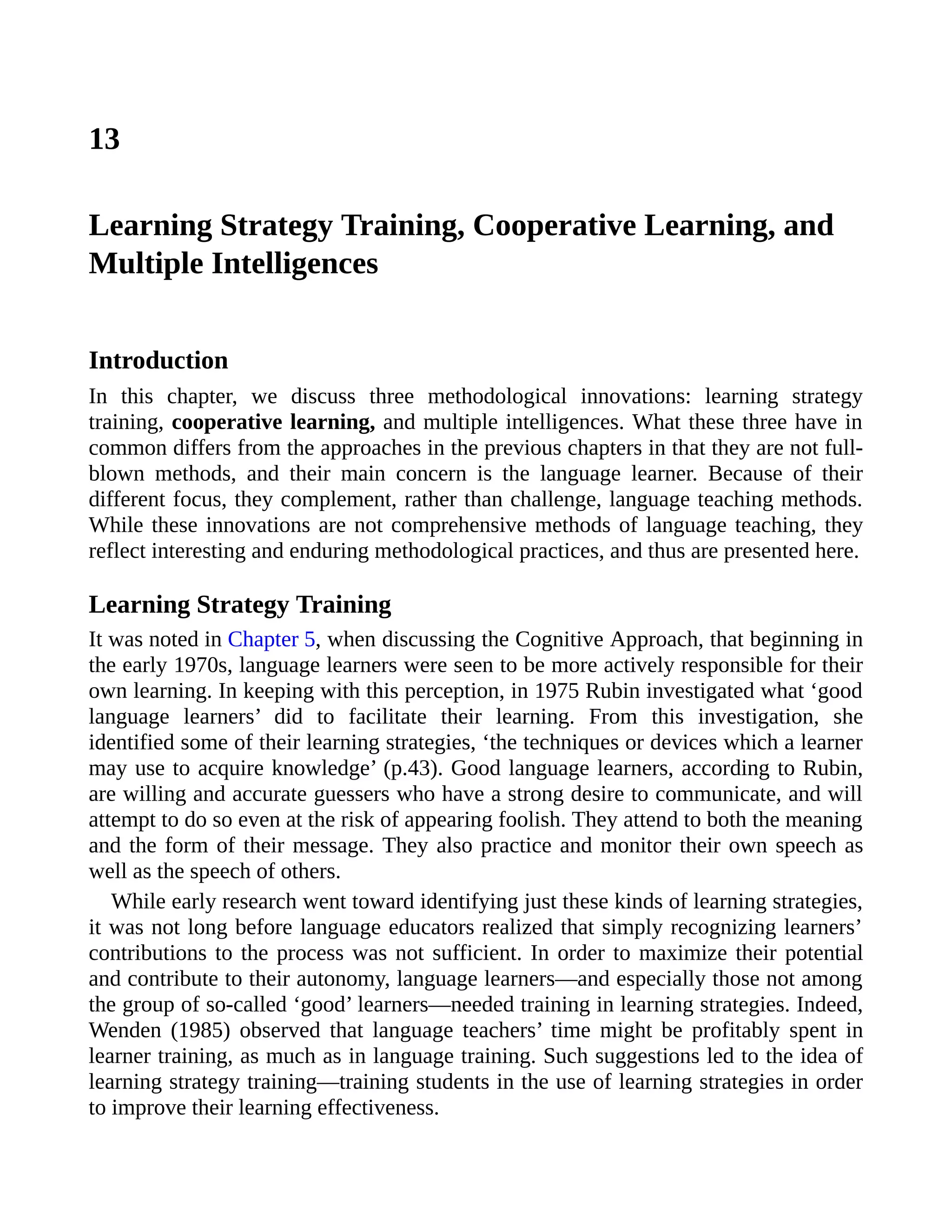 13
Learning Strategy Training, Cooperative Learning, and
Multiple Intelligences
Introduction
In this chapter, we discuss three methodological innovations: learning strategy
training, cooperative learning, and multiple intelligences. What these three have in
common differs from the approaches in the previous chapters in that they are not full-
blown methods, and their main concern is the language learner. Because of their
different focus, they complement, rather than challenge, language teaching methods.
While these innovations are not comprehensive methods of language teaching, they
reflect interesting and enduring methodological practices, and thus are presented here.
Learning Strategy Training
It was noted in Chapter 5, when discussing the Cognitive Approach, that beginning in
the early 1970s, language learners were seen to be more actively responsible for their
own learning. In keeping with this perception, in 1975 Rubin investigated what ‘good
language learners’ did to facilitate their learning. From this investigation, she
identified some of their learning strategies, ‘the techniques or devices which a learner
may use to acquire knowledge’ (p.43). Good language learners, according to Rubin,
are willing and accurate guessers who have a strong desire to communicate, and will
attempt to do so even at the risk of appearing foolish. They attend to both the meaning
and the form of their message. They also practice and monitor their own speech as
well as the speech of others.
While early research went toward identifying just these kinds of learning strategies,
it was not long before language educators realized that simply recognizing learners’
contributions to the process was not sufficient. In order to maximize their potential
and contribute to their autonomy, language learners—and especially those not among
the group of so-called ‘good’ learners—needed training in learning strategies. Indeed,
Wenden (1985) observed that language teachers’ time might be profitably spent in
learner training, as much as in language training. Such suggestions led to the idea of
learning strategy training—training students in the use of learning strategies in order
to improve their learning effectiveness.
 