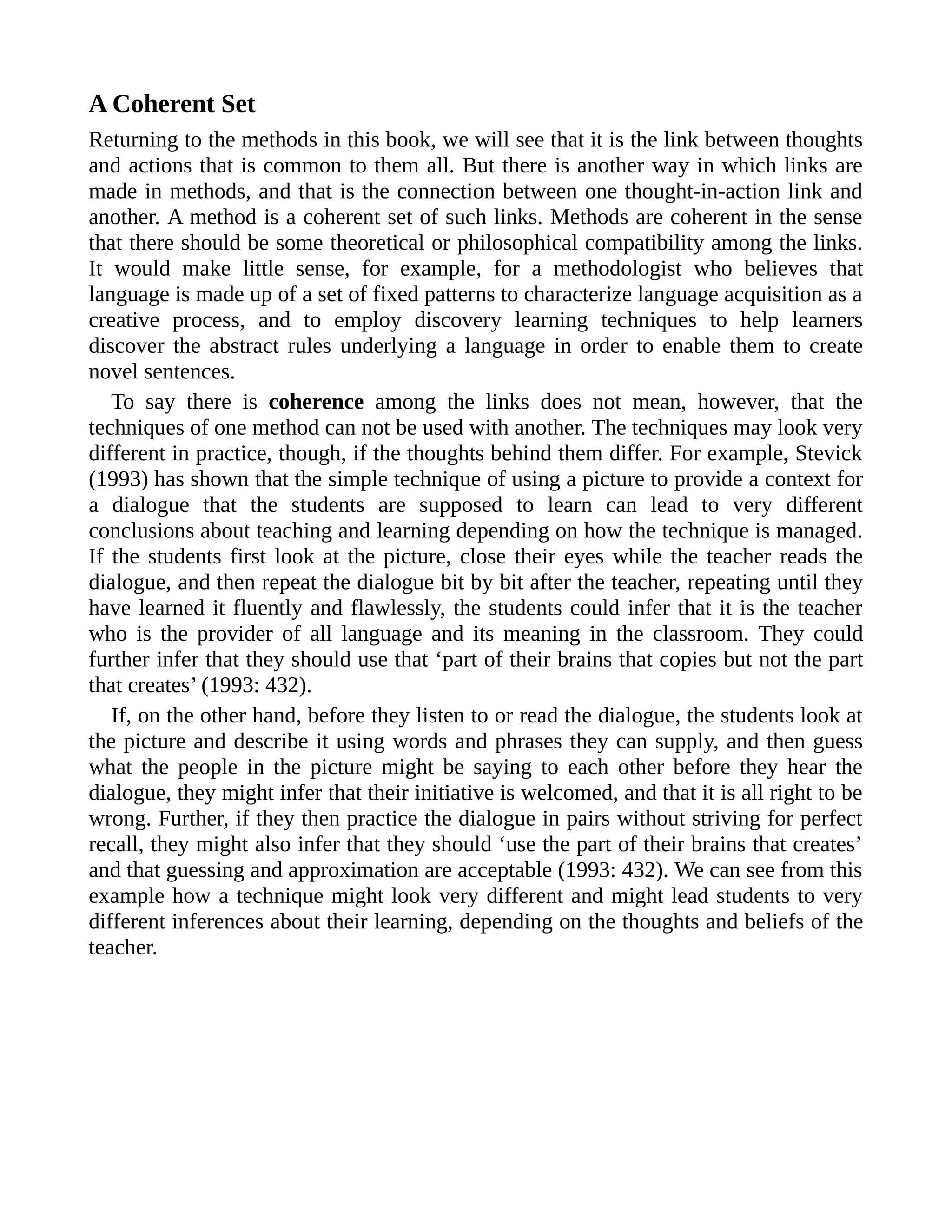 A Coherent Set
Returning to the methods in this book, we will see that it is the link between thoughts
and actions that is common to them all. But there is another way in which links are
made in methods, and that is the connection between one thought-in-action link and
another. A method is a coherent set of such links. Methods are coherent in the sense
that there should be some theoretical or philosophical compatibility among the links.
It would make little sense, for example, for a methodologist who believes that
language is made up of a set of fixed patterns to characterize language acquisition as a
creative process, and to employ discovery learning techniques to help learners
discover the abstract rules underlying a language in order to enable them to create
novel sentences.
To say there is coherence among the links does not mean, however, that the
techniques of one method can not be used with another. The techniques may look very
different in practice, though, if the thoughts behind them differ. For example, Stevick
(1993) has shown that the simple technique of using a picture to provide a context for
a dialogue that the students are supposed to learn can lead to very different
conclusions about teaching and learning depending on how the technique is managed.
If the students first look at the picture, close their eyes while the teacher reads the
dialogue, and then repeat the dialogue bit by bit after the teacher, repeating until they
have learned it fluently and flawlessly, the students could infer that it is the teacher
who is the provider of all language and its meaning in the classroom. They could
further infer that they should use that ‘part of their brains that copies but not the part
that creates’ (1993: 432).
If, on the other hand, before they listen to or read the dialogue, the students look at
the picture and describe it using words and phrases they can supply, and then guess
what the people in the picture might be saying to each other before they hear the
dialogue, they might infer that their initiative is welcomed, and that it is all right to be
wrong. Further, if they then practice the dialogue in pairs without striving for perfect
recall, they might also infer that they should ‘use the part of their brains that creates’
and that guessing and approximation are acceptable (1993: 432). We can see from this
example how a technique might look very different and might lead students to very
different inferences about their learning, depending on the thoughts and beliefs of the
teacher.
 