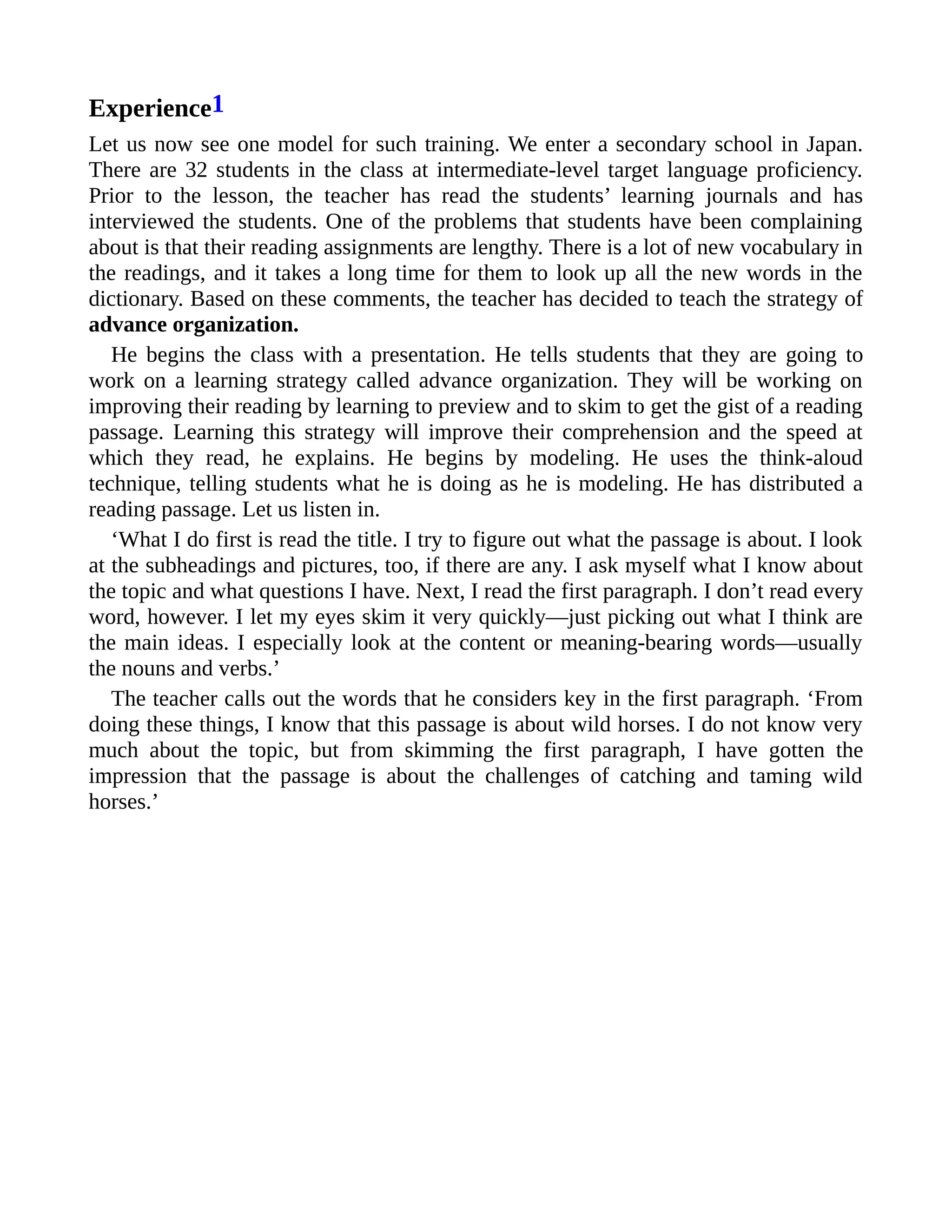 Experience1
Let us now see one model for such training. We enter a secondary school in Japan.
There are 32 students in the class at intermediate-level target language proficiency.
Prior to the lesson, the teacher has read the students’ learning journals and has
interviewed the students. One of the problems that students have been complaining
about is that their reading assignments are lengthy. There is a lot of new vocabulary in
the readings, and it takes a long time for them to look up all the new words in the
dictionary. Based on these comments, the teacher has decided to teach the strategy of
advance organization.
He begins the class with a presentation. He tells students that they are going to
work on a learning strategy called advance organization. They will be working on
improving their reading by learning to preview and to skim to get the gist of a reading
passage. Learning this strategy will improve their comprehension and the speed at
which they read, he explains. He begins by modeling. He uses the think-aloud
technique, telling students what he is doing as he is modeling. He has distributed a
reading passage. Let us listen in.
‘What I do first is read the title. I try to figure out what the passage is about. I look
at the subheadings and pictures, too, if there are any. I ask myself what I know about
the topic and what questions I have. Next, I read the first paragraph. I don’t read every
word, however. I let my eyes skim it very quickly—just picking out what I think are
the main ideas. I especially look at the content or meaning-bearing words—usually
the nouns and verbs.’
The teacher calls out the words that he considers key in the first paragraph. ‘From
doing these things, I know that this passage is about wild horses. I do not know very
much about the topic, but from skimming the first paragraph, I have gotten the
impression that the passage is about the challenges of catching and taming wild
horses.’
 