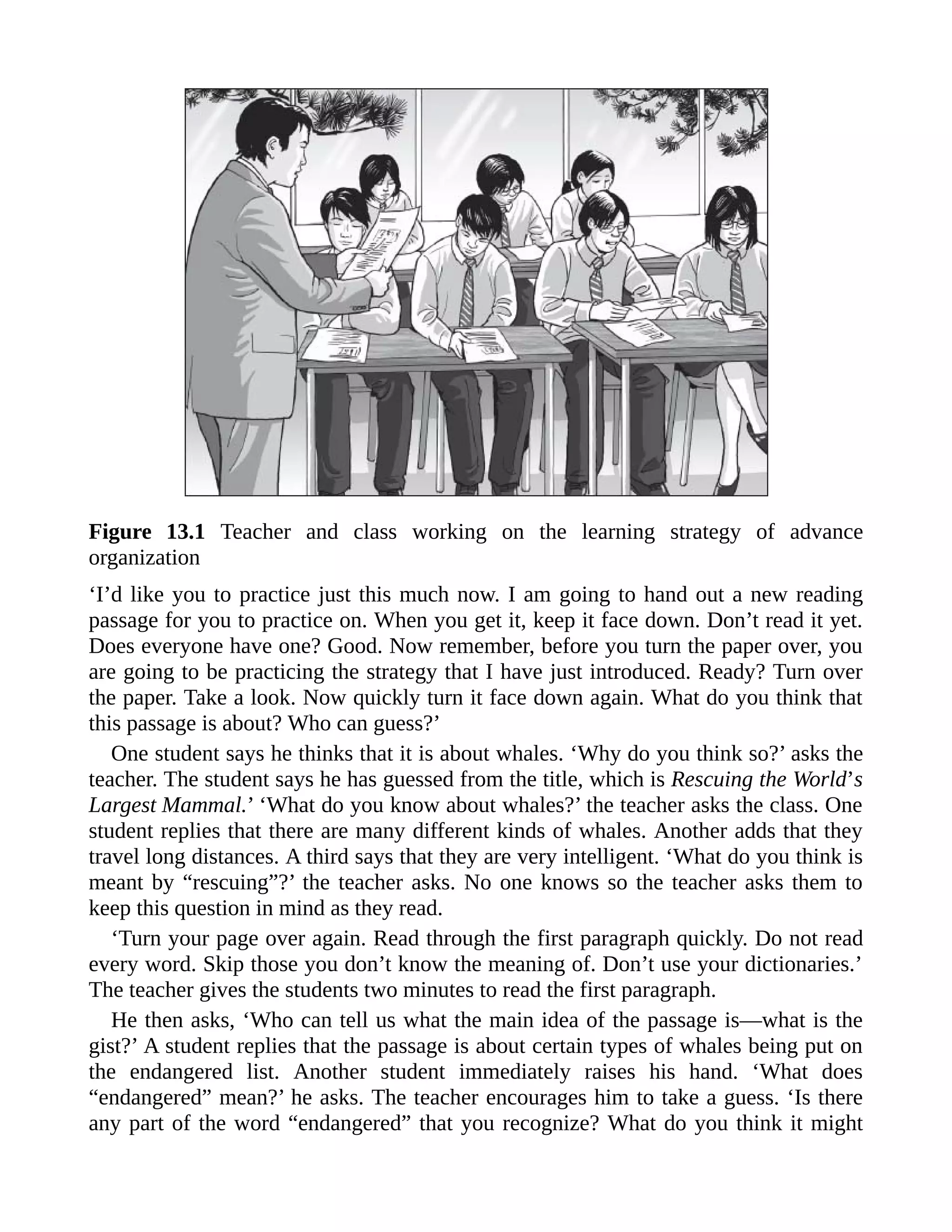 Figure 13.1 Teacher and class working on the learning strategy of advance
organization
‘I’d like you to practice just this much now. I am going to hand out a new reading
passage for you to practice on. When you get it, keep it face down. Don’t read it yet.
Does everyone have one? Good. Now remember, before you turn the paper over, you
are going to be practicing the strategy that I have just introduced. Ready? Turn over
the paper. Take a look. Now quickly turn it face down again. What do you think that
this passage is about? Who can guess?’
One student says he thinks that it is about whales. ‘Why do you think so?’ asks the
teacher. The student says he has guessed from the title, which is Rescuing the World’s
Largest Mammal.’ ‘What do you know about whales?’ the teacher asks the class. One
student replies that there are many different kinds of whales. Another adds that they
travel long distances. A third says that they are very intelligent. ‘What do you think is
meant by “rescuing”?’ the teacher asks. No one knows so the teacher asks them to
keep this question in mind as they read.
‘Turn your page over again. Read through the first paragraph quickly. Do not read
every word. Skip those you don’t know the meaning of. Don’t use your dictionaries.’
The teacher gives the students two minutes to read the first paragraph.
He then asks, ‘Who can tell us what the main idea of the passage is—what is the
gist?’ A student replies that the passage is about certain types of whales being put on
the endangered list. Another student immediately raises his hand. ‘What does
“endangered” mean?’ he asks. The teacher encourages him to take a guess. ‘Is there
any part of the word “endangered” that you recognize? What do you think it might
 