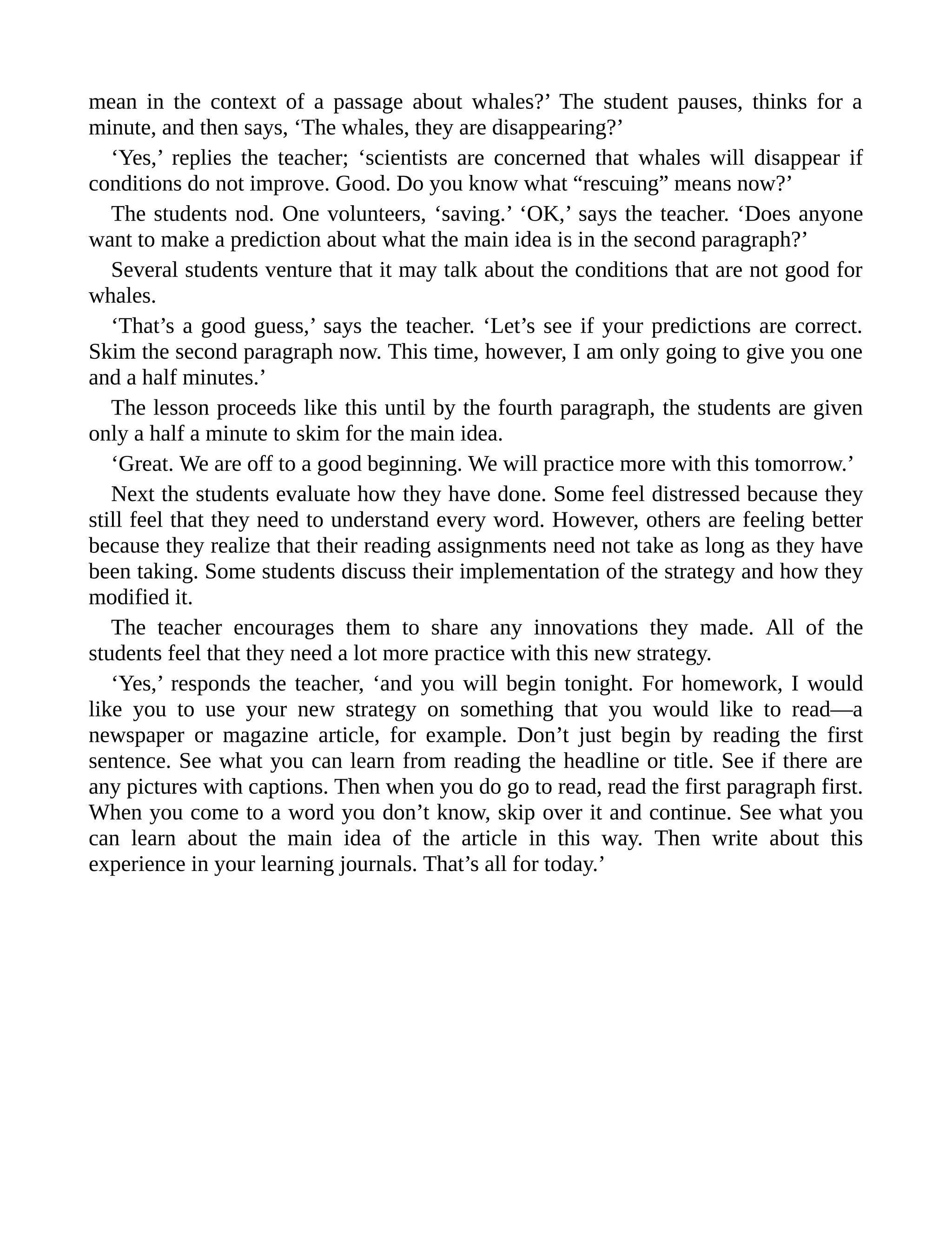 mean in the context of a passage about whales?’ The student pauses, thinks for a
minute, and then says, ‘The whales, they are disappearing?’
‘Yes,’ replies the teacher; ‘scientists are concerned that whales will disappear if
conditions do not improve. Good. Do you know what “rescuing” means now?’
The students nod. One volunteers, ‘saving.’ ‘OK,’ says the teacher. ‘Does anyone
want to make a prediction about what the main idea is in the second paragraph?’
Several students venture that it may talk about the conditions that are not good for
whales.
‘That’s a good guess,’ says the teacher. ‘Let’s see if your predictions are correct.
Skim the second paragraph now. This time, however, I am only going to give you one
and a half minutes.’
The lesson proceeds like this until by the fourth paragraph, the students are given
only a half a minute to skim for the main idea.
‘Great. We are off to a good beginning. We will practice more with this tomorrow.’
Next the students evaluate how they have done. Some feel distressed because they
still feel that they need to understand every word. However, others are feeling better
because they realize that their reading assignments need not take as long as they have
been taking. Some students discuss their implementation of the strategy and how they
modified it.
The teacher encourages them to share any innovations they made. All of the
students feel that they need a lot more practice with this new strategy.
‘Yes,’ responds the teacher, ‘and you will begin tonight. For homework, I would
like you to use your new strategy on something that you would like to read—a
newspaper or magazine article, for example. Don’t just begin by reading the first
sentence. See what you can learn from reading the headline or title. See if there are
any pictures with captions. Then when you do go to read, read the first paragraph first.
When you come to a word you don’t know, skip over it and continue. See what you
can learn about the main idea of the article in this way. Then write about this
experience in your learning journals. That’s all for today.’
 
