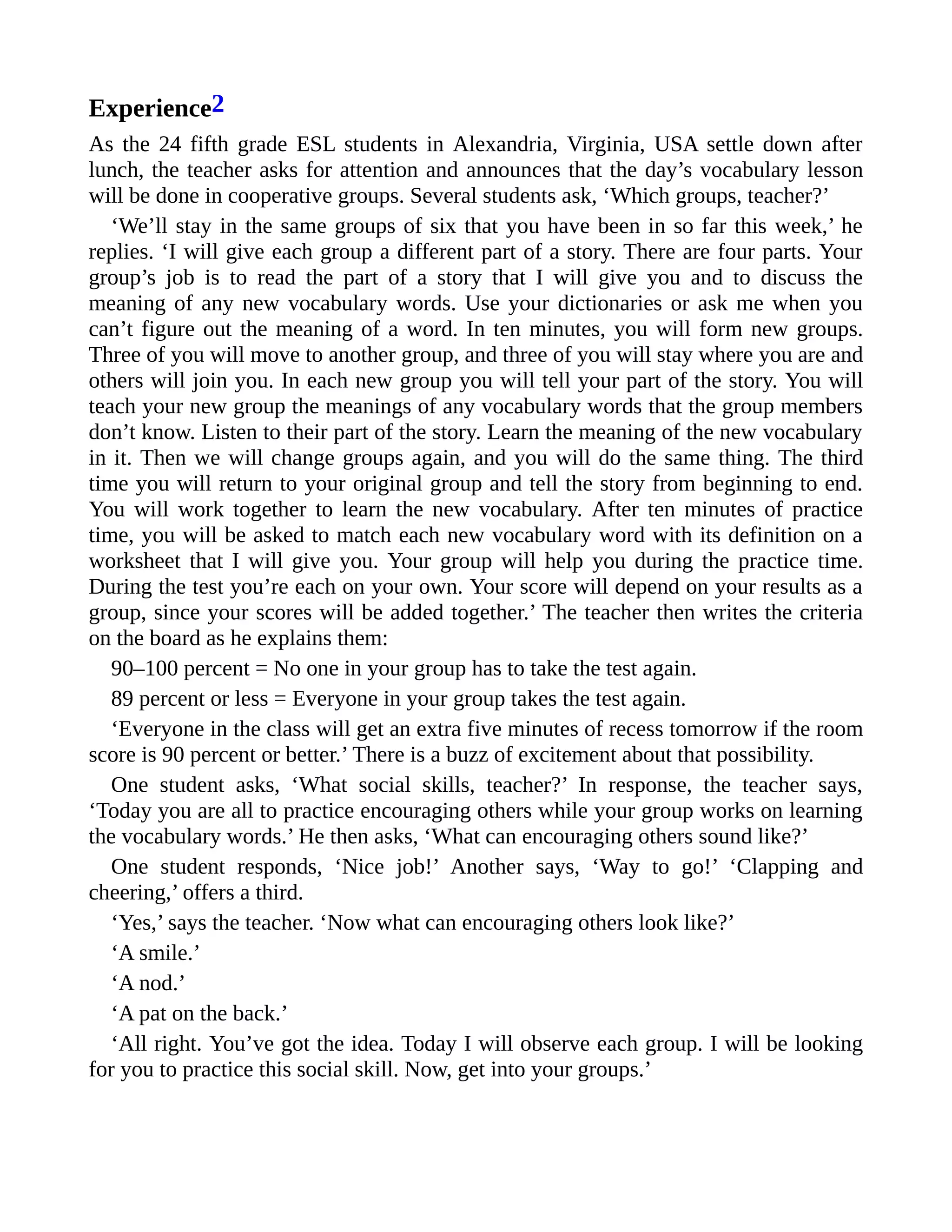 Experience2
As the 24 fifth grade ESL students in Alexandria, Virginia, USA settle down after
lunch, the teacher asks for attention and announces that the day’s vocabulary lesson
will be done in cooperative groups. Several students ask, ‘Which groups, teacher?’
‘We’ll stay in the same groups of six that you have been in so far this week,’ he
replies. ‘I will give each group a different part of a story. There are four parts. Your
group’s job is to read the part of a story that I will give you and to discuss the
meaning of any new vocabulary words. Use your dictionaries or ask me when you
can’t figure out the meaning of a word. In ten minutes, you will form new groups.
Three of you will move to another group, and three of you will stay where you are and
others will join you. In each new group you will tell your part of the story. You will
teach your new group the meanings of any vocabulary words that the group members
don’t know. Listen to their part of the story. Learn the meaning of the new vocabulary
in it. Then we will change groups again, and you will do the same thing. The third
time you will return to your original group and tell the story from beginning to end.
You will work together to learn the new vocabulary. After ten minutes of practice
time, you will be asked to match each new vocabulary word with its definition on a
worksheet that I will give you. Your group will help you during the practice time.
During the test you’re each on your own. Your score will depend on your results as a
group, since your scores will be added together.’ The teacher then writes the criteria
on the board as he explains them:
90–100 percent = No one in your group has to take the test again.
89 percent or less = Everyone in your group takes the test again.
‘Everyone in the class will get an extra five minutes of recess tomorrow if the room
score is 90 percent or better.’ There is a buzz of excitement about that possibility.
One student asks, ‘What social skills, teacher?’ In response, the teacher says,
‘Today you are all to practice encouraging others while your group works on learning
the vocabulary words.’ He then asks, ‘What can encouraging others sound like?’
One student responds, ‘Nice job!’ Another says, ‘Way to go!’ ‘Clapping and
cheering,’ offers a third.
‘Yes,’ says the teacher. ‘Now what can encouraging others look like?’
‘A smile.’
‘A nod.’
‘A pat on the back.’
‘All right. You’ve got the idea. Today I will observe each group. I will be looking
for you to practice this social skill. Now, get into your groups.’
 