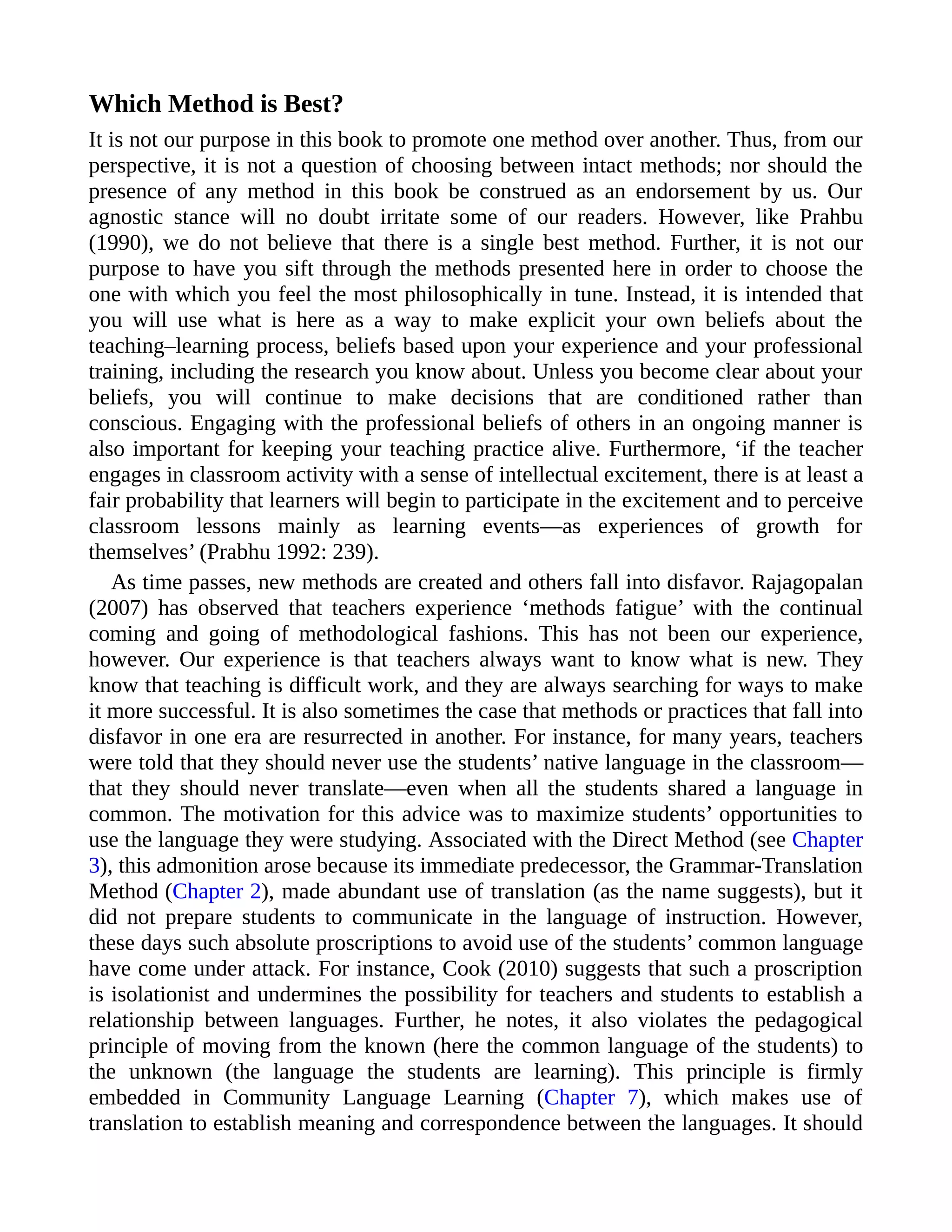 Which Method is Best?
It is not our purpose in this book to promote one method over another. Thus, from our
perspective, it is not a question of choosing between intact methods; nor should the
presence of any method in this book be construed as an endorsement by us. Our
agnostic stance will no doubt irritate some of our readers. However, like Prahbu
(1990), we do not believe that there is a single best method. Further, it is not our
purpose to have you sift through the methods presented here in order to choose the
one with which you feel the most philosophically in tune. Instead, it is intended that
you will use what is here as a way to make explicit your own beliefs about the
teaching–learning process, beliefs based upon your experience and your professional
training, including the research you know about. Unless you become clear about your
beliefs, you will continue to make decisions that are conditioned rather than
conscious. Engaging with the professional beliefs of others in an ongoing manner is
also important for keeping your teaching practice alive. Furthermore, ‘if the teacher
engages in classroom activity with a sense of intellectual excitement, there is at least a
fair probability that learners will begin to participate in the excitement and to perceive
classroom lessons mainly as learning events—as experiences of growth for
themselves’ (Prabhu 1992: 239).
As time passes, new methods are created and others fall into disfavor. Rajagopalan
(2007) has observed that teachers experience ‘methods fatigue’ with the continual
coming and going of methodological fashions. This has not been our experience,
however. Our experience is that teachers always want to know what is new. They
know that teaching is difficult work, and they are always searching for ways to make
it more successful. It is also sometimes the case that methods or practices that fall into
disfavor in one era are resurrected in another. For instance, for many years, teachers
were told that they should never use the students’ native language in the classroom—
that they should never translate—even when all the students shared a language in
common. The motivation for this advice was to maximize students’ opportunities to
use the language they were studying. Associated with the Direct Method (see Chapter
3), this admonition arose because its immediate predecessor, the Grammar-Translation
Method (Chapter 2), made abundant use of translation (as the name suggests), but it
did not prepare students to communicate in the language of instruction. However,
these days such absolute proscriptions to avoid use of the students’ common language
have come under attack. For instance, Cook (2010) suggests that such a proscription
is isolationist and undermines the possibility for teachers and students to establish a
relationship between languages. Further, he notes, it also violates the pedagogical
principle of moving from the known (here the common language of the students) to
the unknown (the language the students are learning). This principle is firmly
embedded in Community Language Learning (Chapter 7), which makes use of
translation to establish meaning and correspondence between the languages. It should
 
