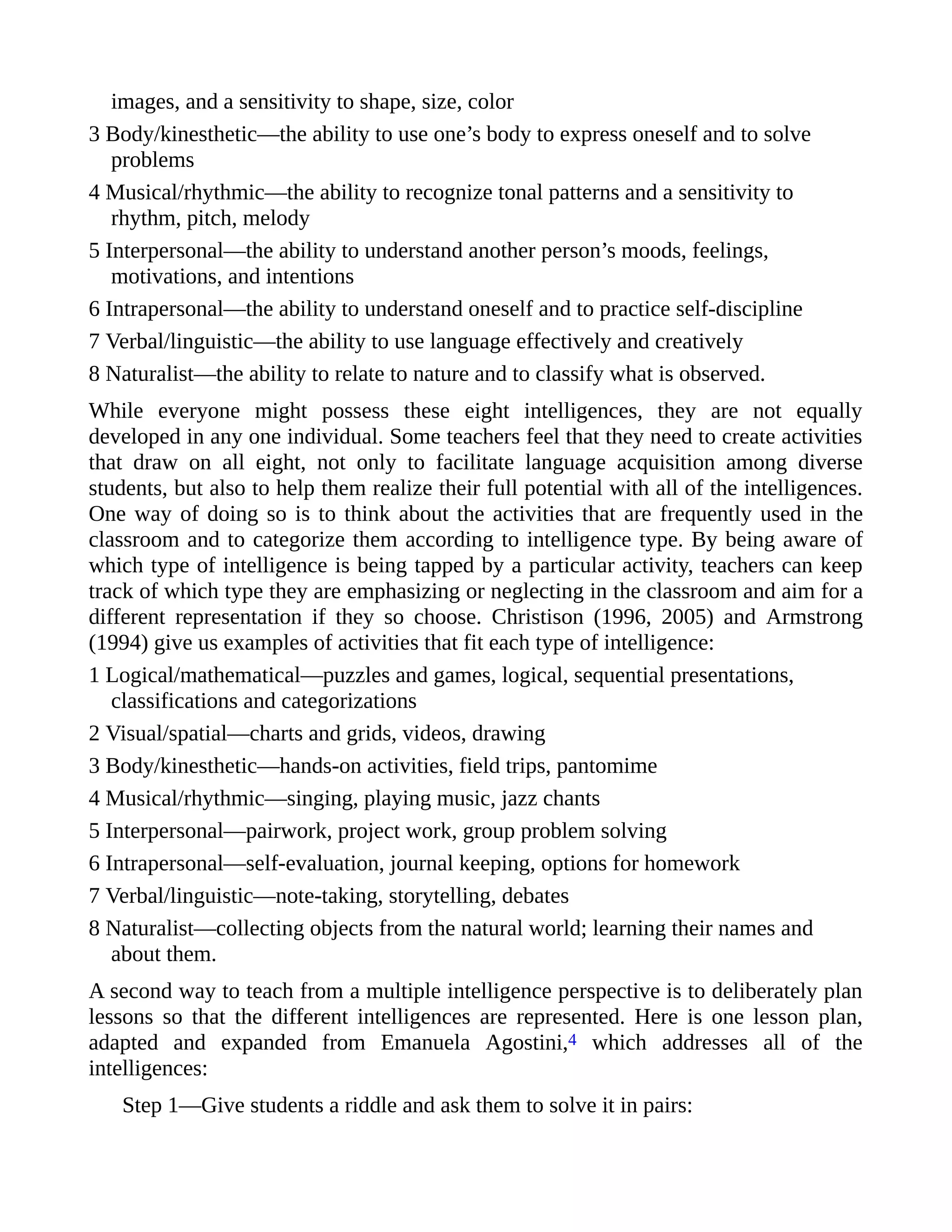 images, and a sensitivity to shape, size, color
3 Body/kinesthetic—the ability to use one’s body to express oneself and to solve
problems
4 Musical/rhythmic—the ability to recognize tonal patterns and a sensitivity to
rhythm, pitch, melody
5 Interpersonal—the ability to understand another person’s moods, feelings,
motivations, and intentions
6 Intrapersonal—the ability to understand oneself and to practice self-discipline
7 Verbal/linguistic—the ability to use language effectively and creatively
8 Naturalist—the ability to relate to nature and to classify what is observed.
While everyone might possess these eight intelligences, they are not equally
developed in any one individual. Some teachers feel that they need to create activities
that draw on all eight, not only to facilitate language acquisition among diverse
students, but also to help them realize their full potential with all of the intelligences.
One way of doing so is to think about the activities that are frequently used in the
classroom and to categorize them according to intelligence type. By being aware of
which type of intelligence is being tapped by a particular activity, teachers can keep
track of which type they are emphasizing or neglecting in the classroom and aim for a
different representation if they so choose. Christison (1996, 2005) and Armstrong
(1994) give us examples of activities that fit each type of intelligence:
1 Logical/mathematical—puzzles and games, logical, sequential presentations,
classifications and categorizations
2 Visual/spatial—charts and grids, videos, drawing
3 Body/kinesthetic—hands-on activities, field trips, pantomime
4 Musical/rhythmic—singing, playing music, jazz chants
5 Interpersonal—pairwork, project work, group problem solving
6 Intrapersonal—self-evaluation, journal keeping, options for homework
7 Verbal/linguistic—note-taking, storytelling, debates
8 Naturalist—collecting objects from the natural world; learning their names and
about them.
A second way to teach from a multiple intelligence perspective is to deliberately plan
lessons so that the different intelligences are represented. Here is one lesson plan,
adapted and expanded from Emanuela Agostini,4 which addresses all of the
intelligences:
Step 1—Give students a riddle and ask them to solve it in pairs:
 