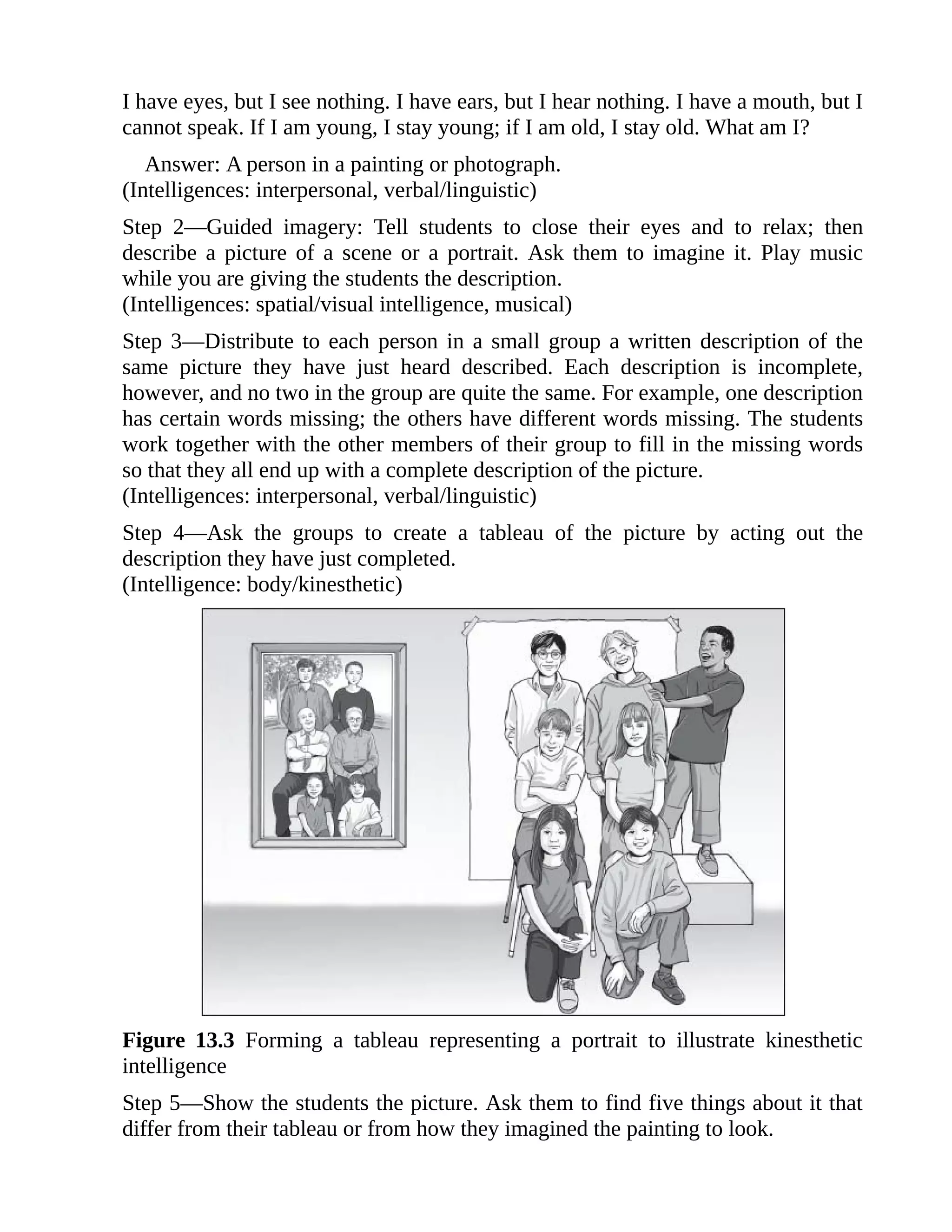 I have eyes, but I see nothing. I have ears, but I hear nothing. I have a mouth, but I
cannot speak. If I am young, I stay young; if I am old, I stay old. What am I?
Answer: A person in a painting or photograph.
(Intelligences: interpersonal, verbal/linguistic)
Step 2—Guided imagery: Tell students to close their eyes and to relax; then
describe a picture of a scene or a portrait. Ask them to imagine it. Play music
while you are giving the students the description.
(Intelligences: spatial/visual intelligence, musical)
Step 3—Distribute to each person in a small group a written description of the
same picture they have just heard described. Each description is incomplete,
however, and no two in the group are quite the same. For example, one description
has certain words missing; the others have different words missing. The students
work together with the other members of their group to fill in the missing words
so that they all end up with a complete description of the picture.
(Intelligences: interpersonal, verbal/linguistic)
Step 4—Ask the groups to create a tableau of the picture by acting out the
description they have just completed.
(Intelligence: body/kinesthetic)
Figure 13.3 Forming a tableau representing a portrait to illustrate kinesthetic
intelligence
Step 5—Show the students the picture. Ask them to find five things about it that
differ from their tableau or from how they imagined the painting to look.
 