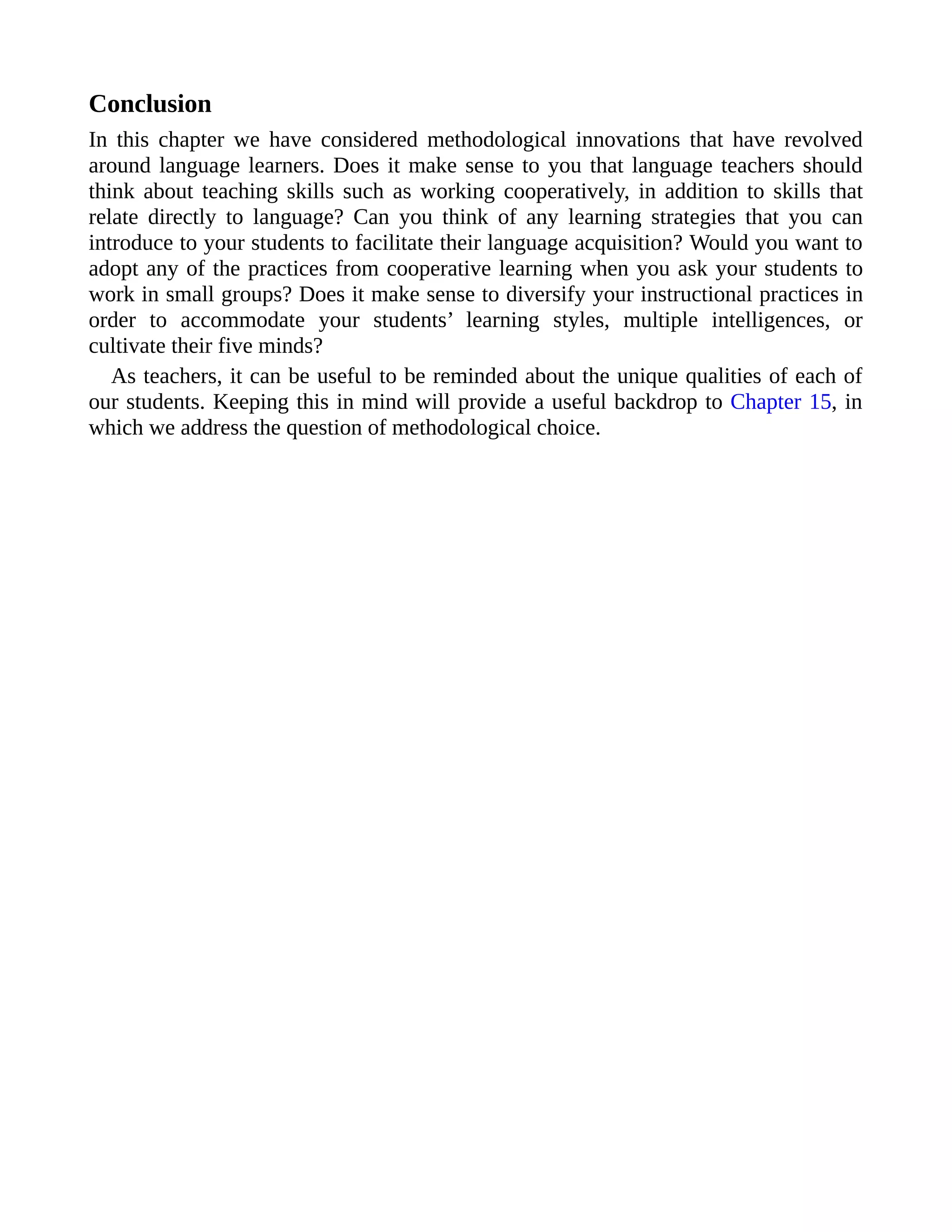 Conclusion
In this chapter we have considered methodological innovations that have revolved
around language learners. Does it make sense to you that language teachers should
think about teaching skills such as working cooperatively, in addition to skills that
relate directly to language? Can you think of any learning strategies that you can
introduce to your students to facilitate their language acquisition? Would you want to
adopt any of the practices from cooperative learning when you ask your students to
work in small groups? Does it make sense to diversify your instructional practices in
order to accommodate your students’ learning styles, multiple intelligences, or
cultivate their five minds?
As teachers, it can be useful to be reminded about the unique qualities of each of
our students. Keeping this in mind will provide a useful backdrop to Chapter 15, in
which we address the question of methodological choice.
 