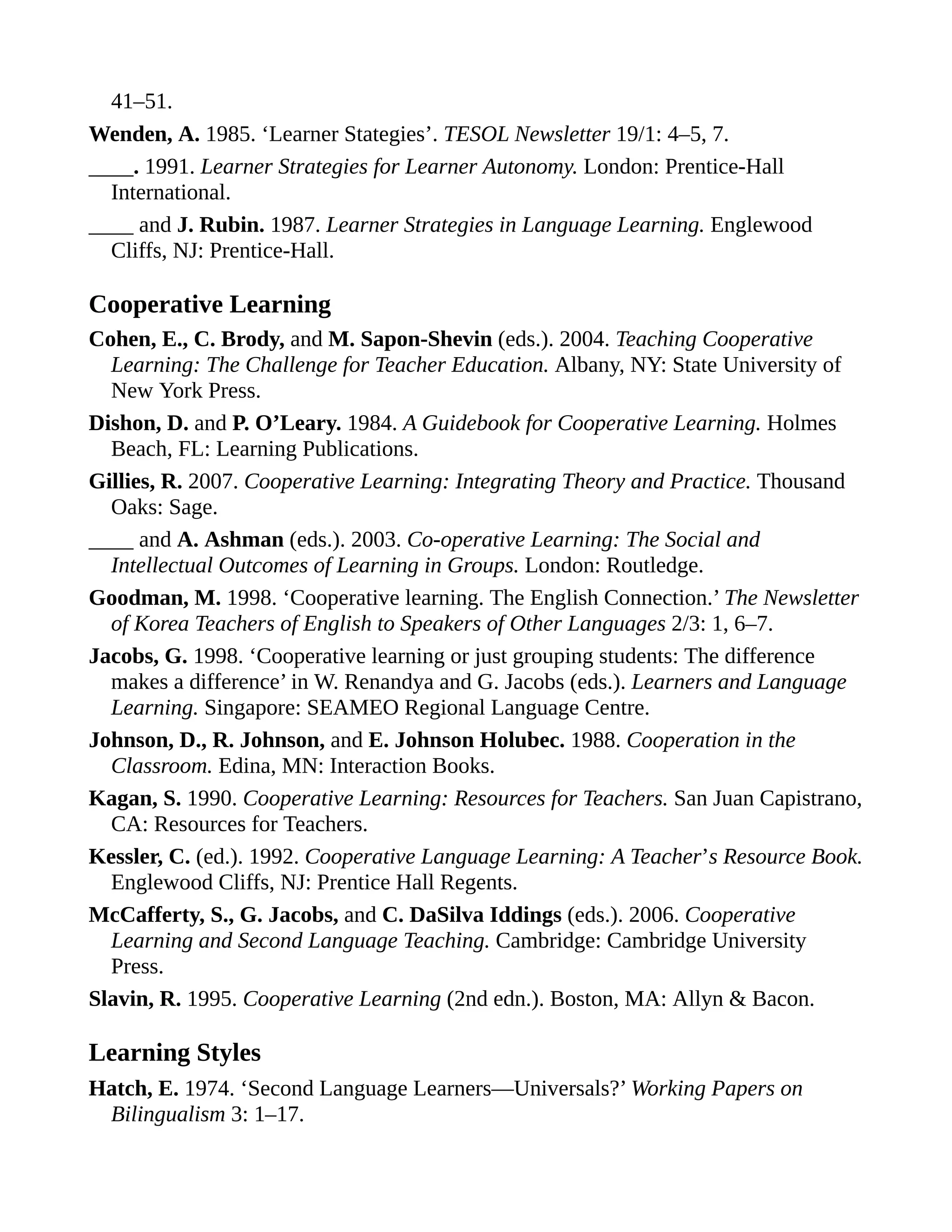 41–51.
Wenden, A. 1985. ‘Learner Stategies’. TESOL Newsletter 19/1: 4–5, 7.
____. 1991. Learner Strategies for Learner Autonomy. London: Prentice-Hall
International.
____ and J. Rubin. 1987. Learner Strategies in Language Learning. Englewood
Cliffs, NJ: Prentice-Hall.
Cooperative Learning
Cohen, E., C. Brody, and M. Sapon-Shevin (eds.). 2004. Teaching Cooperative
Learning: The Challenge for Teacher Education. Albany, NY: State University of
New York Press.
Dishon, D. and P. O’Leary. 1984. A Guidebook for Cooperative Learning. Holmes
Beach, FL: Learning Publications.
Gillies, R. 2007. Cooperative Learning: Integrating Theory and Practice. Thousand
Oaks: Sage.
____ and A. Ashman (eds.). 2003. Co-operative Learning: The Social and
Intellectual Outcomes of Learning in Groups. London: Routledge.
Goodman, M. 1998. ‘Cooperative learning. The English Connection.’ The Newsletter
of Korea Teachers of English to Speakers of Other Languages 2/3: 1, 6–7.
Jacobs, G. 1998. ‘Cooperative learning or just grouping students: The difference
makes a difference’ in W. Renandya and G. Jacobs (eds.). Learners and Language
Learning. Singapore: SEAMEO Regional Language Centre.
Johnson, D., R. Johnson, and E. Johnson Holubec. 1988. Cooperation in the
Classroom. Edina, MN: Interaction Books.
Kagan, S. 1990. Cooperative Learning: Resources for Teachers. San Juan Capistrano,
CA: Resources for Teachers.
Kessler, C. (ed.). 1992. Cooperative Language Learning: A Teacher’s Resource Book.
Englewood Cliffs, NJ: Prentice Hall Regents.
McCafferty, S., G. Jacobs, and C. DaSilva Iddings (eds.). 2006. Cooperative
Learning and Second Language Teaching. Cambridge: Cambridge University
Press.
Slavin, R. 1995. Cooperative Learning (2nd edn.). Boston, MA: Allyn & Bacon.
Learning Styles
Hatch, E. 1974. ‘Second Language Learners—Universals?’ Working Papers on
Bilingualism 3: 1–17.
 