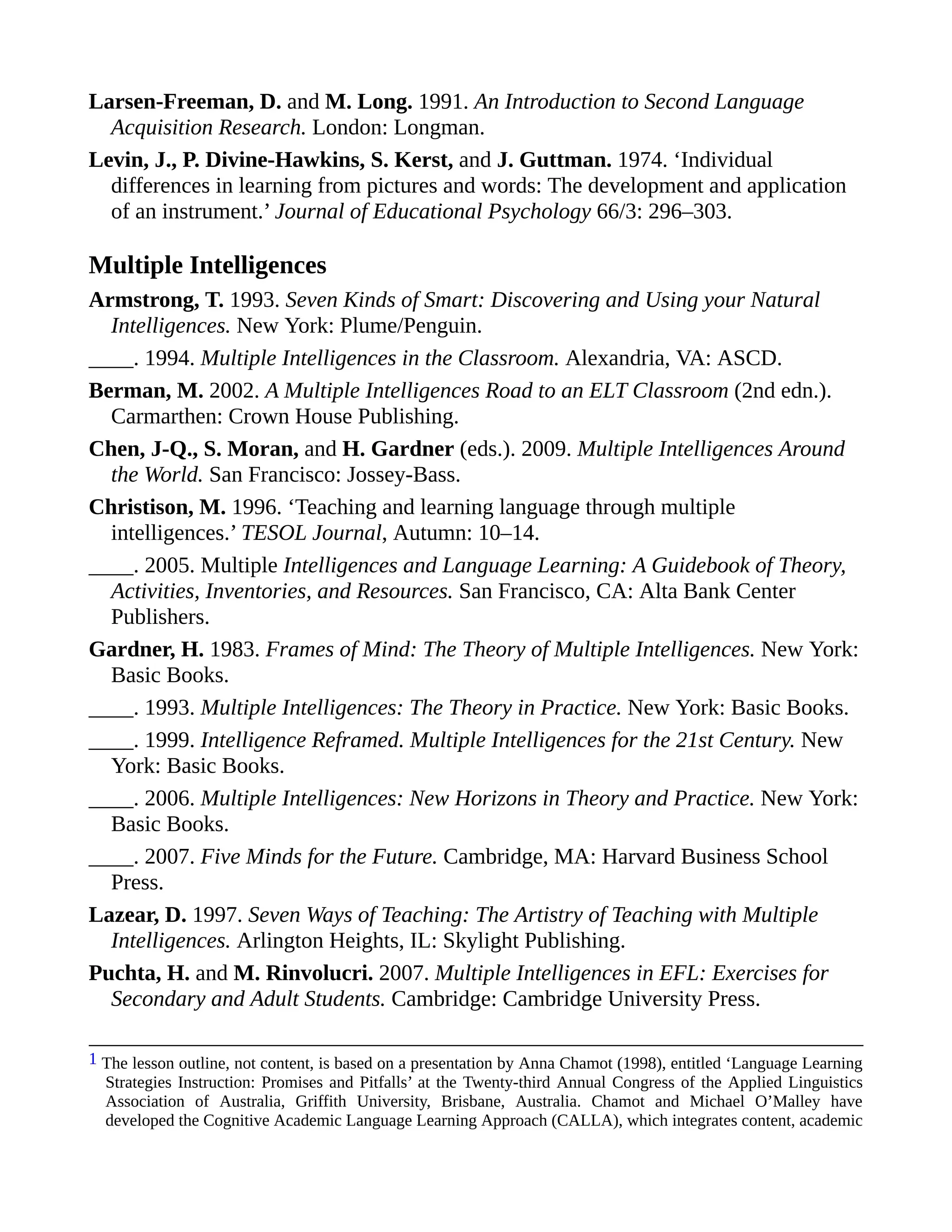Larsen-Freeman, D. and M. Long. 1991. An Introduction to Second Language
Acquisition Research. London: Longman.
Levin, J., P. Divine-Hawkins, S. Kerst, and J. Guttman. 1974. ‘Individual
differences in learning from pictures and words: The development and application
of an instrument.’ Journal of Educational Psychology 66/3: 296–303.
Multiple Intelligences
Armstrong, T. 1993. Seven Kinds of Smart: Discovering and Using your Natural
Intelligences. New York: Plume/Penguin.
____. 1994. Multiple Intelligences in the Classroom. Alexandria, VA: ASCD.
Berman, M. 2002. A Multiple Intelligences Road to an ELT Classroom (2nd edn.).
Carmarthen: Crown House Publishing.
Chen, J-Q., S. Moran, and H. Gardner (eds.). 2009. Multiple Intelligences Around
the World. San Francisco: Jossey-Bass.
Christison, M. 1996. ‘Teaching and learning language through multiple
intelligences.’ TESOL Journal, Autumn: 10–14.
____. 2005. Multiple Intelligences and Language Learning: A Guidebook of Theory,
Activities, Inventories, and Resources. San Francisco, CA: Alta Bank Center
Publishers.
Gardner, H. 1983. Frames of Mind: The Theory of Multiple Intelligences. New York:
Basic Books.
____. 1993. Multiple Intelligences: The Theory in Practice. New York: Basic Books.
____. 1999. Intelligence Reframed. Multiple Intelligences for the 21st Century. New
York: Basic Books.
____. 2006. Multiple Intelligences: New Horizons in Theory and Practice. New York:
Basic Books.
____. 2007. Five Minds for the Future. Cambridge, MA: Harvard Business School
Press.
Lazear, D. 1997. Seven Ways of Teaching: The Artistry of Teaching with Multiple
Intelligences. Arlington Heights, IL: Skylight Publishing.
Puchta, H. and M. Rinvolucri. 2007. Multiple Intelligences in EFL: Exercises for
Secondary and Adult Students. Cambridge: Cambridge University Press.
1 The lesson outline, not content, is based on a presentation by Anna Chamot (1998), entitled ‘Language Learning
Strategies Instruction: Promises and Pitfalls’ at the Twenty-third Annual Congress of the Applied Linguistics
Association of Australia, Griffith University, Brisbane, Australia. Chamot and Michael O’Malley have
developed the Cognitive Academic Language Learning Approach (CALLA), which integrates content, academic
 