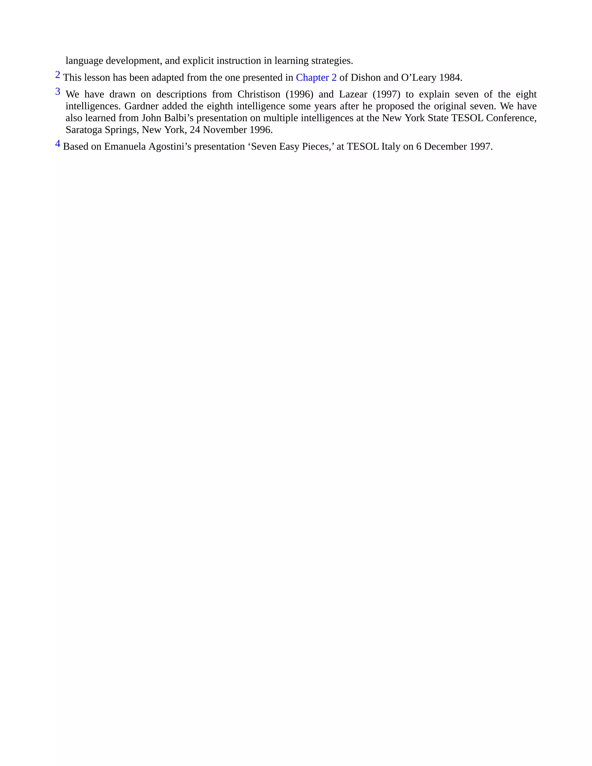 language development, and explicit instruction in learning strategies.
2 This lesson has been adapted from the one presented in Chapter 2 of Dishon and O’Leary 1984.
3 We have drawn on descriptions from Christison (1996) and Lazear (1997) to explain seven of the eight
intelligences. Gardner added the eighth intelligence some years after he proposed the original seven. We have
also learned from John Balbi’s presentation on multiple intelligences at the New York State TESOL Conference,
Saratoga Springs, New York, 24 November 1996.
4 Based on Emanuela Agostini’s presentation ‘Seven Easy Pieces,’ at TESOL Italy on 6 December 1997.
 