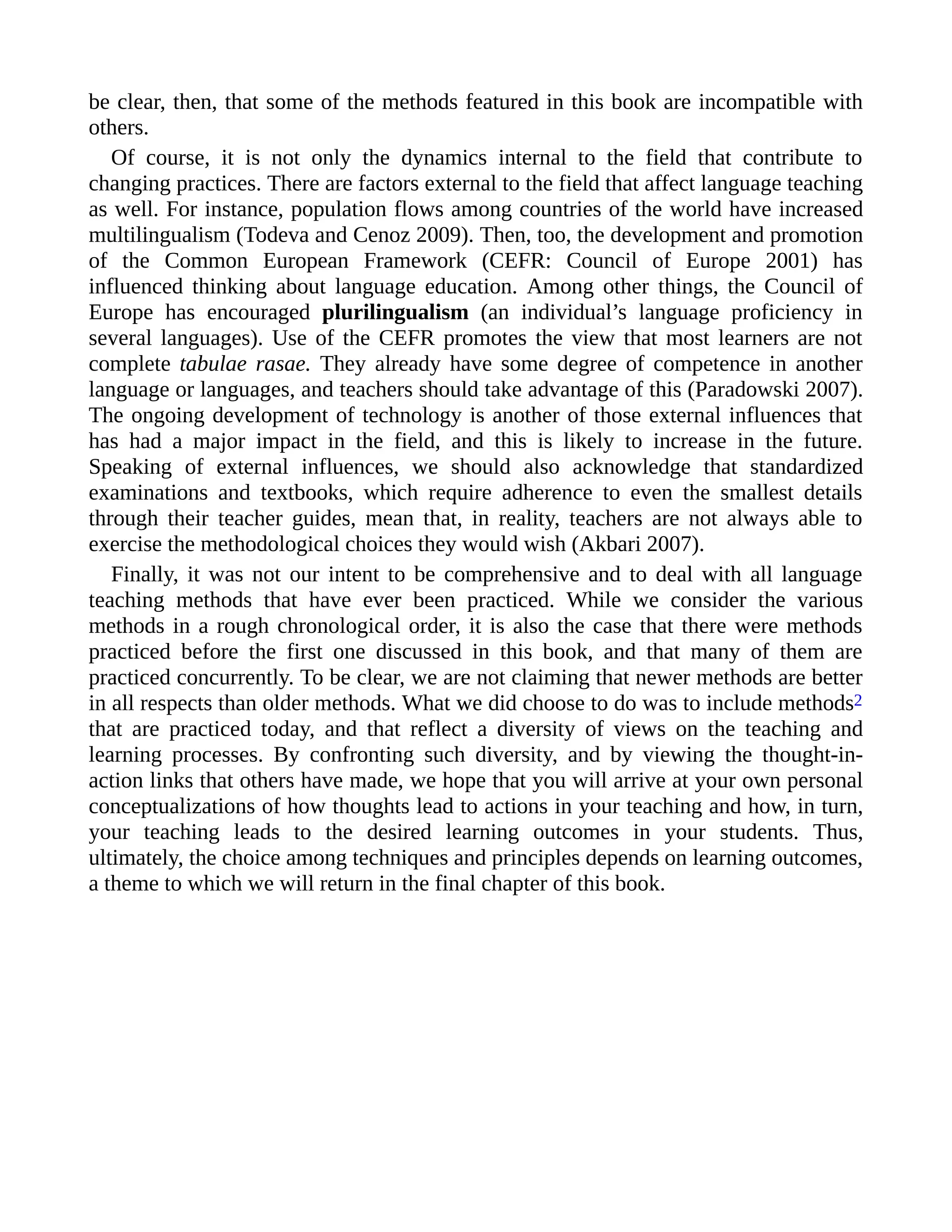 be clear, then, that some of the methods featured in this book are incompatible with
others.
Of course, it is not only the dynamics internal to the field that contribute to
changing practices. There are factors external to the field that affect language teaching
as well. For instance, population flows among countries of the world have increased
multilingualism (Todeva and Cenoz 2009). Then, too, the development and promotion
of the Common European Framework (CEFR: Council of Europe 2001) has
influenced thinking about language education. Among other things, the Council of
Europe has encouraged plurilingualism (an individual’s language proficiency in
several languages). Use of the CEFR promotes the view that most learners are not
complete tabulae rasae. They already have some degree of competence in another
language or languages, and teachers should take advantage of this (Paradowski 2007).
The ongoing development of technology is another of those external influences that
has had a major impact in the field, and this is likely to increase in the future.
Speaking of external influences, we should also acknowledge that standardized
examinations and textbooks, which require adherence to even the smallest details
through their teacher guides, mean that, in reality, teachers are not always able to
exercise the methodological choices they would wish (Akbari 2007).
Finally, it was not our intent to be comprehensive and to deal with all language
teaching methods that have ever been practiced. While we consider the various
methods in a rough chronological order, it is also the case that there were methods
practiced before the first one discussed in this book, and that many of them are
practiced concurrently. To be clear, we are not claiming that newer methods are better
in all respects than older methods. What we did choose to do was to include methods2
that are practiced today, and that reflect a diversity of views on the teaching and
learning processes. By confronting such diversity, and by viewing the thought-in-
action links that others have made, we hope that you will arrive at your own personal
conceptualizations of how thoughts lead to actions in your teaching and how, in turn,
your teaching leads to the desired learning outcomes in your students. Thus,
ultimately, the choice among techniques and principles depends on learning outcomes,
a theme to which we will return in the final chapter of this book.
 