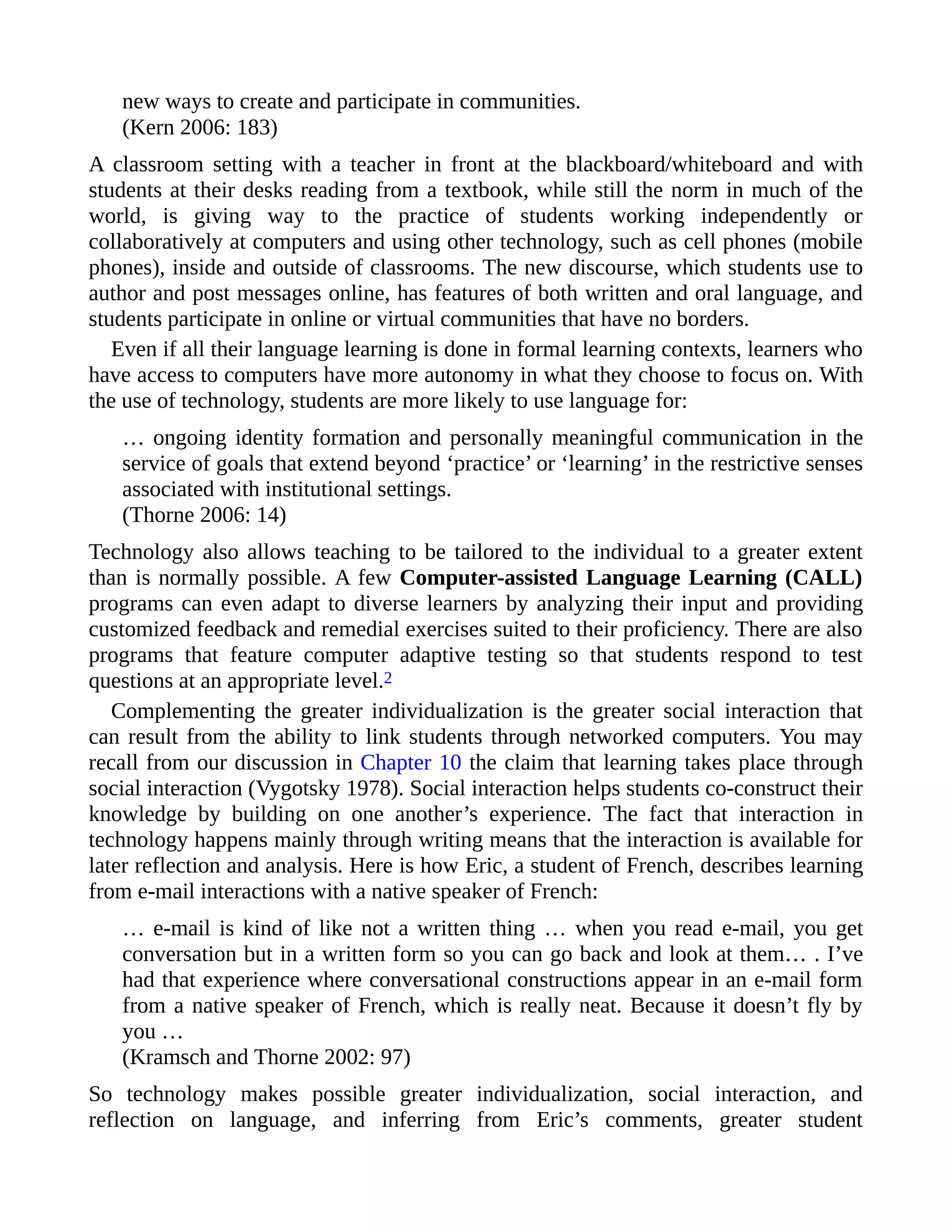 new ways to create and participate in communities.
(Kern 2006: 183)
A classroom setting with a teacher in front at the blackboard/whiteboard and with
students at their desks reading from a textbook, while still the norm in much of the
world, is giving way to the practice of students working independently or
collaboratively at computers and using other technology, such as cell phones (mobile
phones), inside and outside of classrooms. The new discourse, which students use to
author and post messages online, has features of both written and oral language, and
students participate in online or virtual communities that have no borders.
Even if all their language learning is done in formal learning contexts, learners who
have access to computers have more autonomy in what they choose to focus on. With
the use of technology, students are more likely to use language for:
… ongoing identity formation and personally meaningful communication in the
service of goals that extend beyond ‘practice’ or ‘learning’ in the restrictive senses
associated with institutional settings.
(Thorne 2006: 14)
Technology also allows teaching to be tailored to the individual to a greater extent
than is normally possible. A few Computer-assisted Language Learning (CALL)
programs can even adapt to diverse learners by analyzing their input and providing
customized feedback and remedial exercises suited to their proficiency. There are also
programs that feature computer adaptive testing so that students respond to test
questions at an appropriate level.2
Complementing the greater individualization is the greater social interaction that
can result from the ability to link students through networked computers. You may
recall from our discussion in Chapter 10 the claim that learning takes place through
social interaction (Vygotsky 1978). Social interaction helps students co-construct their
knowledge by building on one another’s experience. The fact that interaction in
technology happens mainly through writing means that the interaction is available for
later reflection and analysis. Here is how Eric, a student of French, describes learning
from e-mail interactions with a native speaker of French:
… e-mail is kind of like not a written thing … when you read e-mail, you get
conversation but in a written form so you can go back and look at them… . I’ve
had that experience where conversational constructions appear in an e-mail form
from a native speaker of French, which is really neat. Because it doesn’t fly by
you …
(Kramsch and Thorne 2002: 97)
So technology makes possible greater individualization, social interaction, and
reflection on language, and inferring from Eric’s comments, greater student
 