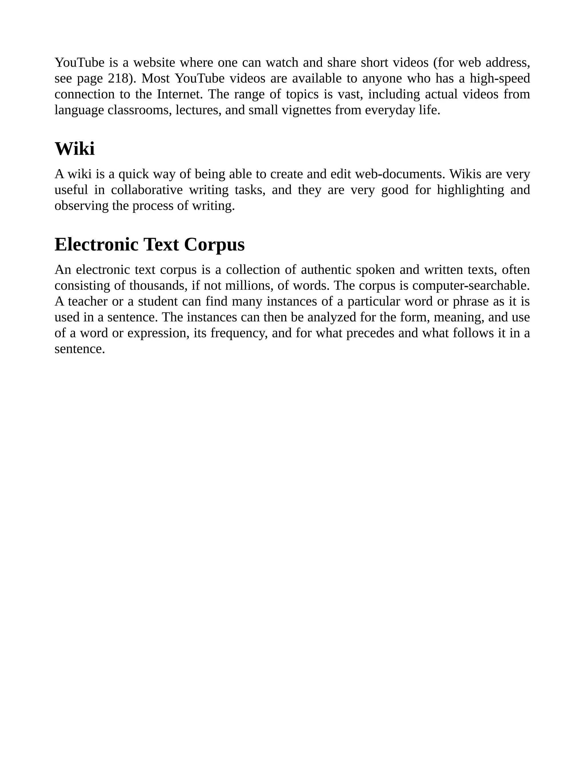 YouTube is a website where one can watch and share short videos (for web address,
see page 218). Most YouTube videos are available to anyone who has a high-speed
connection to the Internet. The range of topics is vast, including actual videos from
language classrooms, lectures, and small vignettes from everyday life.
Wiki
A wiki is a quick way of being able to create and edit web-documents. Wikis are very
useful in collaborative writing tasks, and they are very good for highlighting and
observing the process of writing.
Electronic Text Corpus
An electronic text corpus is a collection of authentic spoken and written texts, often
consisting of thousands, if not millions, of words. The corpus is computer-searchable.
A teacher or a student can find many instances of a particular word or phrase as it is
used in a sentence. The instances can then be analyzed for the form, meaning, and use
of a word or expression, its frequency, and for what precedes and what follows it in a
sentence.
 