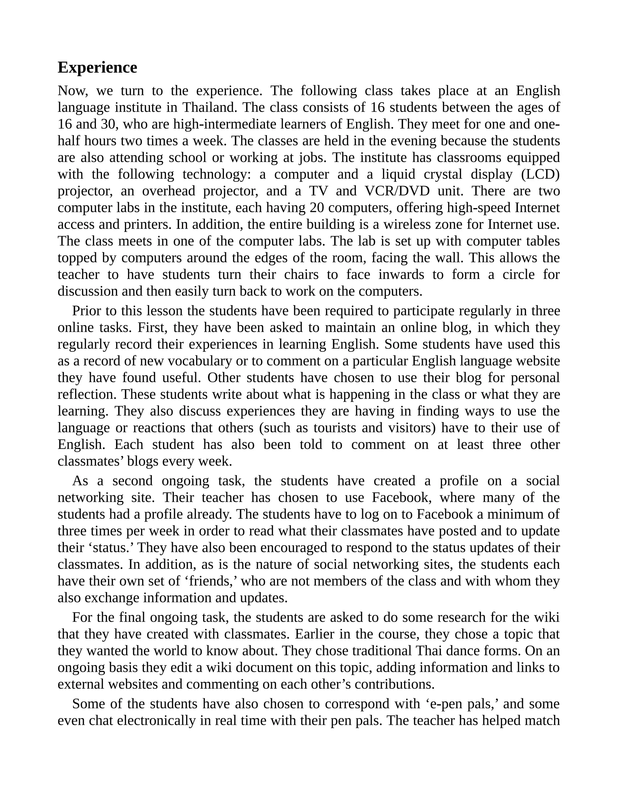 Experience
Now, we turn to the experience. The following class takes place at an English
language institute in Thailand. The class consists of 16 students between the ages of
16 and 30, who are high-intermediate learners of English. They meet for one and one-
half hours two times a week. The classes are held in the evening because the students
are also attending school or working at jobs. The institute has classrooms equipped
with the following technology: a computer and a liquid crystal display (LCD)
projector, an overhead projector, and a TV and VCR/DVD unit. There are two
computer labs in the institute, each having 20 computers, offering high-speed Internet
access and printers. In addition, the entire building is a wireless zone for Internet use.
The class meets in one of the computer labs. The lab is set up with computer tables
topped by computers around the edges of the room, facing the wall. This allows the
teacher to have students turn their chairs to face inwards to form a circle for
discussion and then easily turn back to work on the computers.
Prior to this lesson the students have been required to participate regularly in three
online tasks. First, they have been asked to maintain an online blog, in which they
regularly record their experiences in learning English. Some students have used this
as a record of new vocabulary or to comment on a particular English language website
they have found useful. Other students have chosen to use their blog for personal
reflection. These students write about what is happening in the class or what they are
learning. They also discuss experiences they are having in finding ways to use the
language or reactions that others (such as tourists and visitors) have to their use of
English. Each student has also been told to comment on at least three other
classmates’ blogs every week.
As a second ongoing task, the students have created a profile on a social
networking site. Their teacher has chosen to use Facebook, where many of the
students had a profile already. The students have to log on to Facebook a minimum of
three times per week in order to read what their classmates have posted and to update
their ‘status.’ They have also been encouraged to respond to the status updates of their
classmates. In addition, as is the nature of social networking sites, the students each
have their own set of ‘friends,’ who are not members of the class and with whom they
also exchange information and updates.
For the final ongoing task, the students are asked to do some research for the wiki
that they have created with classmates. Earlier in the course, they chose a topic that
they wanted the world to know about. They chose traditional Thai dance forms. On an
ongoing basis they edit a wiki document on this topic, adding information and links to
external websites and commenting on each other’s contributions.
Some of the students have also chosen to correspond with ‘e-pen pals,’ and some
even chat electronically in real time with their pen pals. The teacher has helped match
 