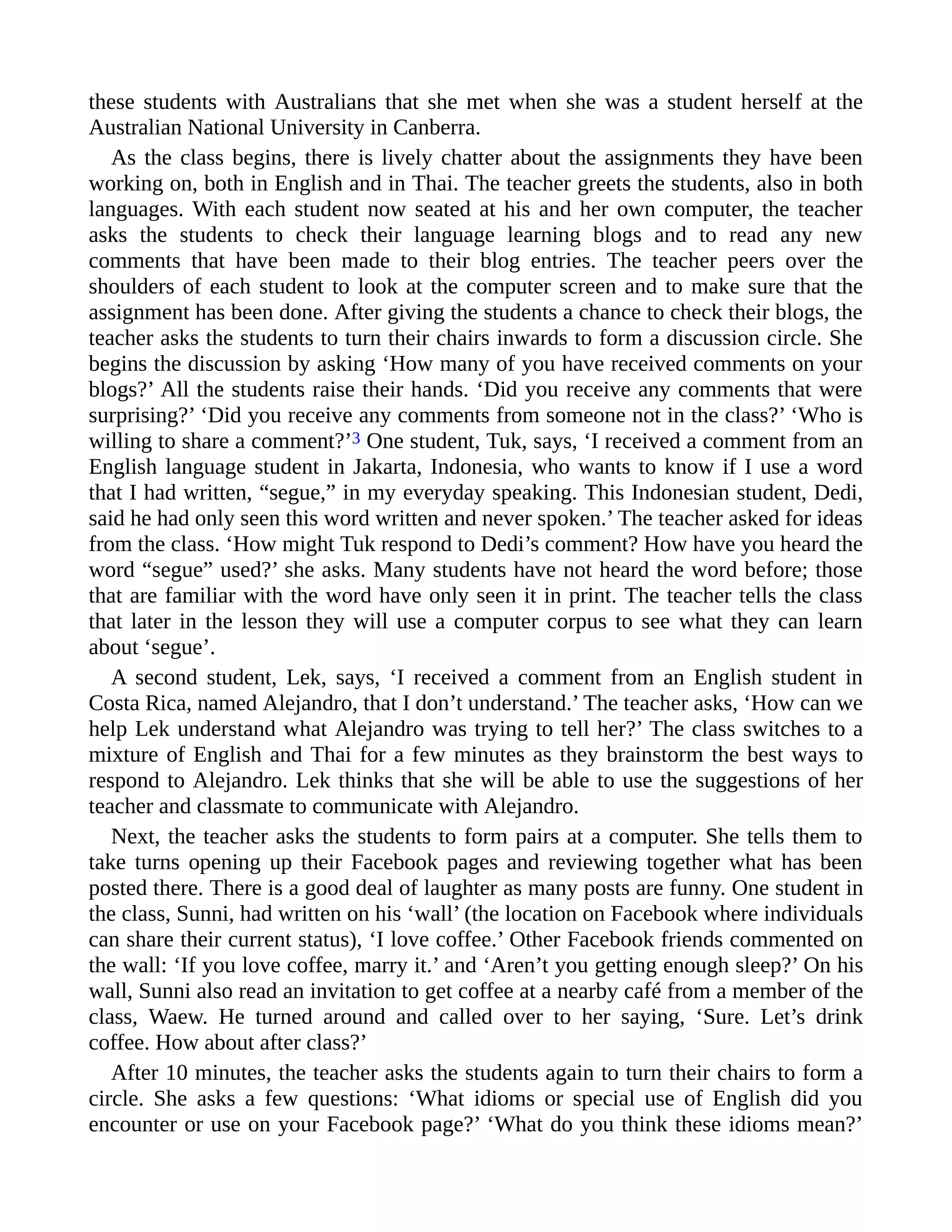these students with Australians that she met when she was a student herself at the
Australian National University in Canberra.
As the class begins, there is lively chatter about the assignments they have been
working on, both in English and in Thai. The teacher greets the students, also in both
languages. With each student now seated at his and her own computer, the teacher
asks the students to check their language learning blogs and to read any new
comments that have been made to their blog entries. The teacher peers over the
shoulders of each student to look at the computer screen and to make sure that the
assignment has been done. After giving the students a chance to check their blogs, the
teacher asks the students to turn their chairs inwards to form a discussion circle. She
begins the discussion by asking ‘How many of you have received comments on your
blogs?’ All the students raise their hands. ‘Did you receive any comments that were
surprising?’ ‘Did you receive any comments from someone not in the class?’ ‘Who is
willing to share a comment?’3 One student, Tuk, says, ‘I received a comment from an
English language student in Jakarta, Indonesia, who wants to know if I use a word
that I had written, “segue,” in my everyday speaking. This Indonesian student, Dedi,
said he had only seen this word written and never spoken.’ The teacher asked for ideas
from the class. ‘How might Tuk respond to Dedi’s comment? How have you heard the
word “segue” used?’ she asks. Many students have not heard the word before; those
that are familiar with the word have only seen it in print. The teacher tells the class
that later in the lesson they will use a computer corpus to see what they can learn
about ‘segue’.
A second student, Lek, says, ‘I received a comment from an English student in
Costa Rica, named Alejandro, that I don’t understand.’ The teacher asks, ‘How can we
help Lek understand what Alejandro was trying to tell her?’ The class switches to a
mixture of English and Thai for a few minutes as they brainstorm the best ways to
respond to Alejandro. Lek thinks that she will be able to use the suggestions of her
teacher and classmate to communicate with Alejandro.
Next, the teacher asks the students to form pairs at a computer. She tells them to
take turns opening up their Facebook pages and reviewing together what has been
posted there. There is a good deal of laughter as many posts are funny. One student in
the class, Sunni, had written on his ‘wall’ (the location on Facebook where individuals
can share their current status), ‘I love coffee.’ Other Facebook friends commented on
the wall: ‘If you love coffee, marry it.’ and ‘Aren’t you getting enough sleep?’ On his
wall, Sunni also read an invitation to get coffee at a nearby café from a member of the
class, Waew. He turned around and called over to her saying, ‘Sure. Let’s drink
coffee. How about after class?’
After 10 minutes, the teacher asks the students again to turn their chairs to form a
circle. She asks a few questions: ‘What idioms or special use of English did you
encounter or use on your Facebook page?’ ‘What do you think these idioms mean?’
 