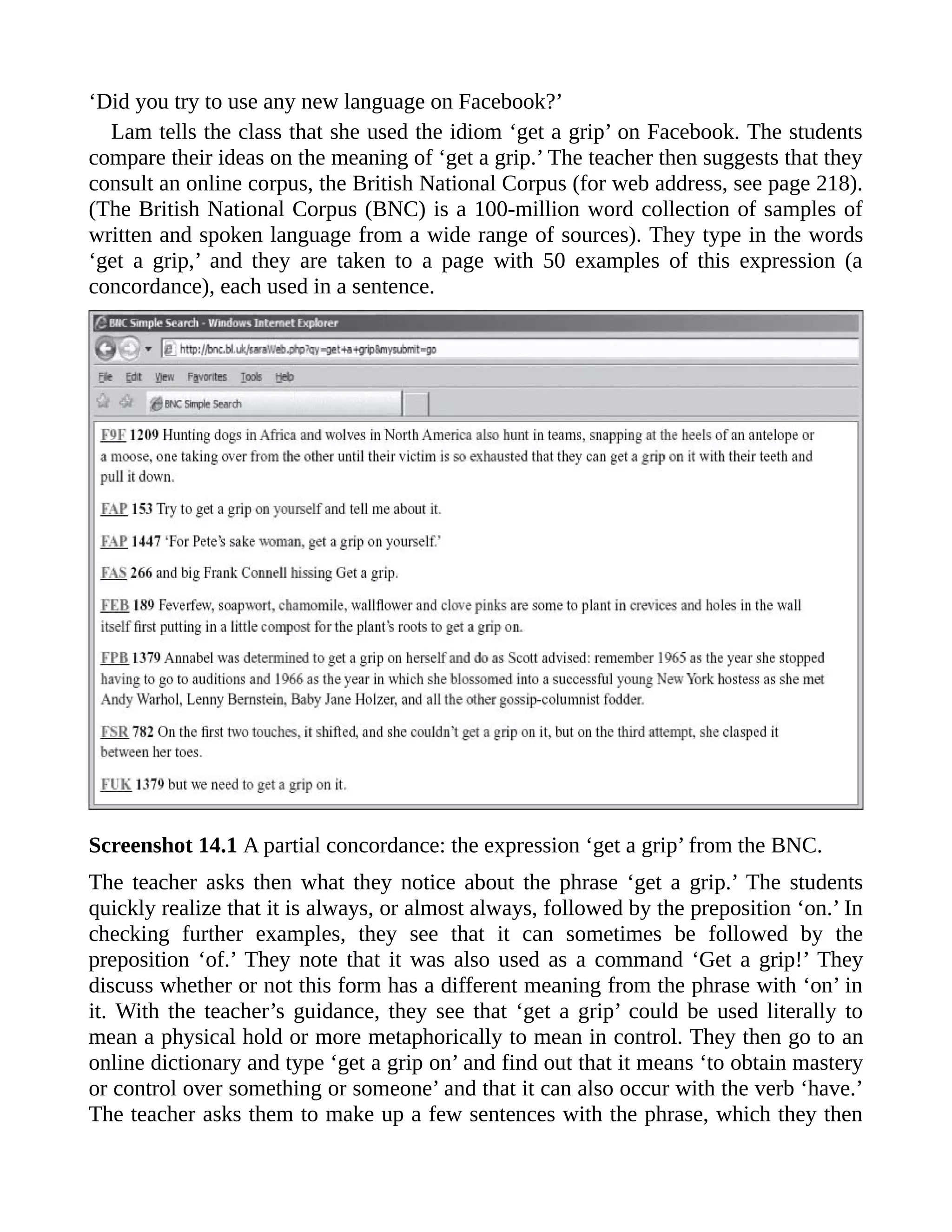 ‘Did you try to use any new language on Facebook?’
Lam tells the class that she used the idiom ‘get a grip’ on Facebook. The students
compare their ideas on the meaning of ‘get a grip.’ The teacher then suggests that they
consult an online corpus, the British National Corpus (for web address, see page 218).
(The British National Corpus (BNC) is a 100-million word collection of samples of
written and spoken language from a wide range of sources). They type in the words
‘get a grip,’ and they are taken to a page with 50 examples of this expression (a
concordance), each used in a sentence.
Screenshot 14.1 A partial concordance: the expression ‘get a grip’ from the BNC.
The teacher asks then what they notice about the phrase ‘get a grip.’ The students
quickly realize that it is always, or almost always, followed by the preposition ‘on.’ In
checking further examples, they see that it can sometimes be followed by the
preposition ‘of.’ They note that it was also used as a command ‘Get a grip!’ They
discuss whether or not this form has a different meaning from the phrase with ‘on’ in
it. With the teacher’s guidance, they see that ‘get a grip’ could be used literally to
mean a physical hold or more metaphorically to mean in control. They then go to an
online dictionary and type ‘get a grip on’ and find out that it means ‘to obtain mastery
or control over something or someone’ and that it can also occur with the verb ‘have.’
The teacher asks them to make up a few sentences with the phrase, which they then
 