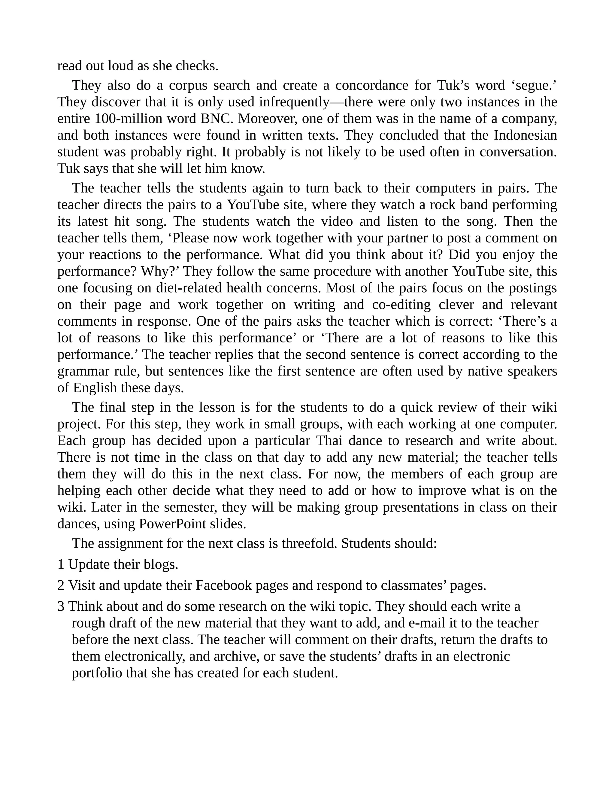 read out loud as she checks.
They also do a corpus search and create a concordance for Tuk’s word ‘segue.’
They discover that it is only used infrequently—there were only two instances in the
entire 100-million word BNC. Moreover, one of them was in the name of a company,
and both instances were found in written texts. They concluded that the Indonesian
student was probably right. It probably is not likely to be used often in conversation.
Tuk says that she will let him know.
The teacher tells the students again to turn back to their computers in pairs. The
teacher directs the pairs to a YouTube site, where they watch a rock band performing
its latest hit song. The students watch the video and listen to the song. Then the
teacher tells them, ‘Please now work together with your partner to post a comment on
your reactions to the performance. What did you think about it? Did you enjoy the
performance? Why?’ They follow the same procedure with another YouTube site, this
one focusing on diet-related health concerns. Most of the pairs focus on the postings
on their page and work together on writing and co-editing clever and relevant
comments in response. One of the pairs asks the teacher which is correct: ‘There’s a
lot of reasons to like this performance’ or ‘There are a lot of reasons to like this
performance.’ The teacher replies that the second sentence is correct according to the
grammar rule, but sentences like the first sentence are often used by native speakers
of English these days.
The final step in the lesson is for the students to do a quick review of their wiki
project. For this step, they work in small groups, with each working at one computer.
Each group has decided upon a particular Thai dance to research and write about.
There is not time in the class on that day to add any new material; the teacher tells
them they will do this in the next class. For now, the members of each group are
helping each other decide what they need to add or how to improve what is on the
wiki. Later in the semester, they will be making group presentations in class on their
dances, using PowerPoint slides.
The assignment for the next class is threefold. Students should:
1 Update their blogs.
2 Visit and update their Facebook pages and respond to classmates’ pages.
3 Think about and do some research on the wiki topic. They should each write a
rough draft of the new material that they want to add, and e-mail it to the teacher
before the next class. The teacher will comment on their drafts, return the drafts to
them electronically, and archive, or save the students’ drafts in an electronic
portfolio that she has created for each student.
 