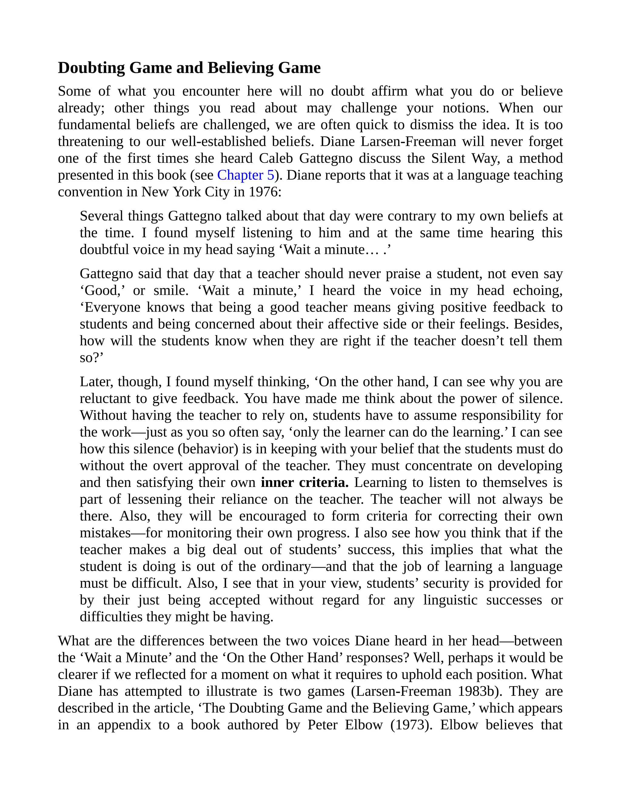 Doubting Game and Believing Game
Some of what you encounter here will no doubt affirm what you do or believe
already; other things you read about may challenge your notions. When our
fundamental beliefs are challenged, we are often quick to dismiss the idea. It is too
threatening to our well-established beliefs. Diane Larsen-Freeman will never forget
one of the first times she heard Caleb Gattegno discuss the Silent Way, a method
presented in this book (see Chapter 5). Diane reports that it was at a language teaching
convention in New York City in 1976:
Several things Gattegno talked about that day were contrary to my own beliefs at
the time. I found myself listening to him and at the same time hearing this
doubtful voice in my head saying ‘Wait a minute… .’
Gattegno said that day that a teacher should never praise a student, not even say
‘Good,’ or smile. ‘Wait a minute,’ I heard the voice in my head echoing,
‘Everyone knows that being a good teacher means giving positive feedback to
students and being concerned about their affective side or their feelings. Besides,
how will the students know when they are right if the teacher doesn’t tell them
so?’
Later, though, I found myself thinking, ‘On the other hand, I can see why you are
reluctant to give feedback. You have made me think about the power of silence.
Without having the teacher to rely on, students have to assume responsibility for
the work—just as you so often say, ‘only the learner can do the learning.’ I can see
how this silence (behavior) is in keeping with your belief that the students must do
without the overt approval of the teacher. They must concentrate on developing
and then satisfying their own inner criteria. Learning to listen to themselves is
part of lessening their reliance on the teacher. The teacher will not always be
there. Also, they will be encouraged to form criteria for correcting their own
mistakes—for monitoring their own progress. I also see how you think that if the
teacher makes a big deal out of students’ success, this implies that what the
student is doing is out of the ordinary—and that the job of learning a language
must be difficult. Also, I see that in your view, students’ security is provided for
by their just being accepted without regard for any linguistic successes or
difficulties they might be having.
What are the differences between the two voices Diane heard in her head—between
the ‘Wait a Minute’ and the ‘On the Other Hand’ responses? Well, perhaps it would be
clearer if we reflected for a moment on what it requires to uphold each position. What
Diane has attempted to illustrate is two games (Larsen-Freeman 1983b). They are
described in the article, ‘The Doubting Game and the Believing Game,’ which appears
in an appendix to a book authored by Peter Elbow (1973). Elbow believes that
 