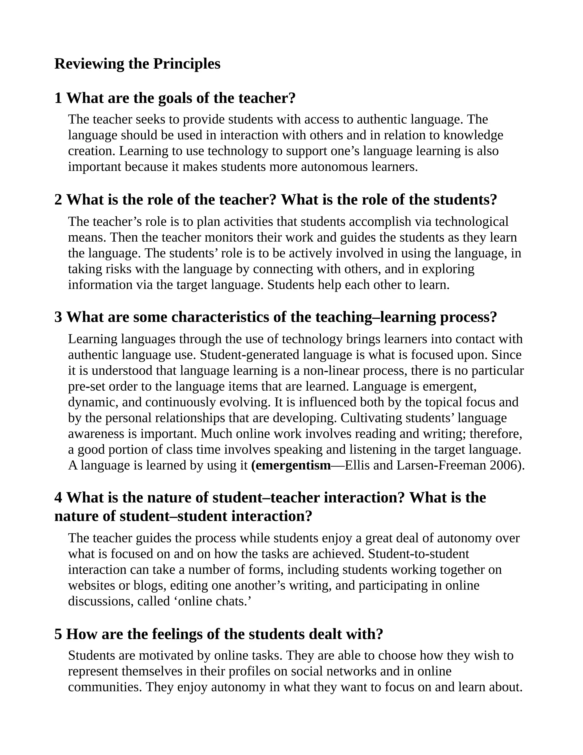 Reviewing the Principles
1 What are the goals of the teacher?
The teacher seeks to provide students with access to authentic language. The
language should be used in interaction with others and in relation to knowledge
creation. Learning to use technology to support one’s language learning is also
important because it makes students more autonomous learners.
2 What is the role of the teacher? What is the role of the students?
The teacher’s role is to plan activities that students accomplish via technological
means. Then the teacher monitors their work and guides the students as they learn
the language. The students’ role is to be actively involved in using the language, in
taking risks with the language by connecting with others, and in exploring
information via the target language. Students help each other to learn.
3 What are some characteristics of the teaching–learning process?
Learning languages through the use of technology brings learners into contact with
authentic language use. Student-generated language is what is focused upon. Since
it is understood that language learning is a non-linear process, there is no particular
pre-set order to the language items that are learned. Language is emergent,
dynamic, and continuously evolving. It is influenced both by the topical focus and
by the personal relationships that are developing. Cultivating students’ language
awareness is important. Much online work involves reading and writing; therefore,
a good portion of class time involves speaking and listening in the target language.
A language is learned by using it (emergentism—Ellis and Larsen-Freeman 2006).
4 What is the nature of student–teacher interaction? What is the
nature of student–student interaction?
The teacher guides the process while students enjoy a great deal of autonomy over
what is focused on and on how the tasks are achieved. Student-to-student
interaction can take a number of forms, including students working together on
websites or blogs, editing one another’s writing, and participating in online
discussions, called ‘online chats.’
5 How are the feelings of the students dealt with?
Students are motivated by online tasks. They are able to choose how they wish to
represent themselves in their profiles on social networks and in online
communities. They enjoy autonomy in what they want to focus on and learn about.
 