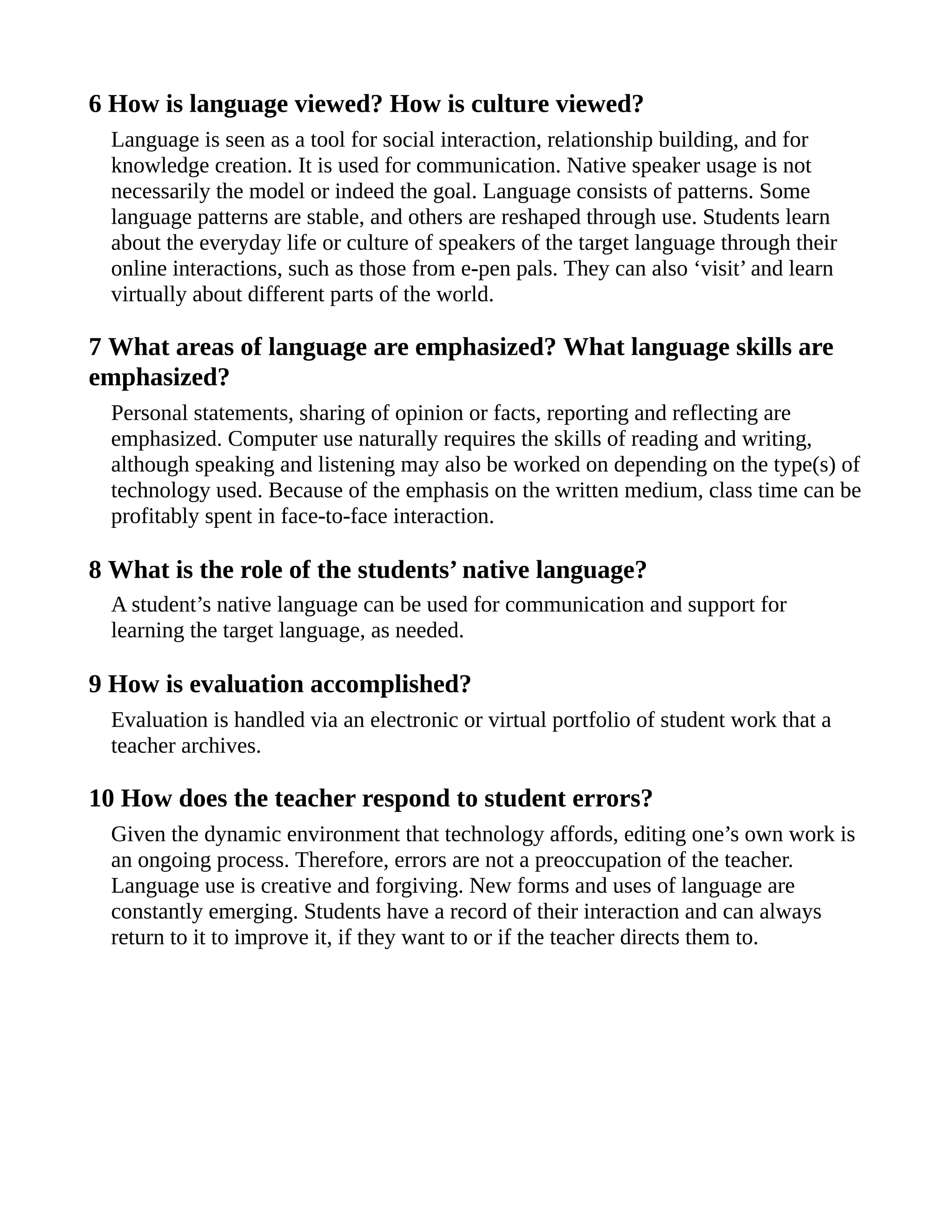 6 How is language viewed? How is culture viewed?
Language is seen as a tool for social interaction, relationship building, and for
knowledge creation. It is used for communication. Native speaker usage is not
necessarily the model or indeed the goal. Language consists of patterns. Some
language patterns are stable, and others are reshaped through use. Students learn
about the everyday life or culture of speakers of the target language through their
online interactions, such as those from e-pen pals. They can also ‘visit’ and learn
virtually about different parts of the world.
7 What areas of language are emphasized? What language skills are
emphasized?
Personal statements, sharing of opinion or facts, reporting and reflecting are
emphasized. Computer use naturally requires the skills of reading and writing,
although speaking and listening may also be worked on depending on the type(s) of
technology used. Because of the emphasis on the written medium, class time can be
profitably spent in face-to-face interaction.
8 What is the role of the students’ native language?
A student’s native language can be used for communication and support for
learning the target language, as needed.
9 How is evaluation accomplished?
Evaluation is handled via an electronic or virtual portfolio of student work that a
teacher archives.
10 How does the teacher respond to student errors?
Given the dynamic environment that technology affords, editing one’s own work is
an ongoing process. Therefore, errors are not a preoccupation of the teacher.
Language use is creative and forgiving. New forms and uses of language are
constantly emerging. Students have a record of their interaction and can always
return to it to improve it, if they want to or if the teacher directs them to.
 