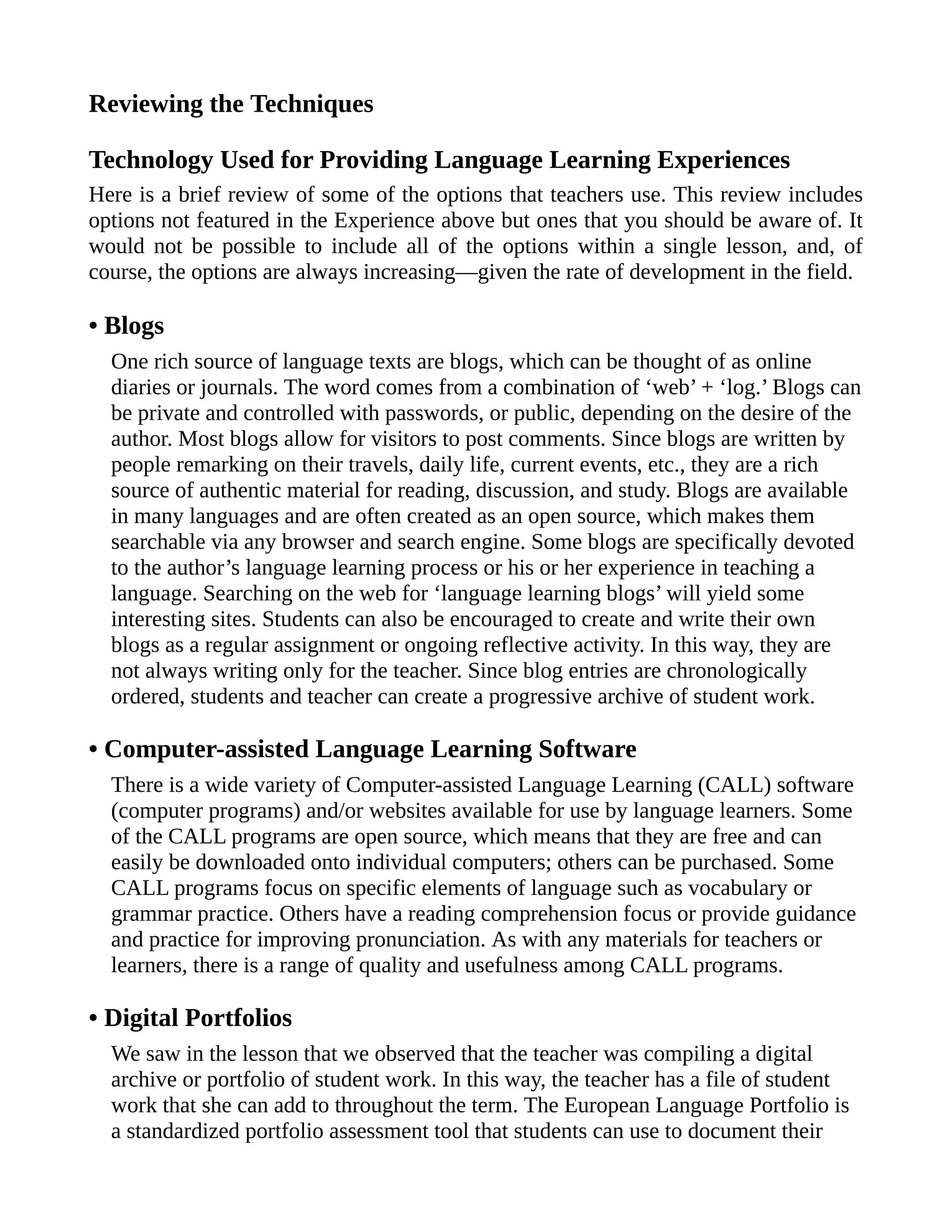 Reviewing the Techniques
Technology Used for Providing Language Learning Experiences
Here is a brief review of some of the options that teachers use. This review includes
options not featured in the Experience above but ones that you should be aware of. It
would not be possible to include all of the options within a single lesson, and, of
course, the options are always increasing—given the rate of development in the field.
• Blogs
One rich source of language texts are blogs, which can be thought of as online
diaries or journals. The word comes from a combination of ‘web’ + ‘log.’ Blogs can
be private and controlled with passwords, or public, depending on the desire of the
author. Most blogs allow for visitors to post comments. Since blogs are written by
people remarking on their travels, daily life, current events, etc., they are a rich
source of authentic material for reading, discussion, and study. Blogs are available
in many languages and are often created as an open source, which makes them
searchable via any browser and search engine. Some blogs are specifically devoted
to the author’s language learning process or his or her experience in teaching a
language. Searching on the web for ‘language learning blogs’ will yield some
interesting sites. Students can also be encouraged to create and write their own
blogs as a regular assignment or ongoing reflective activity. In this way, they are
not always writing only for the teacher. Since blog entries are chronologically
ordered, students and teacher can create a progressive archive of student work.
• Computer-assisted Language Learning Software
There is a wide variety of Computer-assisted Language Learning (CALL) software
(computer programs) and/or websites available for use by language learners. Some
of the CALL programs are open source, which means that they are free and can
easily be downloaded onto individual computers; others can be purchased. Some
CALL programs focus on specific elements of language such as vocabulary or
grammar practice. Others have a reading comprehension focus or provide guidance
and practice for improving pronunciation. As with any materials for teachers or
learners, there is a range of quality and usefulness among CALL programs.
• Digital Portfolios
We saw in the lesson that we observed that the teacher was compiling a digital
archive or portfolio of student work. In this way, the teacher has a file of student
work that she can add to throughout the term. The European Language Portfolio is
a standardized portfolio assessment tool that students can use to document their
 
