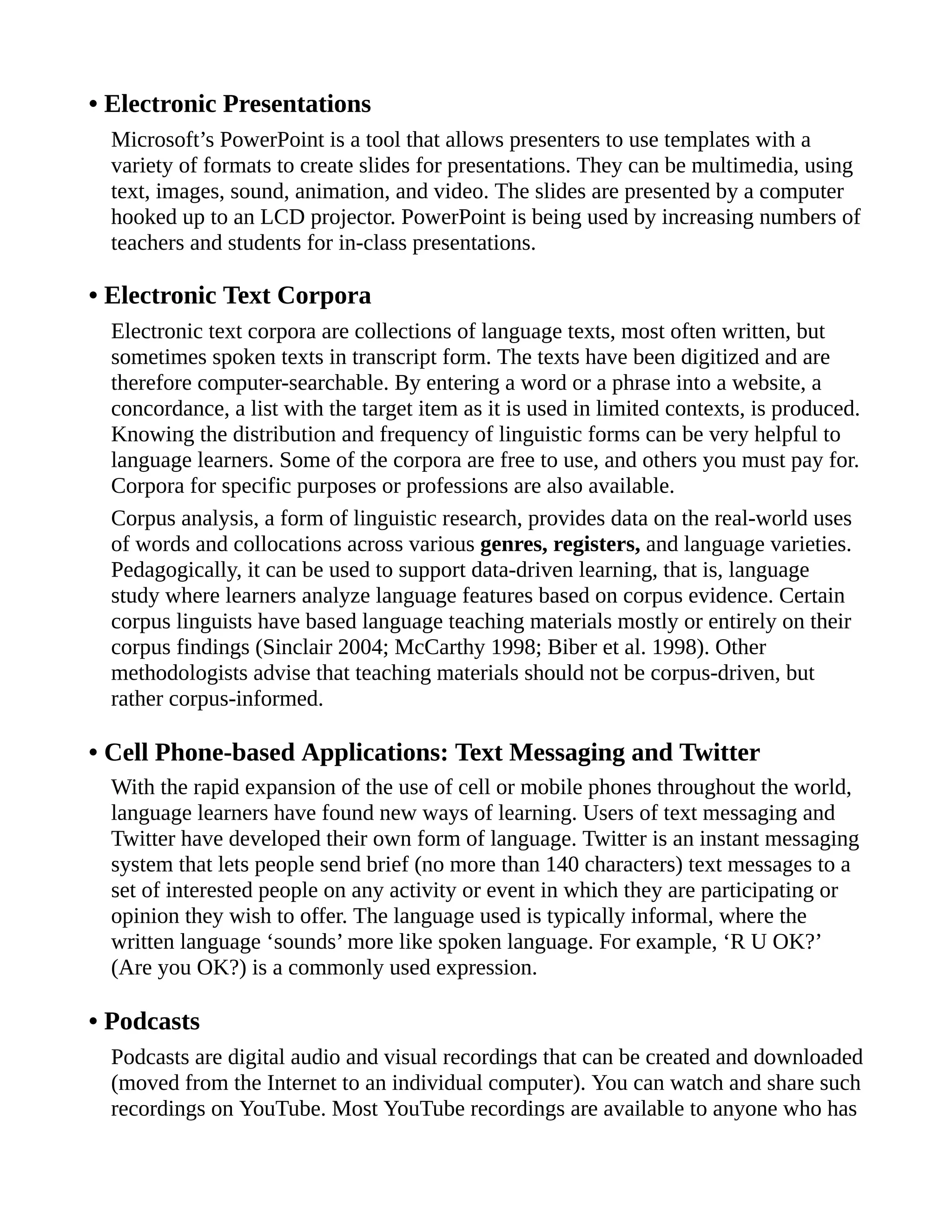• Electronic Presentations
Microsoft’s PowerPoint is a tool that allows presenters to use templates with a
variety of formats to create slides for presentations. They can be multimedia, using
text, images, sound, animation, and video. The slides are presented by a computer
hooked up to an LCD projector. PowerPoint is being used by increasing numbers of
teachers and students for in-class presentations.
• Electronic Text Corpora
Electronic text corpora are collections of language texts, most often written, but
sometimes spoken texts in transcript form. The texts have been digitized and are
therefore computer-searchable. By entering a word or a phrase into a website, a
concordance, a list with the target item as it is used in limited contexts, is produced.
Knowing the distribution and frequency of linguistic forms can be very helpful to
language learners. Some of the corpora are free to use, and others you must pay for.
Corpora for specific purposes or professions are also available.
Corpus analysis, a form of linguistic research, provides data on the real-world uses
of words and collocations across various genres, registers, and language varieties.
Pedagogically, it can be used to support data-driven learning, that is, language
study where learners analyze language features based on corpus evidence. Certain
corpus linguists have based language teaching materials mostly or entirely on their
corpus findings (Sinclair 2004; McCarthy 1998; Biber et al. 1998). Other
methodologists advise that teaching materials should not be corpus-driven, but
rather corpus-informed.
• Cell Phone-based Applications: Text Messaging and Twitter
With the rapid expansion of the use of cell or mobile phones throughout the world,
language learners have found new ways of learning. Users of text messaging and
Twitter have developed their own form of language. Twitter is an instant messaging
system that lets people send brief (no more than 140 characters) text messages to a
set of interested people on any activity or event in which they are participating or
opinion they wish to offer. The language used is typically informal, where the
written language ‘sounds’ more like spoken language. For example, ‘R U OK?’
(Are you OK?) is a commonly used expression.
• Podcasts
Podcasts are digital audio and visual recordings that can be created and downloaded
(moved from the Internet to an individual computer). You can watch and share such
recordings on YouTube. Most YouTube recordings are available to anyone who has
 