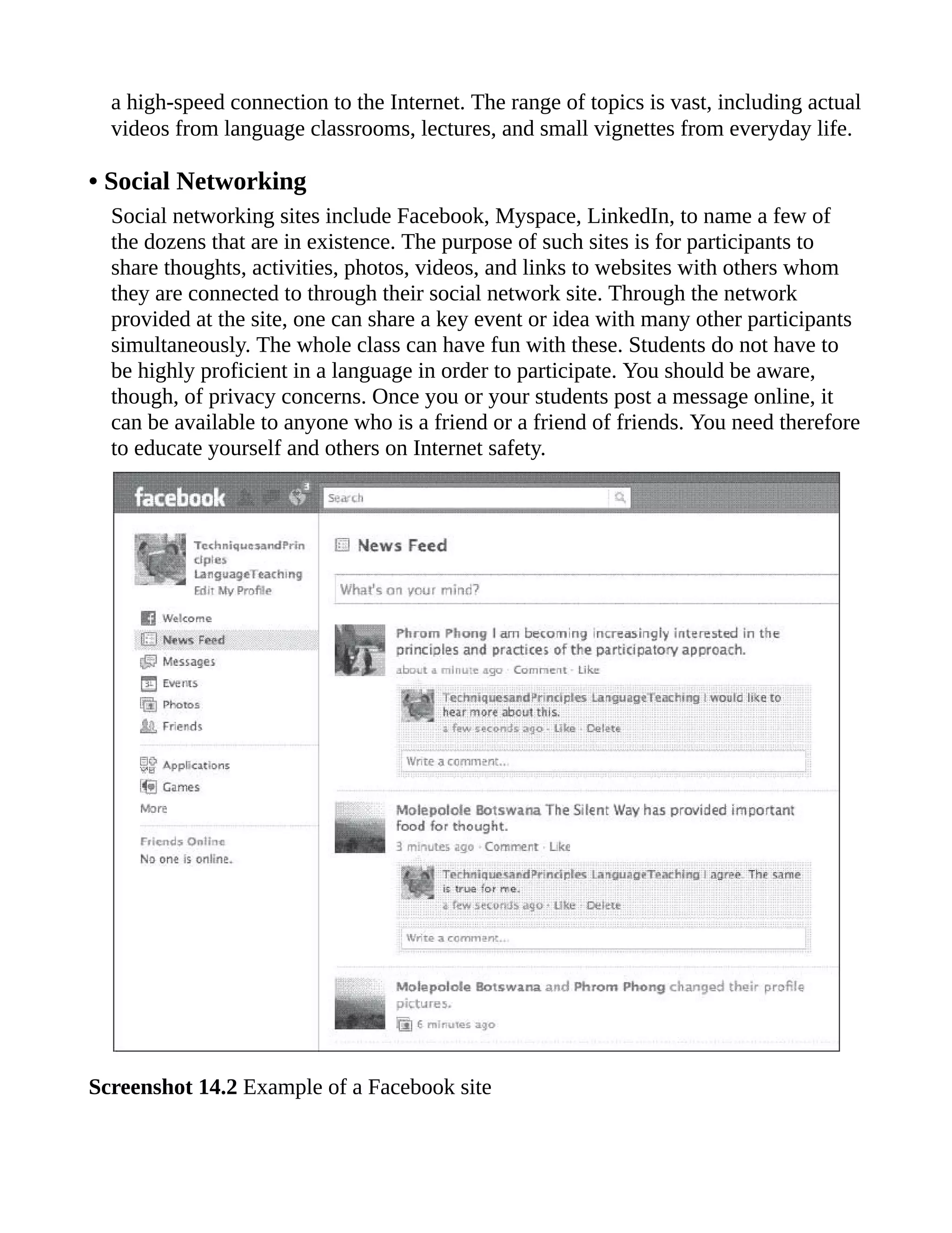 a high-speed connection to the Internet. The range of topics is vast, including actual
videos from language classrooms, lectures, and small vignettes from everyday life.
• Social Networking
Social networking sites include Facebook, Myspace, LinkedIn, to name a few of
the dozens that are in existence. The purpose of such sites is for participants to
share thoughts, activities, photos, videos, and links to websites with others whom
they are connected to through their social network site. Through the network
provided at the site, one can share a key event or idea with many other participants
simultaneously. The whole class can have fun with these. Students do not have to
be highly proficient in a language in order to participate. You should be aware,
though, of privacy concerns. Once you or your students post a message online, it
can be available to anyone who is a friend or a friend of friends. You need therefore
to educate yourself and others on Internet safety.
Screenshot 14.2 Example of a Facebook site
 