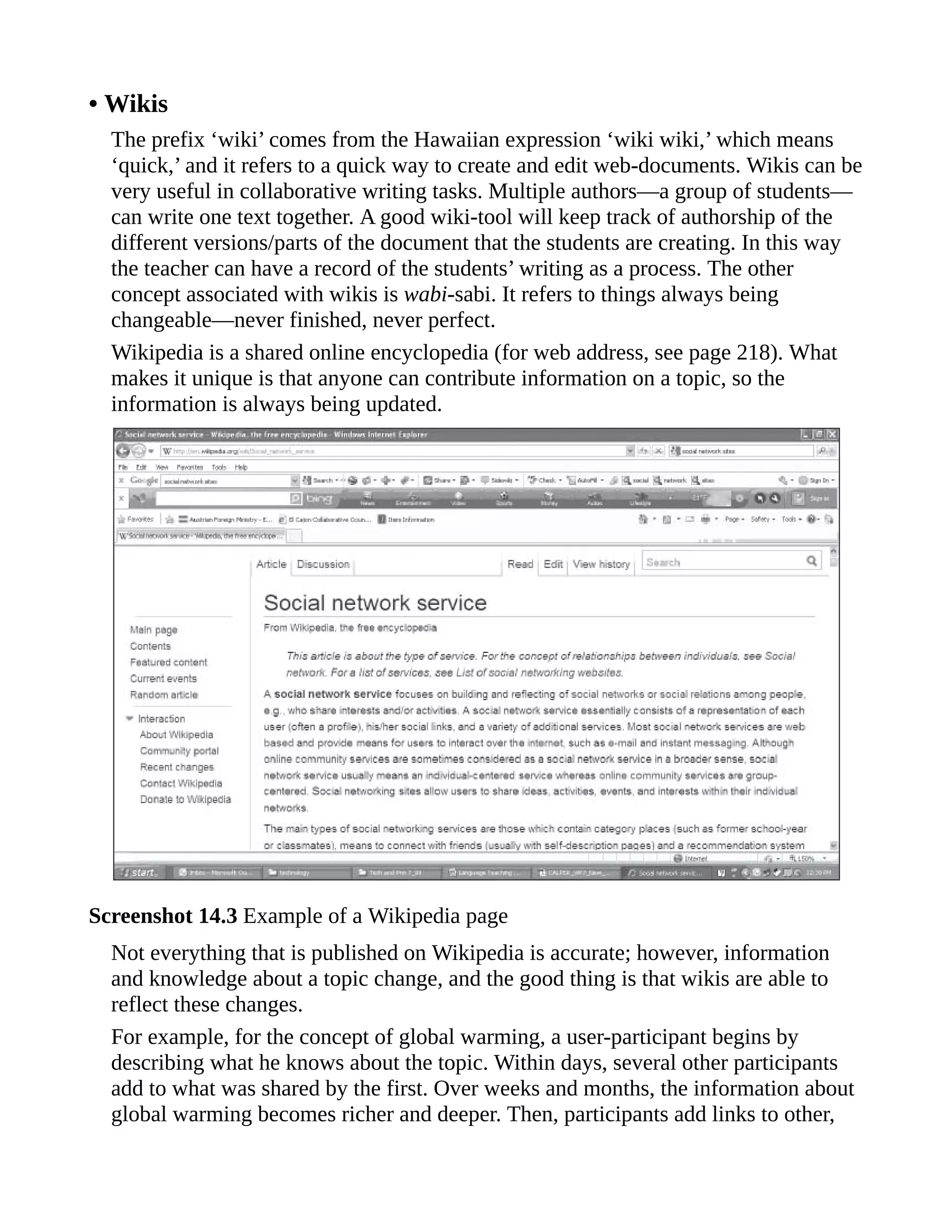 • Wikis
The prefix ‘wiki’ comes from the Hawaiian expression ‘wiki wiki,’ which means
‘quick,’ and it refers to a quick way to create and edit web-documents. Wikis can be
very useful in collaborative writing tasks. Multiple authors—a group of students—
can write one text together. A good wiki-tool will keep track of authorship of the
different versions/parts of the document that the students are creating. In this way
the teacher can have a record of the students’ writing as a process. The other
concept associated with wikis is wabi-sabi. It refers to things always being
changeable—never finished, never perfect.
Wikipedia is a shared online encyclopedia (for web address, see page 218). What
makes it unique is that anyone can contribute information on a topic, so the
information is always being updated.
Screenshot 14.3 Example of a Wikipedia page
Not everything that is published on Wikipedia is accurate; however, information
and knowledge about a topic change, and the good thing is that wikis are able to
reflect these changes.
For example, for the concept of global warming, a user-participant begins by
describing what he knows about the topic. Within days, several other participants
add to what was shared by the first. Over weeks and months, the information about
global warming becomes richer and deeper. Then, participants add links to other,
 