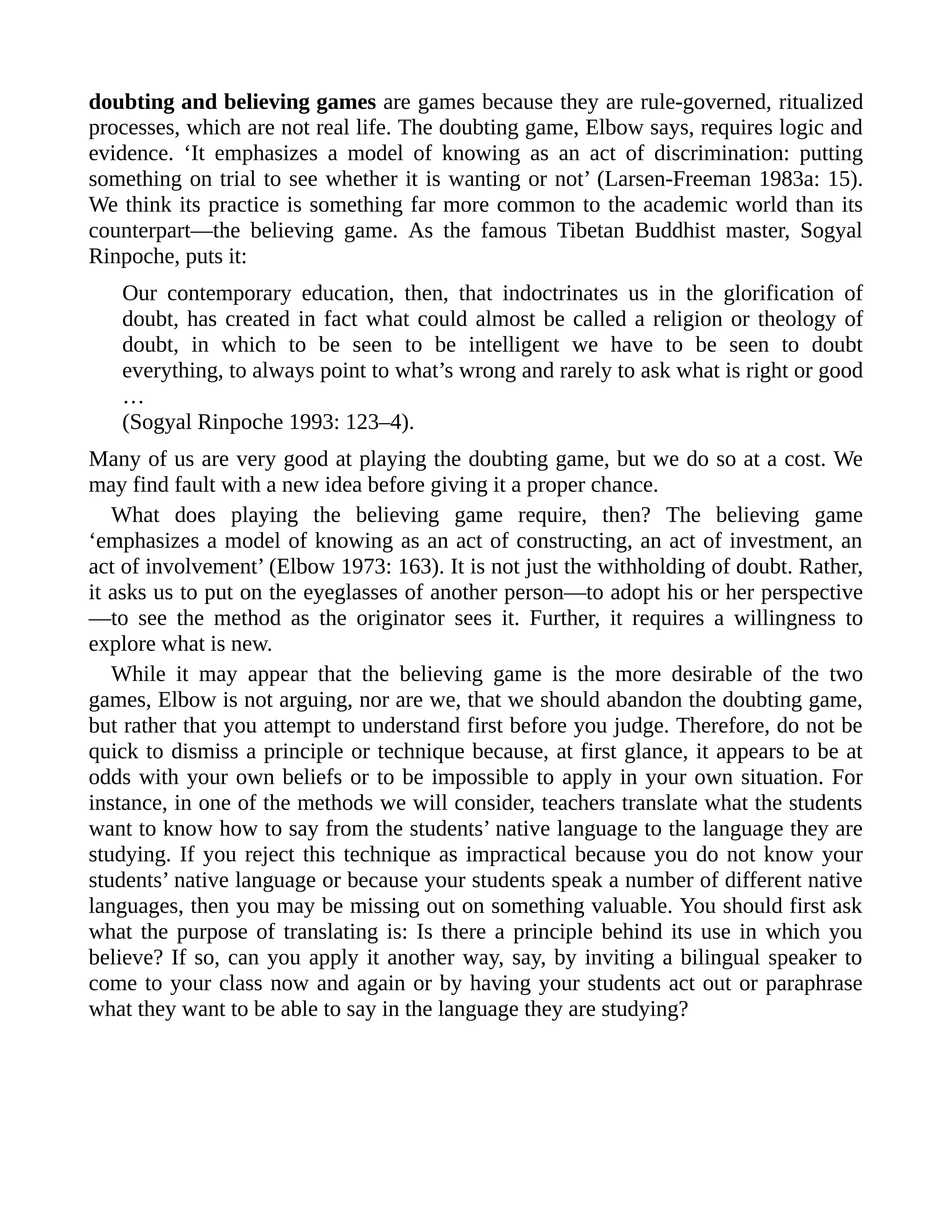 doubting and believing games are games because they are rule-governed, ritualized
processes, which are not real life. The doubting game, Elbow says, requires logic and
evidence. ‘It emphasizes a model of knowing as an act of discrimination: putting
something on trial to see whether it is wanting or not’ (Larsen-Freeman 1983a: 15).
We think its practice is something far more common to the academic world than its
counterpart—the believing game. As the famous Tibetan Buddhist master, Sogyal
Rinpoche, puts it:
Our contemporary education, then, that indoctrinates us in the glorification of
doubt, has created in fact what could almost be called a religion or theology of
doubt, in which to be seen to be intelligent we have to be seen to doubt
everything, to always point to what’s wrong and rarely to ask what is right or good
…
(Sogyal Rinpoche 1993: 123–4).
Many of us are very good at playing the doubting game, but we do so at a cost. We
may find fault with a new idea before giving it a proper chance.
What does playing the believing game require, then? The believing game
‘emphasizes a model of knowing as an act of constructing, an act of investment, an
act of involvement’ (Elbow 1973: 163). It is not just the withholding of doubt. Rather,
it asks us to put on the eyeglasses of another person—to adopt his or her perspective
—to see the method as the originator sees it. Further, it requires a willingness to
explore what is new.
While it may appear that the believing game is the more desirable of the two
games, Elbow is not arguing, nor are we, that we should abandon the doubting game,
but rather that you attempt to understand first before you judge. Therefore, do not be
quick to dismiss a principle or technique because, at first glance, it appears to be at
odds with your own beliefs or to be impossible to apply in your own situation. For
instance, in one of the methods we will consider, teachers translate what the students
want to know how to say from the students’ native language to the language they are
studying. If you reject this technique as impractical because you do not know your
students’ native language or because your students speak a number of different native
languages, then you may be missing out on something valuable. You should first ask
what the purpose of translating is: Is there a principle behind its use in which you
believe? If so, can you apply it another way, say, by inviting a bilingual speaker to
come to your class now and again or by having your students act out or paraphrase
what they want to be able to say in the language they are studying?
 
