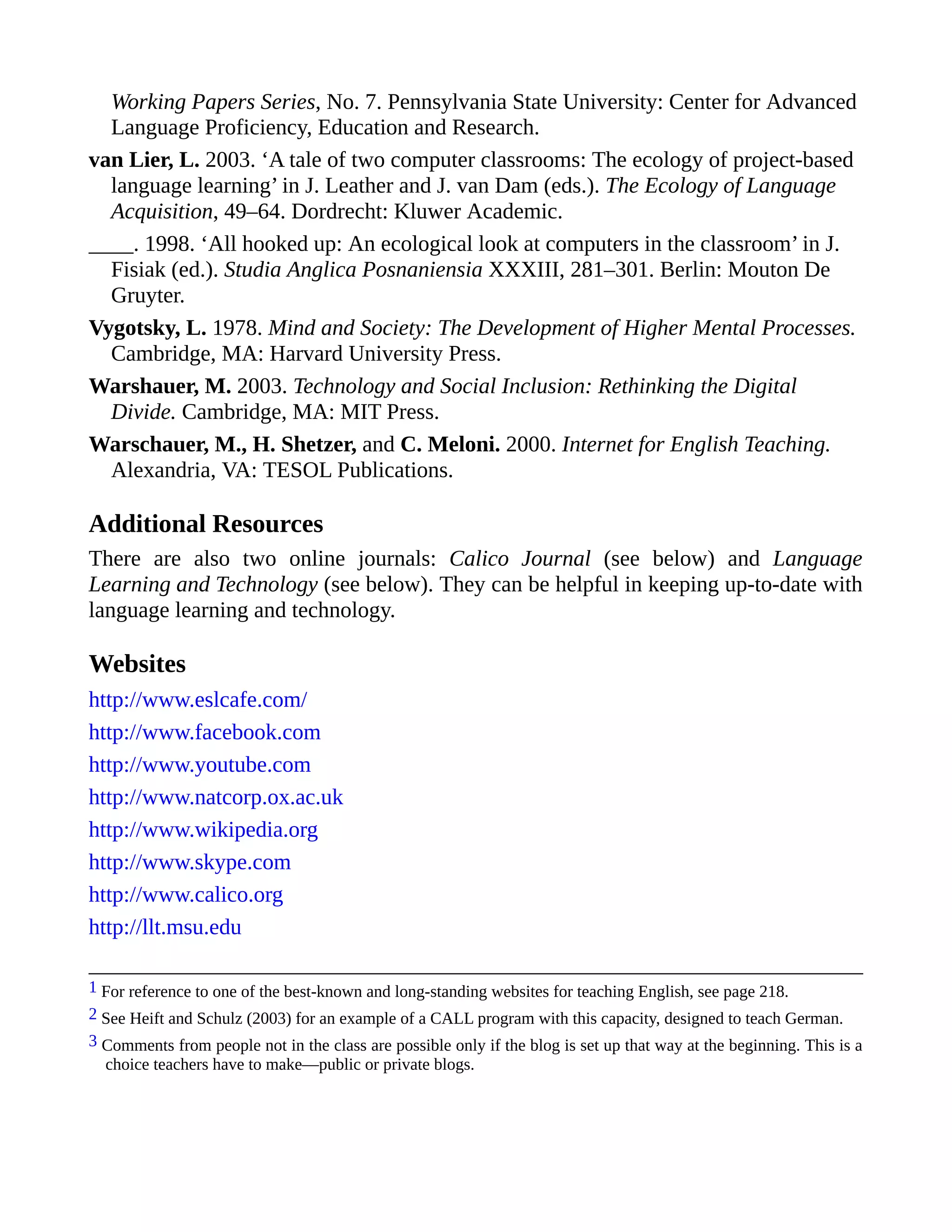 Working Papers Series, No. 7. Pennsylvania State University: Center for Advanced
Language Proficiency, Education and Research.
van Lier, L. 2003. ‘A tale of two computer classrooms: The ecology of project-based
language learning’ in J. Leather and J. van Dam (eds.). The Ecology of Language
Acquisition, 49–64. Dordrecht: Kluwer Academic.
____. 1998. ‘All hooked up: An ecological look at computers in the classroom’ in J.
Fisiak (ed.). Studia Anglica Posnaniensia XXXIII, 281–301. Berlin: Mouton De
Gruyter.
Vygotsky, L. 1978. Mind and Society: The Development of Higher Mental Processes.
Cambridge, MA: Harvard University Press.
Warshauer, M. 2003. Technology and Social Inclusion: Rethinking the Digital
Divide. Cambridge, MA: MIT Press.
Warschauer, M., H. Shetzer, and C. Meloni. 2000. Internet for English Teaching.
Alexandria, VA: TESOL Publications.
Additional Resources
There are also two online journals: Calico Journal (see below) and Language
Learning and Technology (see below). They can be helpful in keeping up-to-date with
language learning and technology.
Websites
http://www.eslcafe.com/
http://www.facebook.com
http://www.youtube.com
http://www.natcorp.ox.ac.uk
http://www.wikipedia.org
http://www.skype.com
http://www.calico.org
http://llt.msu.edu
1 For reference to one of the best-known and long-standing websites for teaching English, see page 218.
2 See Heift and Schulz (2003) for an example of a CALL program with this capacity, designed to teach German.
3 Comments from people not in the class are possible only if the blog is set up that way at the beginning. This is a
choice teachers have to make—public or private blogs.
 