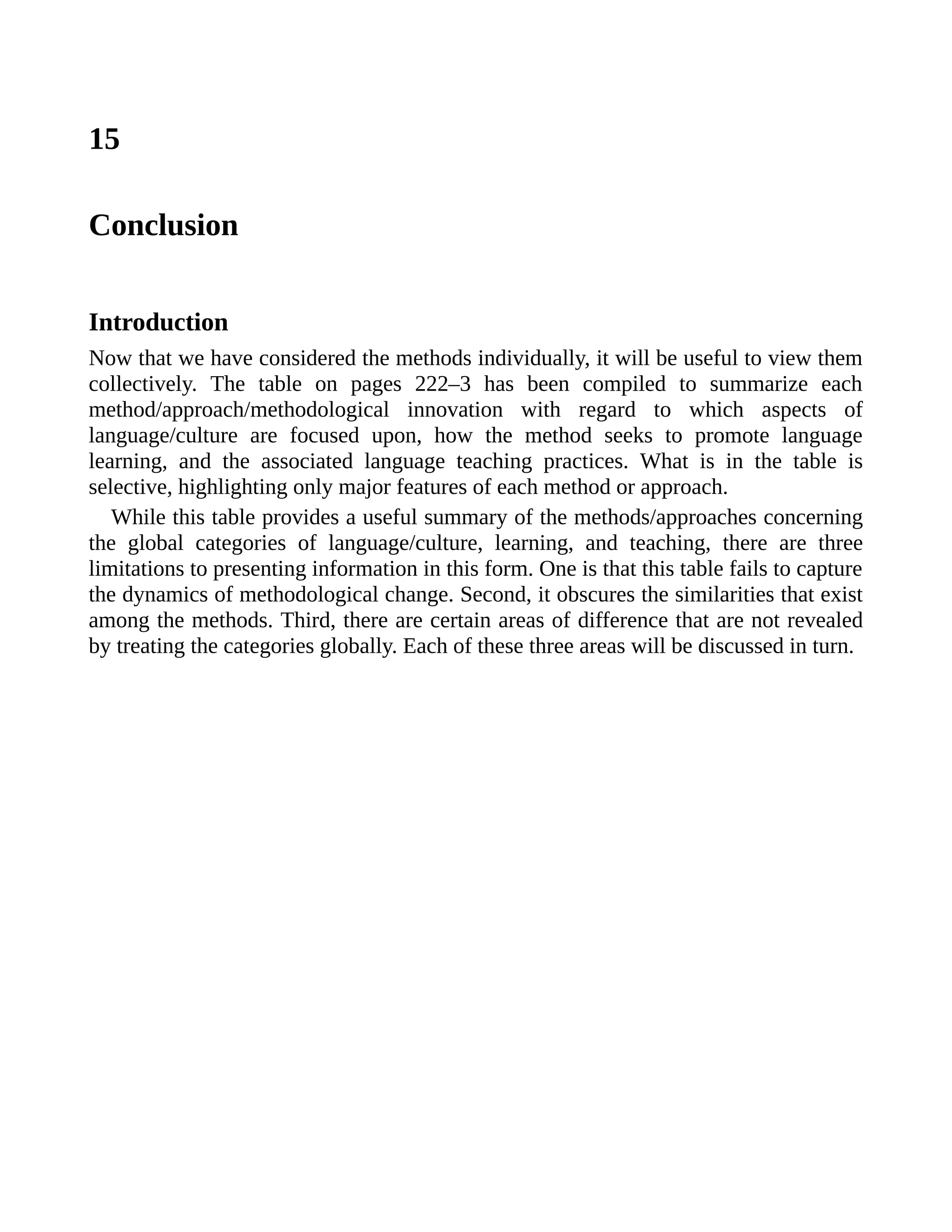 15
Conclusion
Introduction
Now that we have considered the methods individually, it will be useful to view them
collectively. The table on pages 222–3 has been compiled to summarize each
method/approach/methodological innovation with regard to which aspects of
language/culture are focused upon, how the method seeks to promote language
learning, and the associated language teaching practices. What is in the table is
selective, highlighting only major features of each method or approach.
While this table provides a useful summary of the methods/approaches concerning
the global categories of language/culture, learning, and teaching, there are three
limitations to presenting information in this form. One is that this table fails to capture
the dynamics of methodological change. Second, it obscures the similarities that exist
among the methods. Third, there are certain areas of difference that are not revealed
by treating the categories globally. Each of these three areas will be discussed in turn.
 