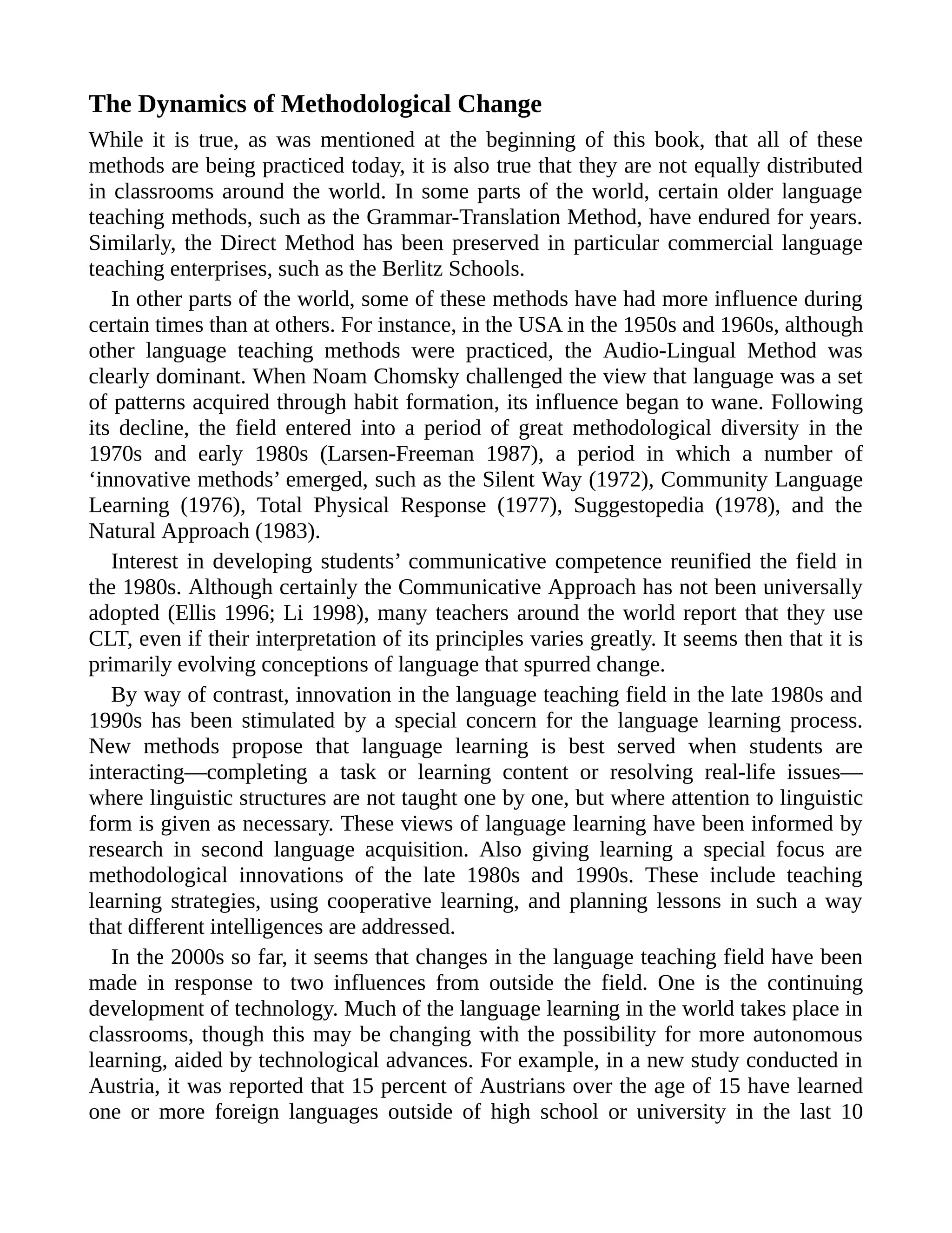 The Dynamics of Methodological Change
While it is true, as was mentioned at the beginning of this book, that all of these
methods are being practiced today, it is also true that they are not equally distributed
in classrooms around the world. In some parts of the world, certain older language
teaching methods, such as the Grammar-Translation Method, have endured for years.
Similarly, the Direct Method has been preserved in particular commercial language
teaching enterprises, such as the Berlitz Schools.
In other parts of the world, some of these methods have had more influence during
certain times than at others. For instance, in the USA in the 1950s and 1960s, although
other language teaching methods were practiced, the Audio-Lingual Method was
clearly dominant. When Noam Chomsky challenged the view that language was a set
of patterns acquired through habit formation, its influence began to wane. Following
its decline, the field entered into a period of great methodological diversity in the
1970s and early 1980s (Larsen-Freeman 1987), a period in which a number of
‘innovative methods’ emerged, such as the Silent Way (1972), Community Language
Learning (1976), Total Physical Response (1977), Suggestopedia (1978), and the
Natural Approach (1983).
Interest in developing students’ communicative competence reunified the field in
the 1980s. Although certainly the Communicative Approach has not been universally
adopted (Ellis 1996; Li 1998), many teachers around the world report that they use
CLT, even if their interpretation of its principles varies greatly. It seems then that it is
primarily evolving conceptions of language that spurred change.
By way of contrast, innovation in the language teaching field in the late 1980s and
1990s has been stimulated by a special concern for the language learning process.
New methods propose that language learning is best served when students are
interacting—completing a task or learning content or resolving real-life issues—
where linguistic structures are not taught one by one, but where attention to linguistic
form is given as necessary. These views of language learning have been informed by
research in second language acquisition. Also giving learning a special focus are
methodological innovations of the late 1980s and 1990s. These include teaching
learning strategies, using cooperative learning, and planning lessons in such a way
that different intelligences are addressed.
In the 2000s so far, it seems that changes in the language teaching field have been
made in response to two influences from outside the field. One is the continuing
development of technology. Much of the language learning in the world takes place in
classrooms, though this may be changing with the possibility for more autonomous
learning, aided by technological advances. For example, in a new study conducted in
Austria, it was reported that 15 percent of Austrians over the age of 15 have learned
one or more foreign languages outside of high school or university in the last 10
 