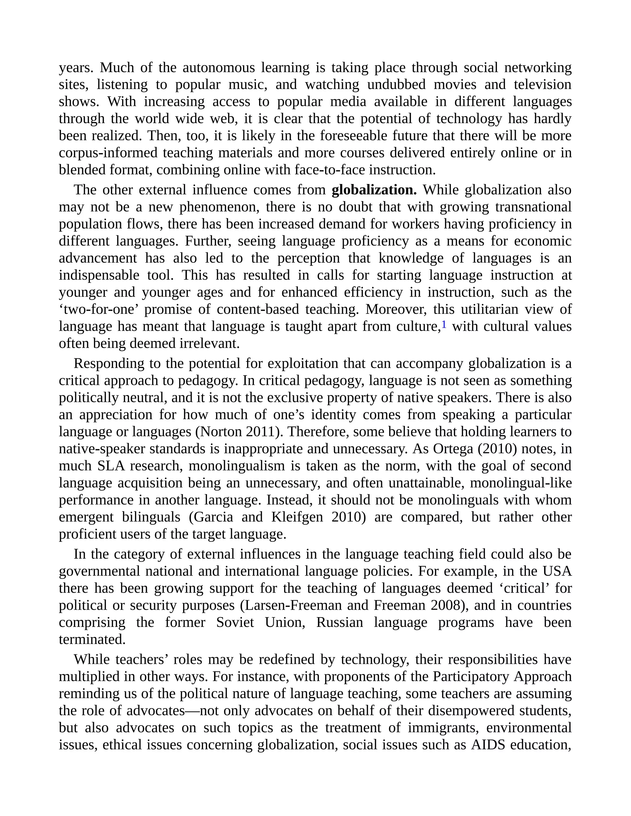 years. Much of the autonomous learning is taking place through social networking
sites, listening to popular music, and watching undubbed movies and television
shows. With increasing access to popular media available in different languages
through the world wide web, it is clear that the potential of technology has hardly
been realized. Then, too, it is likely in the foreseeable future that there will be more
corpus-informed teaching materials and more courses delivered entirely online or in
blended format, combining online with face-to-face instruction.
The other external influence comes from globalization. While globalization also
may not be a new phenomenon, there is no doubt that with growing transnational
population flows, there has been increased demand for workers having proficiency in
different languages. Further, seeing language proficiency as a means for economic
advancement has also led to the perception that knowledge of languages is an
indispensable tool. This has resulted in calls for starting language instruction at
younger and younger ages and for enhanced efficiency in instruction, such as the
‘two-for-one’ promise of content-based teaching. Moreover, this utilitarian view of
language has meant that language is taught apart from culture,1 with cultural values
often being deemed irrelevant.
Responding to the potential for exploitation that can accompany globalization is a
critical approach to pedagogy. In critical pedagogy, language is not seen as something
politically neutral, and it is not the exclusive property of native speakers. There is also
an appreciation for how much of one’s identity comes from speaking a particular
language or languages (Norton 2011). Therefore, some believe that holding learners to
native-speaker standards is inappropriate and unnecessary. As Ortega (2010) notes, in
much SLA research, monolingualism is taken as the norm, with the goal of second
language acquisition being an unnecessary, and often unattainable, monolingual-like
performance in another language. Instead, it should not be monolinguals with whom
emergent bilinguals (Garcia and Kleifgen 2010) are compared, but rather other
proficient users of the target language.
In the category of external influences in the language teaching field could also be
governmental national and international language policies. For example, in the USA
there has been growing support for the teaching of languages deemed ‘critical’ for
political or security purposes (Larsen-Freeman and Freeman 2008), and in countries
comprising the former Soviet Union, Russian language programs have been
terminated.
While teachers’ roles may be redefined by technology, their responsibilities have
multiplied in other ways. For instance, with proponents of the Participatory Approach
reminding us of the political nature of language teaching, some teachers are assuming
the role of advocates—not only advocates on behalf of their disempowered students,
but also advocates on such topics as the treatment of immigrants, environmental
issues, ethical issues concerning globalization, social issues such as AIDS education,
 