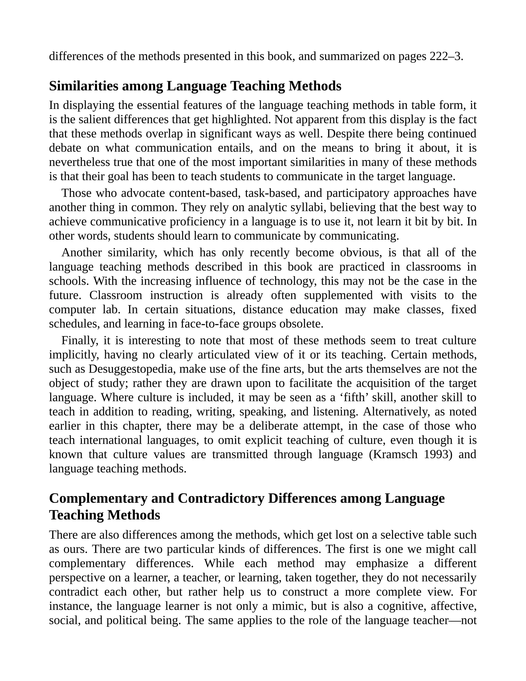 differences of the methods presented in this book, and summarized on pages 222–3.
Similarities among Language Teaching Methods
In displaying the essential features of the language teaching methods in table form, it
is the salient differences that get highlighted. Not apparent from this display is the fact
that these methods overlap in significant ways as well. Despite there being continued
debate on what communication entails, and on the means to bring it about, it is
nevertheless true that one of the most important similarities in many of these methods
is that their goal has been to teach students to communicate in the target language.
Those who advocate content-based, task-based, and participatory approaches have
another thing in common. They rely on analytic syllabi, believing that the best way to
achieve communicative proficiency in a language is to use it, not learn it bit by bit. In
other words, students should learn to communicate by communicating.
Another similarity, which has only recently become obvious, is that all of the
language teaching methods described in this book are practiced in classrooms in
schools. With the increasing influence of technology, this may not be the case in the
future. Classroom instruction is already often supplemented with visits to the
computer lab. In certain situations, distance education may make classes, fixed
schedules, and learning in face-to-face groups obsolete.
Finally, it is interesting to note that most of these methods seem to treat culture
implicitly, having no clearly articulated view of it or its teaching. Certain methods,
such as Desuggestopedia, make use of the fine arts, but the arts themselves are not the
object of study; rather they are drawn upon to facilitate the acquisition of the target
language. Where culture is included, it may be seen as a ‘fifth’ skill, another skill to
teach in addition to reading, writing, speaking, and listening. Alternatively, as noted
earlier in this chapter, there may be a deliberate attempt, in the case of those who
teach international languages, to omit explicit teaching of culture, even though it is
known that culture values are transmitted through language (Kramsch 1993) and
language teaching methods.
Complementary and Contradictory Differences among Language
Teaching Methods
There are also differences among the methods, which get lost on a selective table such
as ours. There are two particular kinds of differences. The first is one we might call
complementary differences. While each method may emphasize a different
perspective on a learner, a teacher, or learning, taken together, they do not necessarily
contradict each other, but rather help us to construct a more complete view. For
instance, the language learner is not only a mimic, but is also a cognitive, affective,
social, and political being. The same applies to the role of the language teacher—not
 