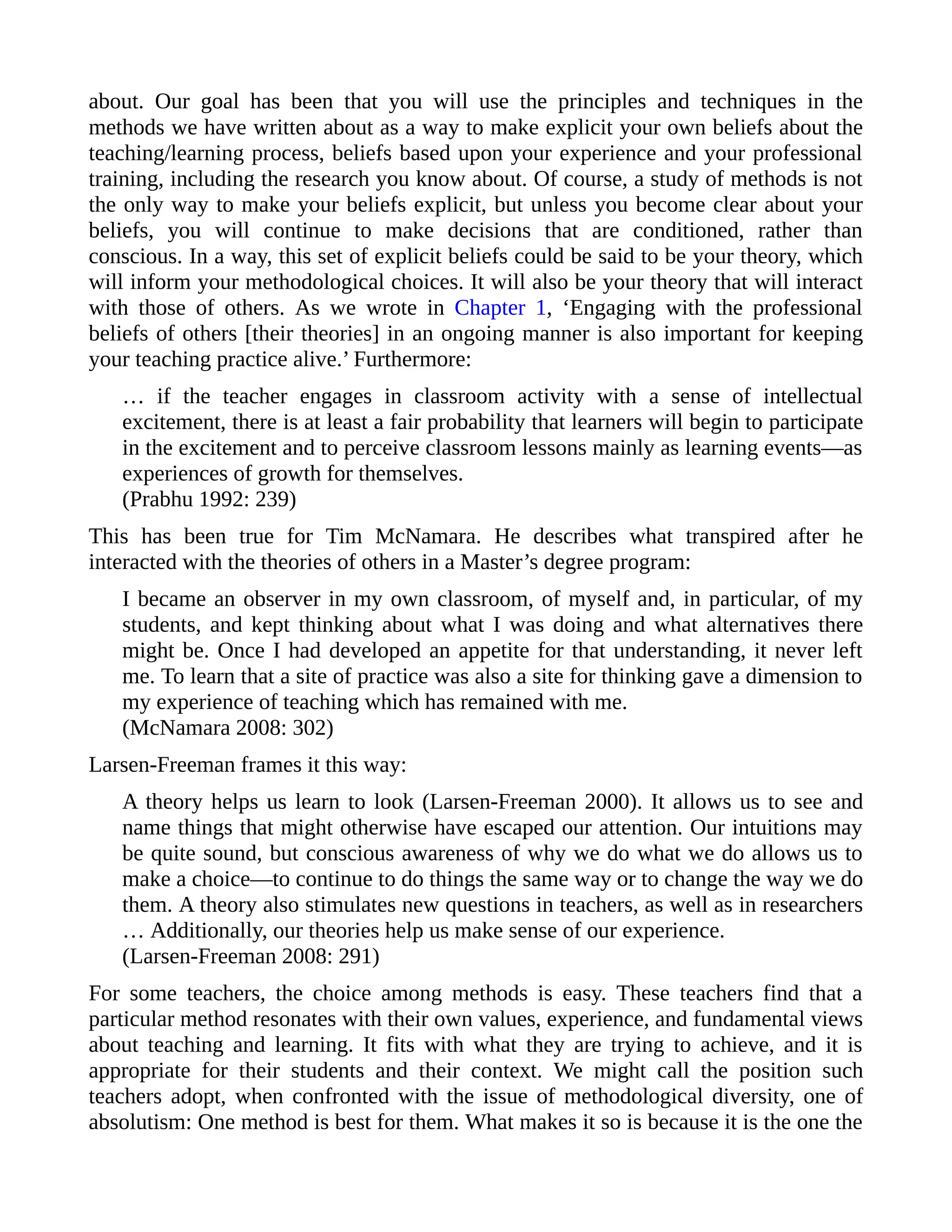 about. Our goal has been that you will use the principles and techniques in the
methods we have written about as a way to make explicit your own beliefs about the
teaching/learning process, beliefs based upon your experience and your professional
training, including the research you know about. Of course, a study of methods is not
the only way to make your beliefs explicit, but unless you become clear about your
beliefs, you will continue to make decisions that are conditioned, rather than
conscious. In a way, this set of explicit beliefs could be said to be your theory, which
will inform your methodological choices. It will also be your theory that will interact
with those of others. As we wrote in Chapter 1, ‘Engaging with the professional
beliefs of others [their theories] in an ongoing manner is also important for keeping
your teaching practice alive.’ Furthermore:
… if the teacher engages in classroom activity with a sense of intellectual
excitement, there is at least a fair probability that learners will begin to participate
in the excitement and to perceive classroom lessons mainly as learning events—as
experiences of growth for themselves.
(Prabhu 1992: 239)
This has been true for Tim McNamara. He describes what transpired after he
interacted with the theories of others in a Master’s degree program:
I became an observer in my own classroom, of myself and, in particular, of my
students, and kept thinking about what I was doing and what alternatives there
might be. Once I had developed an appetite for that understanding, it never left
me. To learn that a site of practice was also a site for thinking gave a dimension to
my experience of teaching which has remained with me.
(McNamara 2008: 302)
Larsen-Freeman frames it this way:
A theory helps us learn to look (Larsen-Freeman 2000). It allows us to see and
name things that might otherwise have escaped our attention. Our intuitions may
be quite sound, but conscious awareness of why we do what we do allows us to
make a choice—to continue to do things the same way or to change the way we do
them. A theory also stimulates new questions in teachers, as well as in researchers
… Additionally, our theories help us make sense of our experience.
(Larsen-Freeman 2008: 291)
For some teachers, the choice among methods is easy. These teachers find that a
particular method resonates with their own values, experience, and fundamental views
about teaching and learning. It fits with what they are trying to achieve, and it is
appropriate for their students and their context. We might call the position such
teachers adopt, when confronted with the issue of methodological diversity, one of
absolutism: One method is best for them. What makes it so is because it is the one the
 