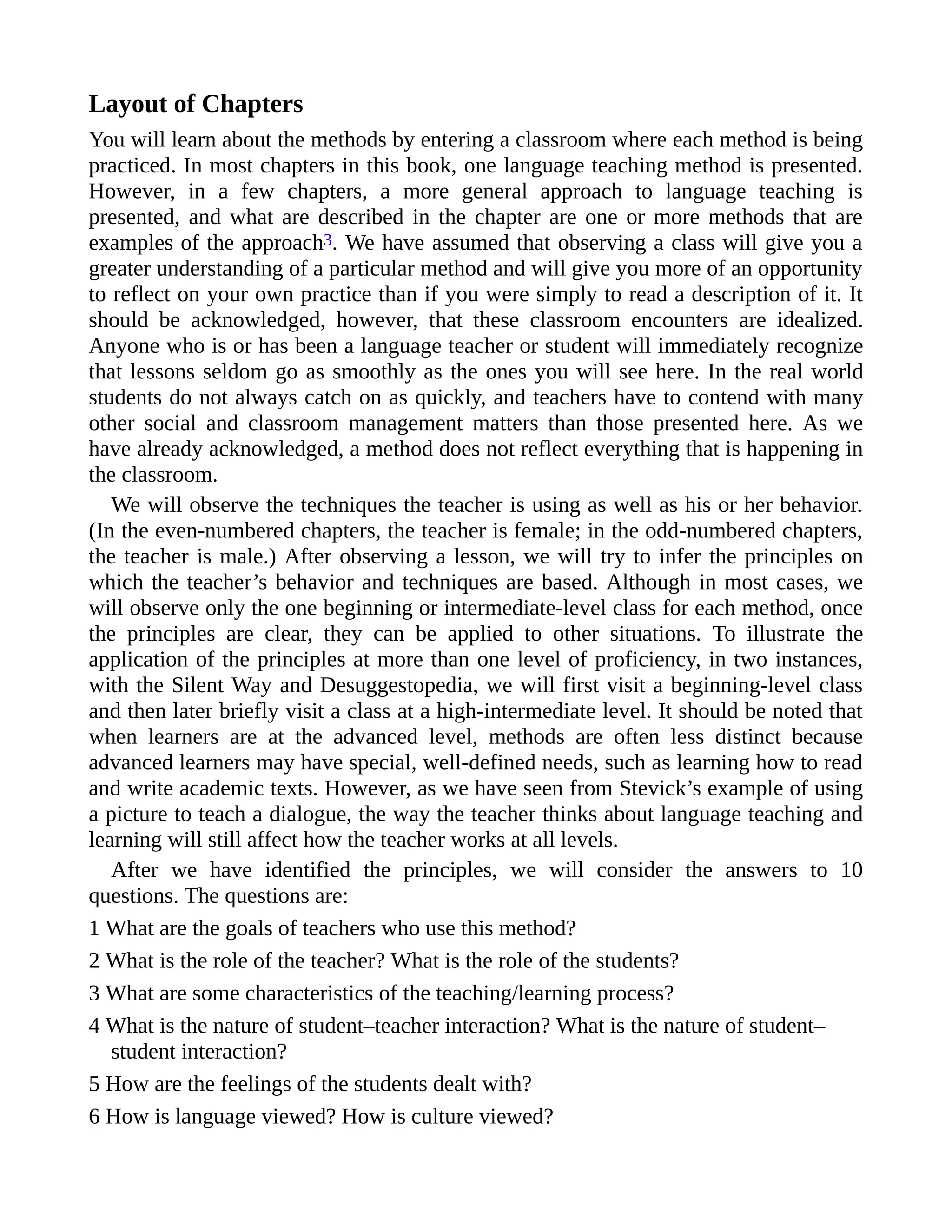 Layout of Chapters
You will learn about the methods by entering a classroom where each method is being
practiced. In most chapters in this book, one language teaching method is presented.
However, in a few chapters, a more general approach to language teaching is
presented, and what are described in the chapter are one or more methods that are
examples of the approach3. We have assumed that observing a class will give you a
greater understanding of a particular method and will give you more of an opportunity
to reflect on your own practice than if you were simply to read a description of it. It
should be acknowledged, however, that these classroom encounters are idealized.
Anyone who is or has been a language teacher or student will immediately recognize
that lessons seldom go as smoothly as the ones you will see here. In the real world
students do not always catch on as quickly, and teachers have to contend with many
other social and classroom management matters than those presented here. As we
have already acknowledged, a method does not reflect everything that is happening in
the classroom.
We will observe the techniques the teacher is using as well as his or her behavior.
(In the even-numbered chapters, the teacher is female; in the odd-numbered chapters,
the teacher is male.) After observing a lesson, we will try to infer the principles on
which the teacher’s behavior and techniques are based. Although in most cases, we
will observe only the one beginning or intermediate-level class for each method, once
the principles are clear, they can be applied to other situations. To illustrate the
application of the principles at more than one level of proficiency, in two instances,
with the Silent Way and Desuggestopedia, we will first visit a beginning-level class
and then later briefly visit a class at a high-intermediate level. It should be noted that
when learners are at the advanced level, methods are often less distinct because
advanced learners may have special, well-defined needs, such as learning how to read
and write academic texts. However, as we have seen from Stevick’s example of using
a picture to teach a dialogue, the way the teacher thinks about language teaching and
learning will still affect how the teacher works at all levels.
After we have identified the principles, we will consider the answers to 10
questions. The questions are:
1 What are the goals of teachers who use this method?
2 What is the role of the teacher? What is the role of the students?
3 What are some characteristics of the teaching/learning process?
4 What is the nature of student–teacher interaction? What is the nature of student–
student interaction?
5 How are the feelings of the students dealt with?
6 How is language viewed? How is culture viewed?
 