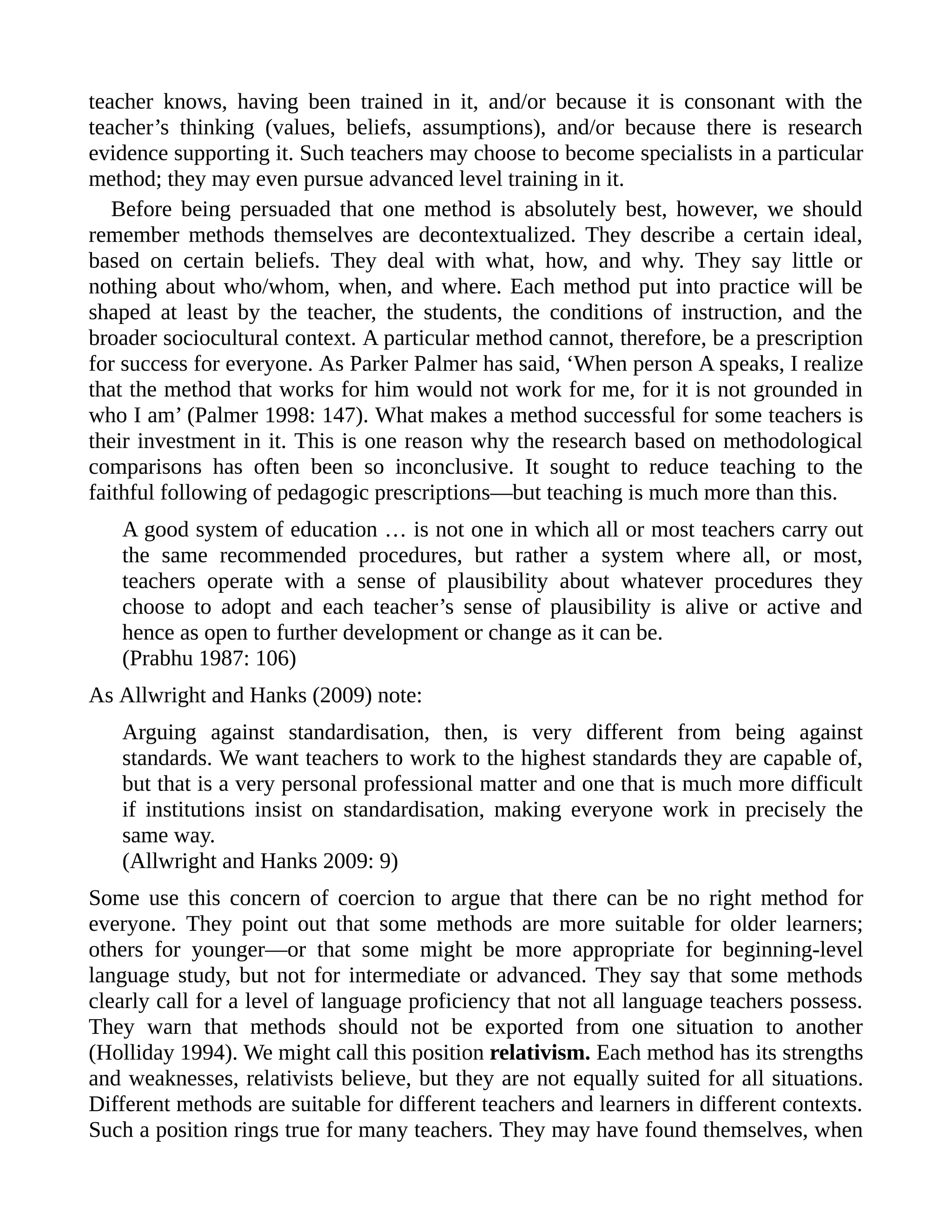 teacher knows, having been trained in it, and/or because it is consonant with the
teacher’s thinking (values, beliefs, assumptions), and/or because there is research
evidence supporting it. Such teachers may choose to become specialists in a particular
method; they may even pursue advanced level training in it.
Before being persuaded that one method is absolutely best, however, we should
remember methods themselves are decontextualized. They describe a certain ideal,
based on certain beliefs. They deal with what, how, and why. They say little or
nothing about who/whom, when, and where. Each method put into practice will be
shaped at least by the teacher, the students, the conditions of instruction, and the
broader sociocultural context. A particular method cannot, therefore, be a prescription
for success for everyone. As Parker Palmer has said, ‘When person A speaks, I realize
that the method that works for him would not work for me, for it is not grounded in
who I am’ (Palmer 1998: 147). What makes a method successful for some teachers is
their investment in it. This is one reason why the research based on methodological
comparisons has often been so inconclusive. It sought to reduce teaching to the
faithful following of pedagogic prescriptions—but teaching is much more than this.
A good system of education … is not one in which all or most teachers carry out
the same recommended procedures, but rather a system where all, or most,
teachers operate with a sense of plausibility about whatever procedures they
choose to adopt and each teacher’s sense of plausibility is alive or active and
hence as open to further development or change as it can be.
(Prabhu 1987: 106)
As Allwright and Hanks (2009) note:
Arguing against standardisation, then, is very different from being against
standards. We want teachers to work to the highest standards they are capable of,
but that is a very personal professional matter and one that is much more difficult
if institutions insist on standardisation, making everyone work in precisely the
same way.
(Allwright and Hanks 2009: 9)
Some use this concern of coercion to argue that there can be no right method for
everyone. They point out that some methods are more suitable for older learners;
others for younger—or that some might be more appropriate for beginning-level
language study, but not for intermediate or advanced. They say that some methods
clearly call for a level of language proficiency that not all language teachers possess.
They warn that methods should not be exported from one situation to another
(Holliday 1994). We might call this position relativism. Each method has its strengths
and weaknesses, relativists believe, but they are not equally suited for all situations.
Different methods are suitable for different teachers and learners in different contexts.
Such a position rings true for many teachers. They may have found themselves, when
 