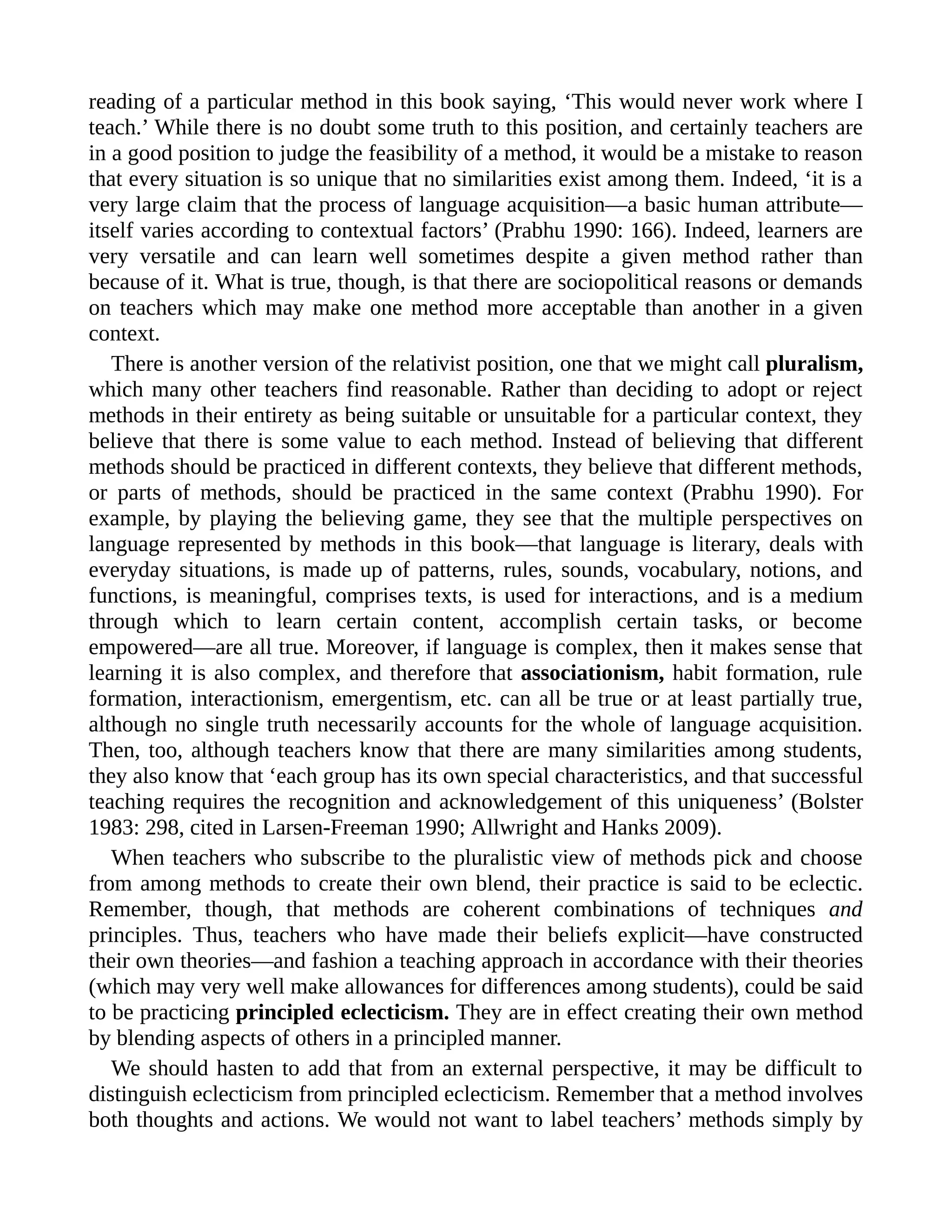 reading of a particular method in this book saying, ‘This would never work where I
teach.’ While there is no doubt some truth to this position, and certainly teachers are
in a good position to judge the feasibility of a method, it would be a mistake to reason
that every situation is so unique that no similarities exist among them. Indeed, ‘it is a
very large claim that the process of language acquisition—a basic human attribute—
itself varies according to contextual factors’ (Prabhu 1990: 166). Indeed, learners are
very versatile and can learn well sometimes despite a given method rather than
because of it. What is true, though, is that there are sociopolitical reasons or demands
on teachers which may make one method more acceptable than another in a given
context.
There is another version of the relativist position, one that we might call pluralism,
which many other teachers find reasonable. Rather than deciding to adopt or reject
methods in their entirety as being suitable or unsuitable for a particular context, they
believe that there is some value to each method. Instead of believing that different
methods should be practiced in different contexts, they believe that different methods,
or parts of methods, should be practiced in the same context (Prabhu 1990). For
example, by playing the believing game, they see that the multiple perspectives on
language represented by methods in this book—that language is literary, deals with
everyday situations, is made up of patterns, rules, sounds, vocabulary, notions, and
functions, is meaningful, comprises texts, is used for interactions, and is a medium
through which to learn certain content, accomplish certain tasks, or become
empowered—are all true. Moreover, if language is complex, then it makes sense that
learning it is also complex, and therefore that associationism, habit formation, rule
formation, interactionism, emergentism, etc. can all be true or at least partially true,
although no single truth necessarily accounts for the whole of language acquisition.
Then, too, although teachers know that there are many similarities among students,
they also know that ‘each group has its own special characteristics, and that successful
teaching requires the recognition and acknowledgement of this uniqueness’ (Bolster
1983: 298, cited in Larsen-Freeman 1990; Allwright and Hanks 2009).
When teachers who subscribe to the pluralistic view of methods pick and choose
from among methods to create their own blend, their practice is said to be eclectic.
Remember, though, that methods are coherent combinations of techniques and
principles. Thus, teachers who have made their beliefs explicit—have constructed
their own theories—and fashion a teaching approach in accordance with their theories
(which may very well make allowances for differences among students), could be said
to be practicing principled eclecticism. They are in effect creating their own method
by blending aspects of others in a principled manner.
We should hasten to add that from an external perspective, it may be difficult to
distinguish eclecticism from principled eclecticism. Remember that a method involves
both thoughts and actions. We would not want to label teachers’ methods simply by
 