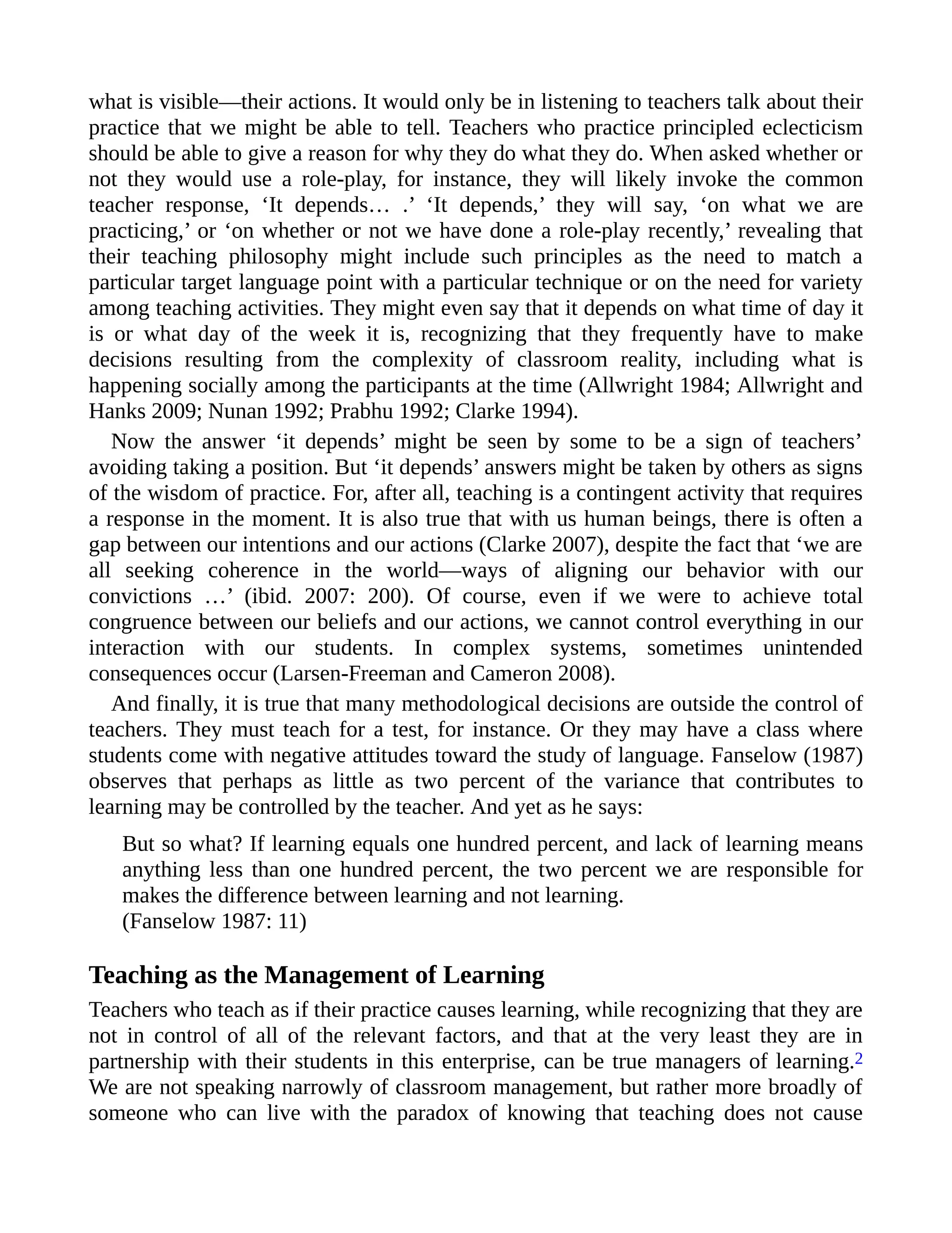 what is visible—their actions. It would only be in listening to teachers talk about their
practice that we might be able to tell. Teachers who practice principled eclecticism
should be able to give a reason for why they do what they do. When asked whether or
not they would use a role-play, for instance, they will likely invoke the common
teacher response, ‘It depends… .’ ‘It depends,’ they will say, ‘on what we are
practicing,’ or ‘on whether or not we have done a role-play recently,’ revealing that
their teaching philosophy might include such principles as the need to match a
particular target language point with a particular technique or on the need for variety
among teaching activities. They might even say that it depends on what time of day it
is or what day of the week it is, recognizing that they frequently have to make
decisions resulting from the complexity of classroom reality, including what is
happening socially among the participants at the time (Allwright 1984; Allwright and
Hanks 2009; Nunan 1992; Prabhu 1992; Clarke 1994).
Now the answer ‘it depends’ might be seen by some to be a sign of teachers’
avoiding taking a position. But ‘it depends’ answers might be taken by others as signs
of the wisdom of practice. For, after all, teaching is a contingent activity that requires
a response in the moment. It is also true that with us human beings, there is often a
gap between our intentions and our actions (Clarke 2007), despite the fact that ‘we are
all seeking coherence in the world—ways of aligning our behavior with our
convictions …’ (ibid. 2007: 200). Of course, even if we were to achieve total
congruence between our beliefs and our actions, we cannot control everything in our
interaction with our students. In complex systems, sometimes unintended
consequences occur (Larsen-Freeman and Cameron 2008).
And finally, it is true that many methodological decisions are outside the control of
teachers. They must teach for a test, for instance. Or they may have a class where
students come with negative attitudes toward the study of language. Fanselow (1987)
observes that perhaps as little as two percent of the variance that contributes to
learning may be controlled by the teacher. And yet as he says:
But so what? If learning equals one hundred percent, and lack of learning means
anything less than one hundred percent, the two percent we are responsible for
makes the difference between learning and not learning.
(Fanselow 1987: 11)
Teaching as the Management of Learning
Teachers who teach as if their practice causes learning, while recognizing that they are
not in control of all of the relevant factors, and that at the very least they are in
partnership with their students in this enterprise, can be true managers of learning.2
We are not speaking narrowly of classroom management, but rather more broadly of
someone who can live with the paradox of knowing that teaching does not cause
 