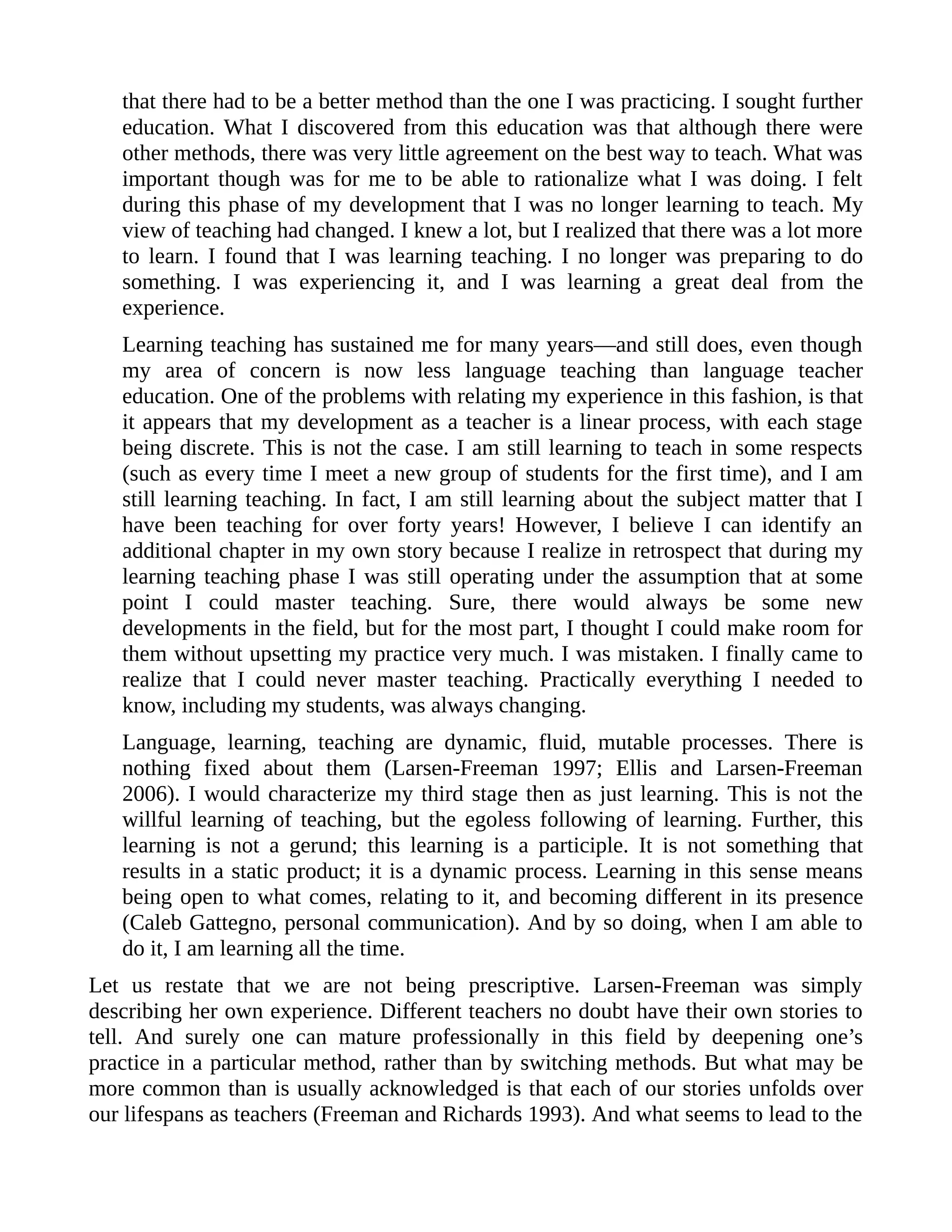 that there had to be a better method than the one I was practicing. I sought further
education. What I discovered from this education was that although there were
other methods, there was very little agreement on the best way to teach. What was
important though was for me to be able to rationalize what I was doing. I felt
during this phase of my development that I was no longer learning to teach. My
view of teaching had changed. I knew a lot, but I realized that there was a lot more
to learn. I found that I was learning teaching. I no longer was preparing to do
something. I was experiencing it, and I was learning a great deal from the
experience.
Learning teaching has sustained me for many years—and still does, even though
my area of concern is now less language teaching than language teacher
education. One of the problems with relating my experience in this fashion, is that
it appears that my development as a teacher is a linear process, with each stage
being discrete. This is not the case. I am still learning to teach in some respects
(such as every time I meet a new group of students for the first time), and I am
still learning teaching. In fact, I am still learning about the subject matter that I
have been teaching for over forty years! However, I believe I can identify an
additional chapter in my own story because I realize in retrospect that during my
learning teaching phase I was still operating under the assumption that at some
point I could master teaching. Sure, there would always be some new
developments in the field, but for the most part, I thought I could make room for
them without upsetting my practice very much. I was mistaken. I finally came to
realize that I could never master teaching. Practically everything I needed to
know, including my students, was always changing.
Language, learning, teaching are dynamic, fluid, mutable processes. There is
nothing fixed about them (Larsen-Freeman 1997; Ellis and Larsen-Freeman
2006). I would characterize my third stage then as just learning. This is not the
willful learning of teaching, but the egoless following of learning. Further, this
learning is not a gerund; this learning is a participle. It is not something that
results in a static product; it is a dynamic process. Learning in this sense means
being open to what comes, relating to it, and becoming different in its presence
(Caleb Gattegno, personal communication). And by so doing, when I am able to
do it, I am learning all the time.
Let us restate that we are not being prescriptive. Larsen-Freeman was simply
describing her own experience. Different teachers no doubt have their own stories to
tell. And surely one can mature professionally in this field by deepening one’s
practice in a particular method, rather than by switching methods. But what may be
more common than is usually acknowledged is that each of our stories unfolds over
our lifespans as teachers (Freeman and Richards 1993). And what seems to lead to the
 