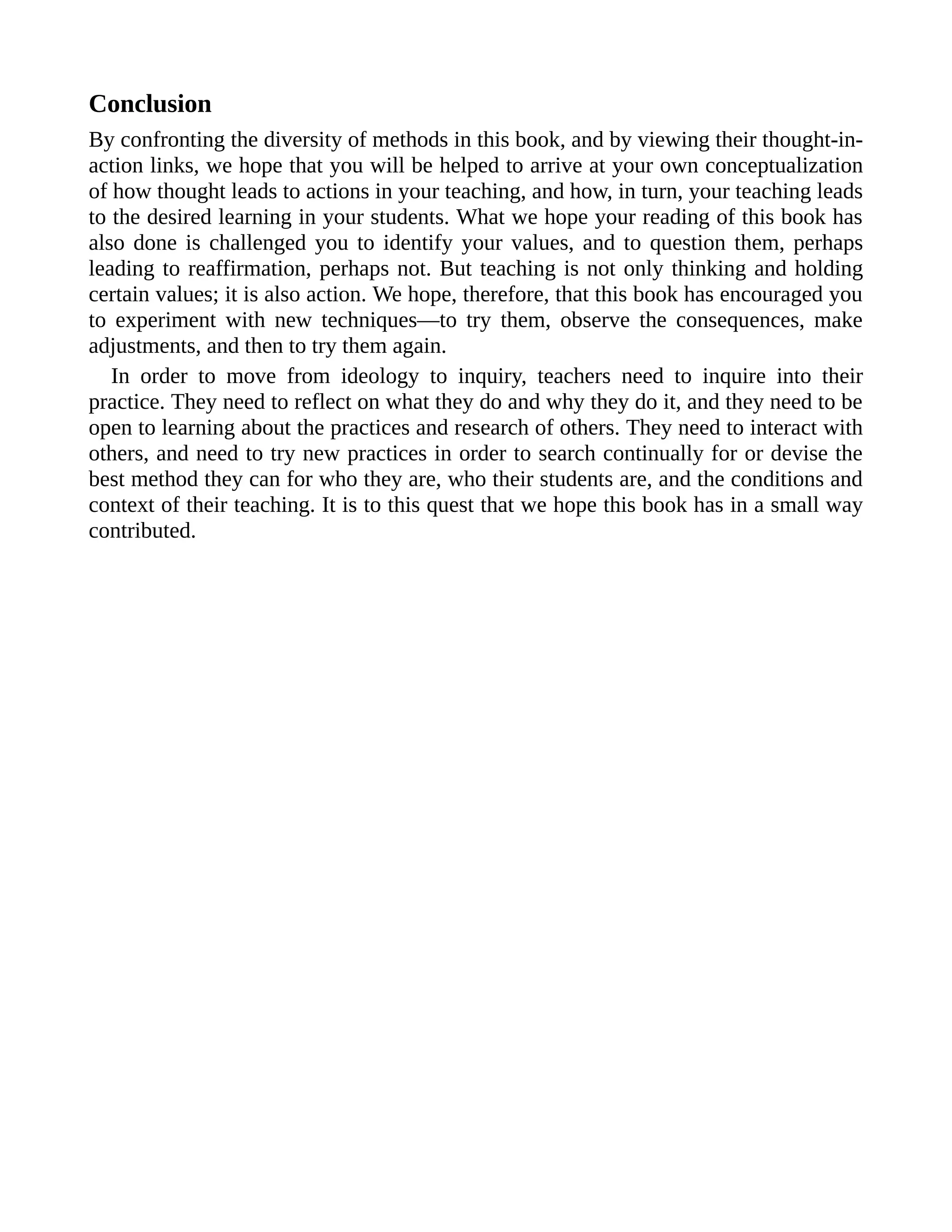 Conclusion
By confronting the diversity of methods in this book, and by viewing their thought-in-
action links, we hope that you will be helped to arrive at your own conceptualization
of how thought leads to actions in your teaching, and how, in turn, your teaching leads
to the desired learning in your students. What we hope your reading of this book has
also done is challenged you to identify your values, and to question them, perhaps
leading to reaffirmation, perhaps not. But teaching is not only thinking and holding
certain values; it is also action. We hope, therefore, that this book has encouraged you
to experiment with new techniques—to try them, observe the consequences, make
adjustments, and then to try them again.
In order to move from ideology to inquiry, teachers need to inquire into their
practice. They need to reflect on what they do and why they do it, and they need to be
open to learning about the practices and research of others. They need to interact with
others, and need to try new practices in order to search continually for or devise the
best method they can for who they are, who their students are, and the conditions and
context of their teaching. It is to this quest that we hope this book has in a small way
contributed.
 